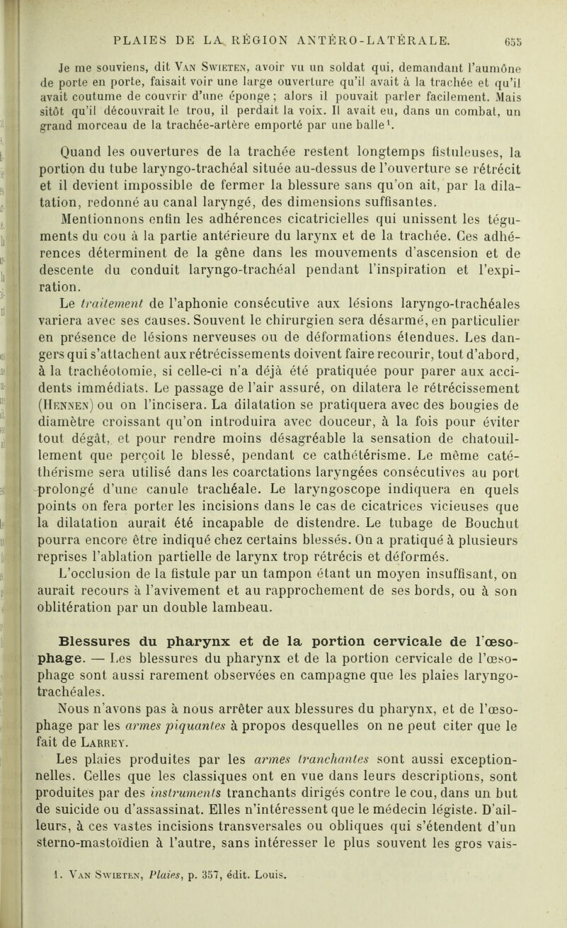 --- - il ' fi- if Si ! il Je me souviens, dit Van Swieten, avoir vu un soldat qui, demandant l’aumône de porte en porte, faisait voir une large ouverture qu’il avait à la trachée et qu’il avait coutume de couvrir d’une éponge ; alors il pouvait parler facilement. Mais sitôt qu’il découvrait le trou, il perdait la voix. Il avait eu, dans un combat, un grand morceau de la trachée-artère emporté par une balle1. Quand les ouvertures de la trachée restent longtemps fistuleuses, la portion du tube laryngo-trachéal située au-dessus de l’ouverture se rétrécit et il devient impossible de fermer la blessure sans qu’on ait, par la dila¬ tation, redonné au canal laryngé, des dimensions suffisantes. Mentionnons enfin les adhérences cicatricielles qui unissent les tégu¬ ments du cou à la partie antérieure du larynx et de la trachée. Ces adhé¬ rences déterminent de la gêne dans les mouvements d’ascension et de descente du conduit laryngo-trachéal pendant l’inspiration et l’expi¬ ration. Le traitement de l’aphonie consécutive aux lésions laryngo-trachéales variera avec ses causes. Souvent le chirurgien sera désarmé, en particulier en présence de lésions nerveuses ou de déformations étendues. Les dan¬ gers qui s’attachent aux rétrécissements doivent faire recourir, tout d’abord, à la trachéotomie, si celle-ci n’a déjà été pratiquée pour parer aux acci¬ dents immédiats. Le passage de l’air assuré, on dilatera le rétrécissement (Hennen) ou on l’incisera. La dilatation se pratiquera avec des bougies de diamètre croissant qu’on introduira avec douceur, à la fois pour éviter tout dégât,, et pour rendre moins désagréable la sensation de chatouil¬ lement que perçoit le blessé, pendant ce cathétérisme. Le même caté- thérisme sera utilisé dans les coarctations laryngées consécutives au port prolongé d’une canule trachéale. Le laryngoscope indiquera en quels points on fera porter les incisions dans le cas de cicatrices vicieuses que la dilatation aurait été incapable de distendre. Le tubage de Bouchut pourra encore être indiqué chez certains blessés. On a pratiqué à plusieurs reprises l’ablation partielle de larynx trop rétrécis et déformés. L’occlusion de la fistule par un tampon étant un moyen insuffisant, on aurait recours à l’avivement et au rapprochement de ses bords, ou à son oblitération par un double lambeau. Blessures du pharynx et de la portion cervicale de l’œso¬ phage. — Les blessures du pharynx et de la portion cervicale de l’œso¬ phage sont aussi rarement observées en campagne que les plaies laryngo- trachéales. Nous n’avons pas à nous arrêter aux blessures du pharynx, et de l’œso¬ phage par les armes 'piquantes à propos desquelles on ne peut citer que le fait de Larrey. Les plaies produites par les armes tranchantes sont aussi exception¬ nelles. Celles que les classiques ont en vue dans leurs descriptions, sont produites par des instruments tranchants dirigés contre le cou, dans un but de suicide ou d’assassinat. Elles n’intéressent que le médecin légiste. D’ail¬ leurs, à ces vastes incisions transversales ou obliques qui s’étendent d’un sterno-mastoïdien à l’autre, sans intéresser le plus souvent les gros vais- 1. Van Swieten, Plaies, p. 357, édit. Louis.