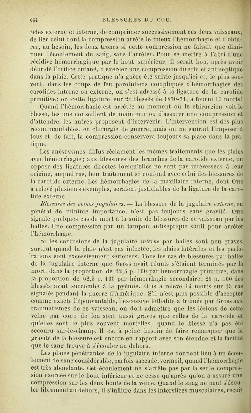 tides externe et interne, de comprimer successivement ces deux vaisseaux, de lier celui dont la compression arrête le mieux l’hémorrhagie et d’obtu¬ rer, au besoin, les deux troncs si cette compression ne faisait que dimi¬ nuer l’écoulement du sang, sans l’arrêter. Pour se mettre à l’abri d’une récidive hémorrhagique par le bout supérieur, il serait bon, après avoir débridé l’orifice cutané, d’exercer une compression directe et antiseptique dans la plaie. Cette pratique n’a guère été suivie jusqu’ici et, le plus sou¬ vent, dans les coups de feu parotidiens compliqués d’hémorrhagies des carotides interne ou externe, on s’est adressé à la ligature de la carotide primitive; or, cette ligature, sur 24 blessés de 1870-71, a fourni 13 mortsI Quand l’hémorrhagie est arrêtée au moment où le chirurgien voit le blessé, les uns conseillent de maintenir ou d’assurer une compression et . d’attendre, les autres proposent d’intervenir. L’intervention est des plus recommandables, en chirurgie de guerre, mais on ne saurait l’imposer à tous et, de fait, la compression conservera toujours sa place dans la pra¬ tique. Les anévrysmes diffus réclament les mêmes traitements que les plaies avec hémorrhagie ; aux blessures des branches de la carotide externe, on oppose des ligatures directes lorsqu’elles ne sont pas intéressées à leur origine, auquel cas, leur traitement se confond avec celui des blessures de la carotide externe. Les hémorrhagies de la maxillaire interne, dont Otis a relevé plusieurs exemples, seraient justiciables de la ligature de la caro¬ tide externe. Blessures des veines jugulaires. — La blessure de la jugulaire externe, en général de minime importance, n’est pas toujours sans gravité. Otis signale quelques cas de mort à la suite de blessures de ce vaisseau par les balles. Une compression par un tampon antiseptique suffit pour arrêter i l’hémorrhagie. Si les contusions de la jugulaire interne par balles sont peu graves, surtout quand la plaie n’est pas infectée, les plaies latérales et les perfo¬ rations sont excessivement sérieuses. Tous les cas de blessures par balles de la jugulaire interne que Gross avait réunis s’étaient terminés par la mort, dans la proportion de 12,5 p. 100 par hémorrhagie primitive, dans la proportion de 62,5 p. 100 par hémorrhagie secondaire; 25 p. 100 des blessés avait succombé à la pyémie. Otis a relevé 14 morts sur 15 cas signalés pendant la guerre d’Amérique. S’il n’est plus possible d’accepter comme exacte l’épouvantable, l’excessive léthalité attribuée par Gross aux traumatismes de ce vaisseau, on doit admettre que les lésions de cette veine par coup de feu sont aussi graves que celles de la carotide et qu’elles sont le plus souvent mortelles, quand le blessé n’a pas été secouru sur-le-champ. Il est à peine besoin de faire remarquer que la gravité de la blessure est encore en rapport avec son étendue et la facilité que le sang trouve à s’écouler au dehors. Les plaies pénétrantes de la jugulaire interne donnent lieu à un écou¬ lement de sang considérable, parfois saccadé, vermeil, quand l’hémorrhagie est très abondante. Cet écoulement ne s’arrête pas par la seule compres¬ sion exercée sur le bout inférieur et ne cesse qu’après qu’on a assuré une compression sur les deux bouts de la veine. Quand le sang ne peut s’écou¬ ler librement au dehors, il s’infiltre dans les interstices musculaires, reçoit