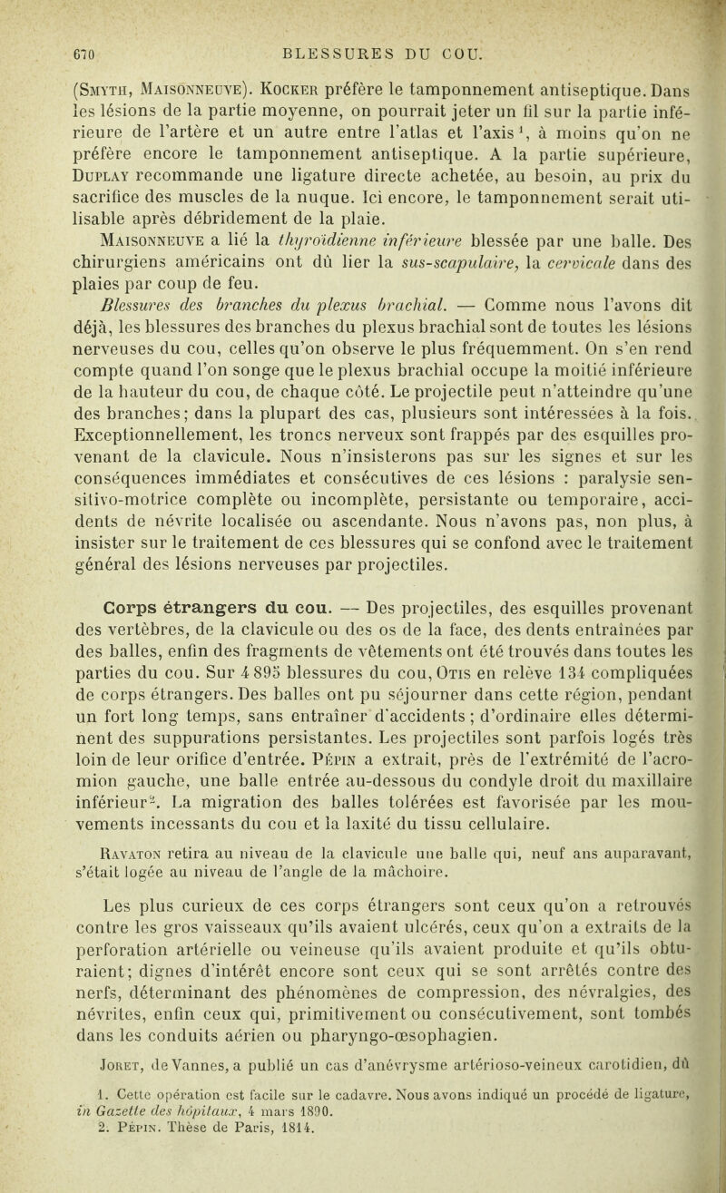 (Smyth, Maisonneuve). Kocker préfère le tamponnement antiseptique. Dans les lésions de la partie moyenne, on pourrait jeter un fil sur la partie infé¬ rieure de l’artère et un autre entre l’atlas et l’axis1, à moins qu’on ne préfère encore le tamponnement antiseptique. A la partie supérieure, Duplay recommande une ligature directe achetée, au besoin, au prix du sacrifice des muscles de la nuque. Ici encore, le tamponnement serait uti¬ lisable après débridement de la plaie. Maisonneuve a lié la thyroïdienne inférieure blessée par une balle. Des chirurgiens américains ont dû lier la sus-scapulaire, la cervicale dans des plaies par coup de feu. Blessures des branches du plexus brachial. — Comme nous l’avons dit déjà, les blessures des branches du plexus brachial sont de toutes les lésions nerveuses du cou, celles qu’on observe le plus fréquemment. On s’en rend compte quand l’on songe que le plexus brachial occupe la moitié inférieure de la hauteur du cou, de chaque côté. Le projectile peut n’atteindre qu’une des branches; dans la plupart des cas, plusieurs sont intéressées à la fois.. Exceptionnellement, les troncs nerveux sont frappés par des esquilles pro¬ venant de la clavicule. Nous n’insisterons pas sur les signes et sur les conséquences immédiates et consécutives de ces lésions : paralysie sen- sitivo-motrice complète ou incomplète, persistante ou temporaire, acci¬ dents de névrite localisée ou ascendante. Nous n’avons pas, non plus, à insister sur le traitement de ces blessures qui se confond avec le traitement général des lésions nerveuses par projectiles. Corps étrangers du cou. — Des projectiles, des esquilles provenant des vertèbres, de la clavicule ou des os de la face, des dents entraînées par des balles, enfin des fragments de vêtements ont été trouvés dans toutes les parties du cou. Sur 4 895 blessures du cou, Otis en relève 134 compliquées de corps étrangers. Des balles ont pu séjourner dans cette région, pendant un fort long temps, sans entraîner d'accidents ; d’ordinaire elles détermi¬ nent des suppurations persistantes. Les projectiles sont parfois logés très loin de leur orifice d’entrée. Pépin a extrait, près de l’extrémité de l’acro- mion gauche, une balle entrée au-dessous du condyle droit du maxillaire inférieur2. La migration des balles tolérées est favorisée par les mou¬ vements incessants du cou et la laxité du tissu cellulaire. Ravaton retira au niveau de la clavicule une balle qui, neuf ans auparavant, s’était logée au niveau de l’angle de la mâchoire. Les plus curieux de ces corps étrangers sont ceux qu’on a retrouvés contre les gros vaisseaux qu’ils avaient ulcérés, ceux qu’on a extraits de la perforation artérielle ou veineuse qu’ils avaient produite et qu’ils obtu¬ raient; dignes d’intérêt encore sont ceux qui se sont arrêtés contre des nerfs, déterminant des phénomènes de compression, des névralgies, des névrites, enfin ceux qui, primitivement ou consécutivement, sont tombés dans les conduits aérien ou pharyngo-œsophagien. Joret, de Vannes, a publié un cas d’anévrysme artérioso-veineux carotidien, dû 1. Cette opération est facile sur le cadavre. Nous avons indiqué un procédé de ligature, in Gazette des hôpitaux, 4 mars 1890. 2. Pépin. Thèse de Paris, 1814.