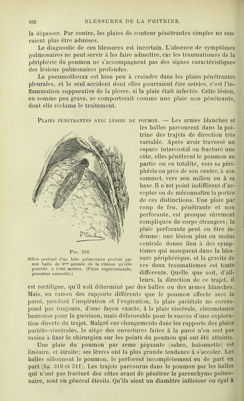 la dépasser. Par contre, les plaies de contour pénétrantes simples ne sau¬ raient plus être admises. Le diagnostic de ces blessures est incertain. L’absence de symptômes pulmonaires ne peut servir à les faire admettre, car les traumatismes de la périphérie du poumon ne s’accompagnent pas des signes caractéristiques des lésions pulmonaires profondes. Le pneumothorax est bien peu à craindre dans les plaies pénétrantes pleurales, et le seul accident dont elles pourraient être suivies, c’est l’in¬ flammation suppurative de la plèvre, si la plaie était infectée. Cette lésion, en somme peu grave, se comporterait comme une plaie non pénétrante, dont elle réclame le traitement. \« Plaies pénétrantes avec lésion du poumon. — Les armes blanches et les balles parcourent 'dans la poi¬ trine des trajets de direction très variable. Après avoir traversé un espace intercostal ou fracturé une côte, elles pénètrent le poumon en partie ou en totalité, vers sa péri¬ phérie ou près de son centre, à son sommet, vers son milieu ou à sa base.Il n’est point indifférent d’ac¬ cepter ou de méconnaître la portée de ces distinctions. Une plaie par coup de feu, pénétrante et non perforante, est presque sûrement compliquée de corps étrangers ; la plaie perforante peut en être in¬ demne; une lésion plus ou moins centrale donne lieu à des symp¬ tômes qui manquent dans la bles¬ sure périphérique, et la gravité de ces deux traumatismes est toute différente. Quelle que soit, d’ail¬ leurs, la direction de ce trajet, il est rectiligne, qu’il soit déterminé par des balles ou des armes blanches. Mais, en raison des rapports différents que le poumon affecte avec la paroi, pendant l’inspiration et l’expiration, la plaie pariétale ne corres¬ pond pas toujours, d’une façon exacte, à la plaie viscérale, circonstance heureuse pour la guérison, mais défavorable pour le succès d’une explora¬ tion directe du trajet. Malgré ces changements dans les rapports des plaies pariéto-viscérales, le siège des ouvertures faites à la paroi n’en sert pas moins à fixer le chirurgien sur les points du poumon qui ont été atteints. Une plaie du poumon par arme piquante (sabre, baïonnette) est linéaire, et étroite; ses lèvres ont la plus grande tendance à s’accoler. Les balles sillonnent le poumon, le perforent incomplètement ou de part en part (fig. 310 et 311). Les trajets parcourus dans le poumon par les balles qui n’ont pas fracturé des côtes avant de pénétrer le parenchyme pulmo¬ naire, sont en général étroits. Qu’ils aient un diamètre inférieur ou égal à Fig. 310. Sillon profond d’un lobe pulmonaire produit par une balle de 8mm animée de la vitesse qu’elle possède à 1000 mètres. (Pièce expérimentale, grandeur naturelle.)