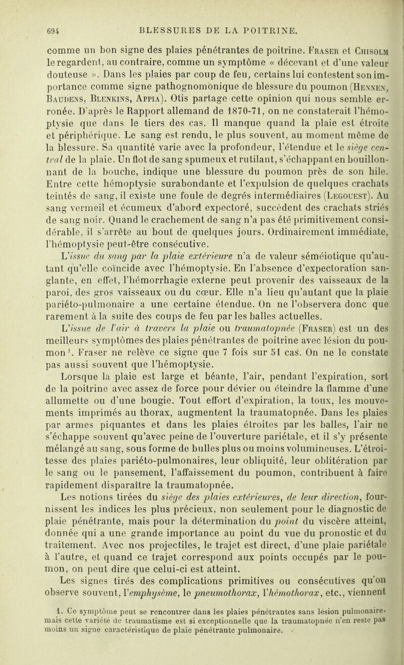 comme un bon signe des plaies pénétrantes de poitrine. Fraser et Chisolm ' le regardent, au contraire, comme un symptôme « décevant et d’une valeur douteuse ». Dans les plaies par coup de feu, certains lui contestent son im¬ portance comme signe pathognomonique de blessure du poumon (Hennen, BaudenS; Blenkins, Appia). Otis partage cette opinion qui nous semble er¬ ronée. D’après le Rapport allemand de 1870-71, on ne constaterait l’hémo¬ ptysie que dans le tiers des cas. Il manque quand la plaie est étroite et périphérique. Le sang est rendu, le plus souvent, au moment même de la blessure. Sa quantité varie avec la profondeur, l’étendue et le siège cen¬ tral de la plaie. Un flot de sang spumeux et rutilant, s’échappant en bouillon¬ nant de la bouche, indique une blessure du poumon près de son hile. Entre cette hémoptysie surabondante et l’expulsion de quelques crachats teintés de sang, il existe une foule de degrés intermédiaires (Legouest). Au sang vermeil et écumeux d’abord expectoré, succèdent des crachats striés de sang noir. Quand le crachement de sang n’a pas été primitivement consi¬ dérable, il s’arrête au bout de quelques jours. Ordinairement immédiate, l’hémoptysie peut-être consécutive. L'issue du sang par la plaie extérieure n’a de valeur séméiotique qu’au- tant qu’elle coïncide avec l’hémoptysie. En l’absence d’expectoration san¬ glante, en effet, l’hémorrhagie externe peut provenir des vaisseaux de la paroi, des gros vaisseaux ou du cœur. Elle n’a lieu qu’autant que la plaie pariéto-pulmonaire a une certaine étendue. On ne l’observera donc que rarement à la suite des coups de feu parles balles actuelles. L'issue de l'air à travers la plaie ou traumatopnée (Fraser) est un des meilleurs symptômes des plaies pénétrantes de poitrine avec lésion du pou¬ mon1. Fraser ne relève ce signe que 7 fois sur 51 cas. On ne le constate pas aussi souvent que l’hémoptysie. Lorsque la plaie est large et béante, l’air, pendant l’expiration, sort de la poitrine avec assez de force pour dévier ou éteindre la flamme d’une allumette ou d’une bougie. Tout effort d’expiration, la toux, les mouve¬ ments imprimés au thorax, augmentent la traumatopnée. Dans les plaies par armes piquantes et dans les plaies étroites par les balles, l’air ne s’échappe souvent qu’avec peine de l’ouverture pariétale, et il s’y présente mélangé au sang, sous forme de bulles plus ou moins volumineuses. L’étroi¬ tesse des plaies pariéto-pulmonaires, leur obliquité, leur oblitération par le sang ou le pansement, l’affaissement du poumon, contribuent à faire rapidement disparaître la traumatopnée. Les notions tirées du siège des plaies extérieures, de leur direction, four¬ nissent les indices les plus précieux, non seulement pour le diagnostic de plaie pénétrante, mais pour la détermination du point du viscère atteint, donnée qui a une grande importance au point du vue du pronostic et du traitement. Avec nos projectiles, le trajet est direct, d’une plaie pariétale à l’autre, et quand ce trajet correspond aux points occupés par le pou¬ mon, on peut dire que celui-ci est atteint. Les signes tirés des complications primitives ou consécutives qu’on observe souvent, l'emphysème, le pneumothorax, F hémothorax, etc., viennent 1. Ce symptôme peut se rencontrer dans les plaies pénétrantes sans lésion pulmonaire» mais cette variété de traumatisme est si exceptionnelle que la traumatopnée n’en reste pas moins un signe caractéristique de plaie pénétrante pulmonaire.