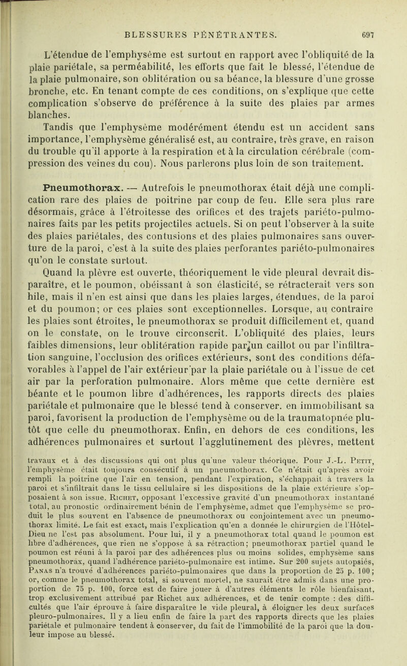 L’étendue de l’emphysème est surtout en rapport avec l’obliquité de la plaie pariétale, sa perméabilité, les efforts que fait le blessé, l’étendue de la plaie pulmonaire, son oblitération ou sa béance, la blessure d’une grosse bronche, etc. En tenant compte de ces conditions, on s’explique que cette complication s’observe de préférence à la suite des plaies par armes blanches. Tandis que l’emphysème modérément étendu est un accident sans importance, l’emphysème généralisé est, au contraire, très grave, en raison du trouble qu’il apporte à la respiration et à la circulation cérébrale (com¬ pression des veines du cou). Nous parlerons plus loin de son traitement. Pneumothorax. — Autrefois le pneumothorax était déjà une compli¬ cation rare des plaies de poitrine par coup de feu. Elle sera plus rare désormais, grâce à l’étroitesse des orifices et des trajets pariéto-pulmo- naires faits par les petits projectiles actuels. Si on peut l’observer à la suite des plaies pariétales, des contusions et des plaies pulmonaires sans ouver¬ ture de la paroi, c’est à la suite des plaies perforantes pariéto-pulmonaires qu’on le constate surtout. Quand la plèvre est ouverte, théoriquement le vide pleural devrait dis¬ paraître, et le poumon, obéissant à son élasticité, se rétracterait vers son hile, mais il n’en est ainsi que dans les plaies larges, étendues, de la paroi et du poumon; or ces plaies sont exceptionnelles. Lorsque, au contraire les plaies sont étroites, le pneumothorax se produit difficilement et, quand on le constate, on le trouve circonscrit. L’obliquité des plaies, leurs faibles dimensions, leur oblitération rapide par^un caillot ou par l’infiltra¬ tion sanguine, l’occlusion des orifices extérieurs, sont des conditions défa¬ vorables à l’appel de l’air extérieur ’par la plaie pariétale ou à l’issue de cet air par la perforation pulmonaire. Alors même que cette dernière est béante et le poumon libre d’adhérences, les rapports directs des plaies pariétale et pulmonaire que le blessé tend à conserver, en immobilisant sa paroi, favorisent la production de l’emphysème ou de la traumatopnée plu¬ tôt que celle du pneumothorax. Enfin, en dehors de ces conditions, les adhérences pulmonaires et surtout l’agglutinement des plèvres, mettent travaux et à des discussions qui ont plus qu’une valeur théorique. Pour J.-L. Petit, l’emphysème était toujours consécutif à un pneumothorax. Ce n’était qu’après avoir rempli la poitrine que l’air en tension, pendant l’expiration, s’échappait à travers la paroi et s’infiltrait dans le tissu cellulaire si les dispositions de la plaie extérieure s’op¬ posaient à son issue. Richet, opposant l’excessive gravité d’un pneumothorax instantané total, au pronostic ordinairement bénin de l’emphysème, admet que l’emphysème se pro¬ duit le plus souvent en l’absence de pneumothorax ou conjointement avec un pneumo¬ thorax limité. Le fait est exact, mais l’explication qu’en a donnée le chirurgien de l’Hôtel- Dieu ne l’est pas absolument. Pour lui, il y a pneumothorax total quand le poumon est libre d’adhérences, que rien ne s’oppose à sa rétraction ; pneumothorax partiel quand le poumon est réuni à la paroi par des adhérences plus ou moins solides, emphysème sans pneumothorax, quand l’adhérence pariéto-pulmonaire est intime. Sur 200 sujets autopsiés, Panas n’a trouvé d’adhérences pariéto-pulmonaires que dans la proportion de 25 p. 100; or, comme le pneumothorax total, si souvent mortel, ne saurait être admis dans une pro¬ portion de 75 p. 100, force est de faire jouer à d’autres éléments le rôle bienfaisant, trop exclusivement attribué par Richet aux adhérences, et de tenir compte : des diffi¬ cultés que l’air éprouve à faire disparaître le vide pleural, à éloigner les deux surfaces pleuro-pulmonaires. Il y a lieu enfin de faire la part des rapports directs que les plaies pariétale et pulmonaire tendent à conserver, du fait de l’immobilité de la paroi que la dou¬ leur impose au blessé.