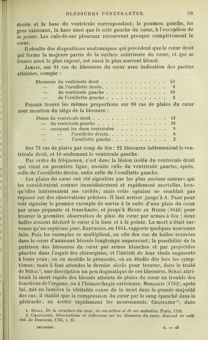 droite et la base du ventricule correspondant; le poumon gauche, les gros vaisseaux, la base ainsi que le côté gauche du cœur, à l’exception de la pointe. Les culs-de-sac pleuraux recouvrent presque complètement le cœur. Il résulte des dispositions anatomiques qui précèdent que le cœur droit qui forme la majeure partie de la surface antérieure du cœur, et qui se trouve ainsi le plus exposé, est aussi le plus souvent blessé. Jamain, sur 81 cas de blessures du cœur avec indication des parties atteintes, compte : Blessures du ventricule droit.43 — de l’oreillette droite. 8 — du ventricule gauche. 28 — de l’oreillette gauche. 2 Fischer trouve les mêmes proportions sur 90 cas de plaies du cœur avec mention du siège de la blessure : Plaies du ventricule droit.43 — du ventricule gauche.28 — occupant les deux ventricules. 9 — — l’oreillette droite. 8 — — l’oreillette gauche. 2 Sur 72 cas de plaies par coup de feu : 22 blessures intéressaient le ven¬ tricule droit, et 16 seulement le ventricule gauche. Par ordre de fréquence, c’est donc la lésion isolée du ventricule droit qui vient en première ligne, ensuite celle du ventricule gauche, après, celle de l’oreillette droite, enfin celle de l’oreillette gauche. Les plaies du cœur ont été signalées par les plus anciens auteurs qui les considéraient comme immédiatement et rapidement mortelles, lors¬ qu’elles intéressaient ses cavités; mais cette opinion ne semblait pas reposer sur des observations précises. Il faut arriver jusqu’à A. Paré pour voir signaler le premier exemple de survie à la suite d’une plaie du cœur par arme piquante et tranchante, et jusqu’à Henri ab Heers (1646) pour trouver la première observation de plaie du cœur par armes à feu : deux balles avaient déchiré le cœur à la base et à la pointe. La mort n’était sur¬ venue qu’au septième jour. Bartholin, en 1654, rapporte quelques nouveaux faits. Puis les exemples se multiplient, on cite des cas de balles trouvées dans le cœur d’animaux blessés longtemps auparavant; la possibilité de la guérison des blessures du cœur par armes blanches et par projectiles pénètre dans l’esprit des chirurgiens, et l’intérêt de leur étude augmente à leurs yeux; on en modifie le pronostic, on en étudie dès lors les symp¬ tômes; mais il faut attendre le dernier siècle pour trouver, dans le traité de Sénac1, une description un peu dogmatique de ces blessures. Sénac attri¬ buait la mort rapide des blessés atteints de plaies du cœur au trouble des fonctions de l’organe, ou à l’hémorrhagie extérieure. Morgagni (1762), après lui, mit en lumière la véritable cause de la mort dans la grande majorité des cas; il établit que la compression du cœur par le sang épanché dans le péricarde, en arrête rapidement les mouvements. Chastanet2, dans 1. Sénac, De la structure du cœur, de son action et de ses maladies. Paris, 1749. 2. Chastanet, Observations et réflexions sur les blessures du cœur. Journal de méd. mil. de Dehorne, 1783, t. II. DELORME. II. — 46