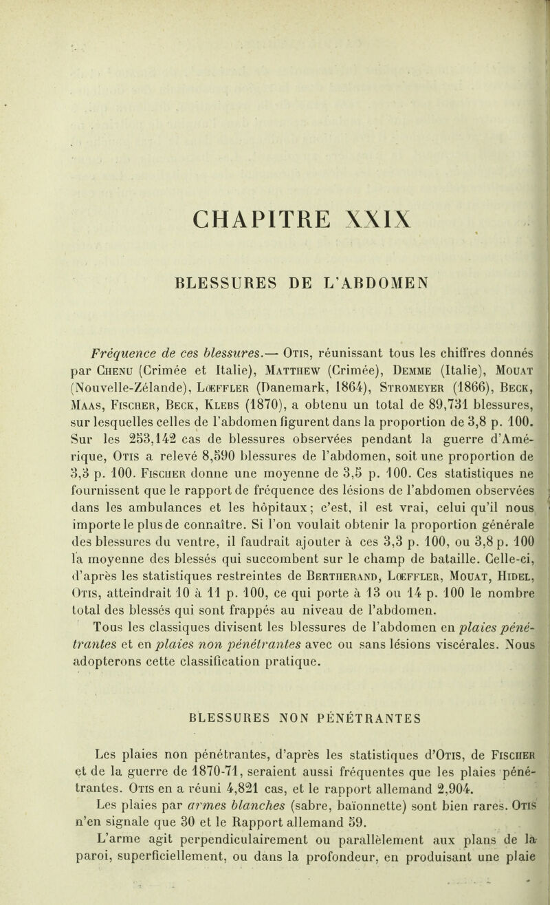 CHAPITRE XXIX BLESSURES DE L’ABDOMEN Fréquence de ces blessures.— Otis, réunissant tous les chiffres donnés par Chenu (Crimée et Italie), Matthew (Crimée), Demme (Italie), Mouat (Nouvelle-Zélande), Lûeffler (Danemark, 1864), Stromeyer (1866), Beck, Maas, Fischer, Beck, Klebs (1870), a obtenu un total de 89,731 blessures, sur lesquelles celles de l’abdomen figurent dans la proportion de 3,8 p. 100. Sur les 233,142 cas de blessures observées pendant la guerre d’Amé¬ rique, Otis a relevé 8,390 blessures de l’abdomen, soit une proportion de 3,3 p. 100. Fischer donne une moyenne de 3,3 p. 100. Ces statistiques ne fournissent que le rapport de fréquence des lésions de l’abdomen observées dans les ambulances et les hôpitaux; c’est, il est vrai, celui qu’il nous importe le plus de connaître. Si l’on voulait obtenir la proportion générale des blessures du ventre, il faudrait ajouter à ces 3,3 p. 100, ou 3,8 p. 100 la moyenne des blessés qui succombent sur le champ de bataille. Celle-ci, d’après les statistiques restreintes de Bertherand, Loeffler, Mouat, Hidel, Otis, atteindrait 10 à 11 p. 100, ce qui porte à 13 ou 14 p. 100 le nombre total des blessés qui sont frappés au niveau de l’abdomen. Tous les classiques divisent les blessures de l’abdomen en plaies péné¬ trantes et en plaies non pénétrantes avec ou sans lésions viscérales. Nous adopterons cette classification pratique. > > ■ BLESSURES NON PÉNÉTRANTES Les plaies non pénétrantes, d’après les statistiques d’ÛTis, de Fischer | et de la guerre de 1870-71, seraient aussi fréquentes que les plaies péné¬ trantes. Otis en a réuni 4,821 cas, et le rapport allemand 2,904. Les plaies par armes blanches (sabre, baïonnette) sont bien rares. Otis n’en signale que 30 et le Rapport allemand 39. L’arme agit perpendiculairement ou parallèlement aux plans de là paroi, superficiellement, ou dans la profondeur, en produisant une plaie