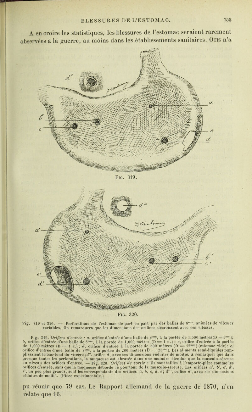 A en croire les statistiques, les blessures de l’estomac seraient rarement observées à la guerre, au moins dans les établissements sanitaires. Otis n’a Fig. 320. mMm Fig. 319 et 320. — Perforations de l’estomac de part en part par des balles de 8mm. animées de \itcsses •variables. On remarquera que les dimensions des orifices décroissent avec ces vitesses. Fig. 319. Orifices d'entrée : a, orifice d’entrée d’une balle de 8mm, à la portée de 1,500 mètres (U =5mm); 6, orifice d’entrée d’une balle de 8mra, à la portée de 1,000. mètres (D — 1 c.) ; c, orifice d’entrée à la portée de 1,000 mètres (D = 1 c.) ; d, orifice d’entrée à la portée de 500 mètres (D — 12mm) (estomac vide); e, orifice d’entrée d’une balle de 8mra, à la portée de 200 mètres (D — 25mra). Des aliments semi-liquides rem¬ plissaient le bas-fond du viscère; d”, orifice d, avec ses dimensions réduites de moitié. A remarquer que dans presque toutes les perforations, la muqueuse est abrasée dans une moindre étendue que la musculo-séreuse au niveau des orifices d’entrée. — Fig. 320. Orifices de sortie : Ils sont taillés à l’emporte-pièce comme les orifices d’entrée, sans que la muqueuse déborde le pourtour de la musculo-séreuse. Les orifices a’, b’, c’, d’, e’, un peu plus grands, sont les correspondants des orifices a, b, c, d, e; d’”, orifice d', avec ses dimensions réduites de moitié. (Pièce expérimentale.) pu réunir que 79 cas. Le Rapport allemand de la guerre de 1870, n’en