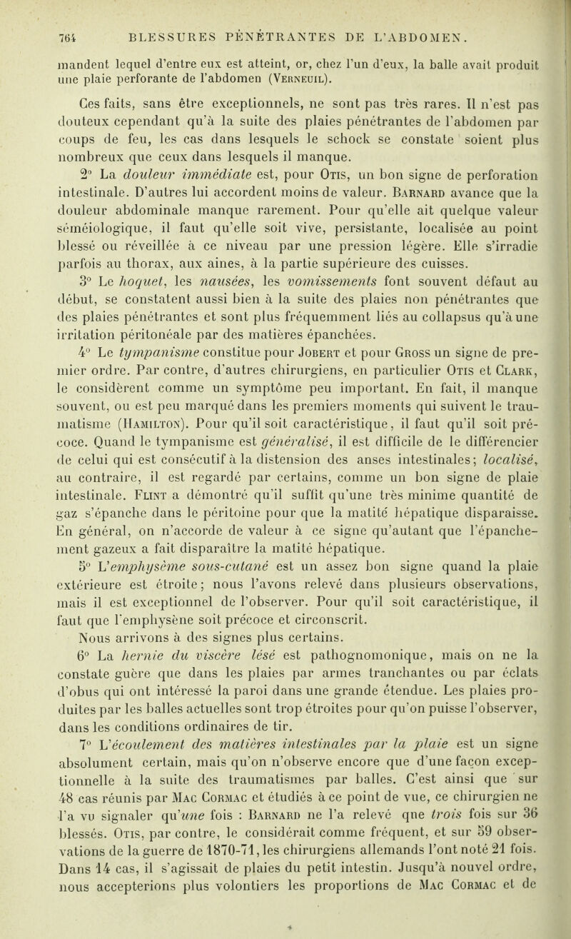 mandent lequel d’entre eux est atteint, or, chez l’un d’eux, la balle avait produit une plaie perforante de l’abdomen (Verneuil). Ces faits, sans être exceptionnels, ne sont pas très rares. Il n’est pas douteux cependant qu’à la suite des plaies pénétrantes de l’abdomen par coups de feu, les cas dans lesquels le schock se constate soient plus nombreux que ceux dans lesquels il manque. 2° La douleur immédiate est, pour Otis, un bon signe de perforation intestinale. D’autres lui accordent moins de valeur. Barnard avance que la douleur abdominale manque rarement. Pour qu’elle ait quelque valeur séméiologique, il faut qu’elle soit vive, persistante, localisée au point blessé ou réveillée à ce niveau par une pression légère. Elle s’irradie parfois au thorax, aux aines, à la partie supérieure des cuisses. 3° Le hoquet, les nausées, les vomissements font souvent défaut au début, se constatent aussi bien à la suite des plaies non pénétrantes que des plaies pénétrantes et sont plus fréquemment liés au collapsus qu’à une irritation péritonéale par des matières épanchées. 4° Le tympanisme constitue pour Jobert et pour Gross un signe de pre¬ mier ordre. Par contre, d'autres chirurgiens, en particulier Otis et Clark, le considèrent comme un symptôme peu important. En fait, il manque souvent, ou est peu marqué dans les premiers moments qui suivent le trau¬ matisme (Hamilton). Pour qu’il soit caractéristique, il faut qu’il soit pré¬ coce. Quand le tympanisme est généralisé, il est difficile de le différencier de celui qui est consécutif à la distension des anses intestinales; localisé, au contraire, il est regardé par certains, comme un bon signe de plaie intestinale. Flint a démontré qu’il suffit qu’une très minime quantité de gaz s’épanche dans le péritoine pour que la matité hépatique disparaisse. En général, on n’accorde de valeur à ce signe qu’autant que l’épanche¬ ment gazeux a fait disparaître la matité hépatique. 5° U emphysème sous-cutané est un assez bon signe quand la plaie extérieure est étroite; nous l’avons relevé dans plusieurs observations, mais il est exceptionnel de l’observer. Pour qu’il soit caractéristique, il faut que l'emphysène soit précoce et circonscrit. Nous arrivons à des signes plus certains. 6° La hernie du viscère lésé est pathognomonique, mais on ne la constate guère que dans les plaies par armes tranchantes ou par éclats d’obus qui ont intéressé la paroi dans une grande étendue. Les plaies pro¬ duites par les balles actuelles sont trop étroites pour qu’on puisse l’observer, dans les conditions ordinaires de tir. 7° L'écoulement des matières intestinales par la plaie est un signe absolument certain, mais qu’on n’observe encore que d’une façon excep¬ tionnelle à la suite des traumatismes par balles. C’est ainsi que sur 48 cas réunis par Mac Cormac et étudiés à ce point de vue, ce chirurgien ne l’a vu signaler qu'une fois : Barnard ne l’a relevé qne trois fois sur 36 blessés. Otis, par contre, le considérait comme fréquent, et sur 39 obser¬ vations de la guerre de 1870-71, les chirurgiens allemands l’ont noté 21 fois. Dans 14 cas, il s’agissait de plaies du petit intestin. Jusqu’à nouvel ordre, nous accepterions plus volontiers les proportions de Mac Cormac et de