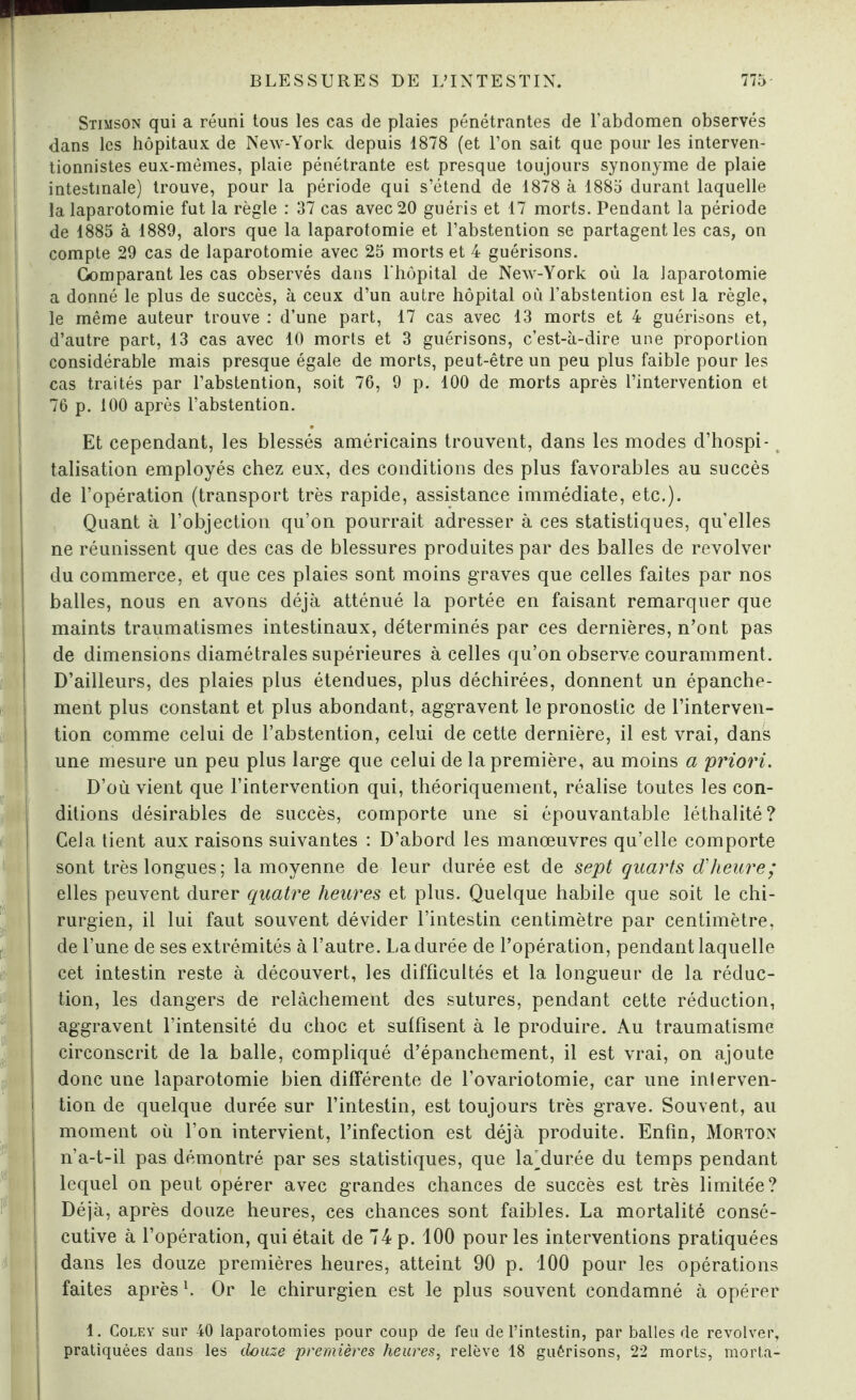 I t tt i t ! Stimson qui a réuni tous les cas de plaies pénétrantes de l'abdomen observés dans les hôpitaux de New-York depuis 1878 (et l’on sait que pour les interven¬ tionnistes eux-mêmes, plaie pénétrante est presque toujours synonyme de plaie intestinale) trouve, pour la période qui s’étend de 1878 à 1885 durant laquelle la laparotomie fut la règle : 37 cas avec 20 guéris et 17 morts. Pendant la période de 1885 à 1889, alors que la laparotomie et l’abstention se partagent les cas, on compte 29 cas de laparotomie avec 25 morts et 4 guérisons. Comparant les cas observés dans l'hôpital de New-York où la laparotomie a donné le plus de succès, à ceux d’un autre hôpital où l’abstention est la règle, le même auteur trouve : d’une part, 17 cas avec 13 morts et 4 guérisons et, d’autre part, 13 cas avec 10 morts et 3 guérisons, c’est-à-dire une proportion considérable mais presque égale de morts, peut-être un peu plus faible pour les cas traités par l’abstention, soit 76, 9 p. 100 de morts après l’intervention et 76 p. 100 après l’abstention. Et cependant, les blessés américains trouvent, dans les modes d’hospi¬ talisation employés chez eux, des conditions des plus favorables au succès de l’opération (transport très rapide, assistance immédiate, etc.). Quant à l’objection qu’on pourrait adresser à ces statistiques, qu'elles ne réunissent que des cas de blessures produites par des balles de revolver du commerce, et que ces plaies sont moins graves que celles faites par nos balles, nous en avons déjà atténué la portée en faisant remarquer que maints traumatismes intestinaux, déterminés par ces dernières, n’ont pas de dimensions diamétrales supérieures à celles qu’on observe couramment. D’ailleurs, des plaies plus étendues, plus déchirées, donnent un épanche¬ ment plus constant et plus abondant, aggravent le pronostic de l’interven¬ tion comme celui de l’abstention, celui de cette dernière, il est vrai, dans une mesure un peu plus large que celui de la première, au moins a priori. D’où vient que l’intervention qui, théoriquement, réalise toutes les con¬ ditions désirables de succès, comporte une si épouvantable léthalité? Cela tient aux raisons suivantes : D’abord les manœuvres qu’elle comporte sont très longues; la moyenne de leur durée est de sept quarts d'heure; elles peuvent durer quatre heures et plus. Quelque habile que soit le chi¬ rurgien, il lui faut souvent dévider l’intestin centimètre par centimètre, de l’une de ses extrémités à l’autre. La durée de l’opération, pendant laquelle cet intestin reste à découvert, les difficultés et la longueur de la réduc¬ tion, les dangers de relâchement des sutures, pendant cette réduction, aggravent l’intensité du choc et suffisent à le produire. Au traumatisme circonscrit de la balle, compliqué d’épanchement, il est vrai, on ajoute donc une laparotomie bien différente de l’ovariotomie, car une inlerven- tion de quelque durée sur l’intestin, est toujours très grave. Souvent, au moment où l’on intervient, l’infection est déjà produite. Enfin, Morton n’a-t-il pas démontré par ses statistiques, que laMurée du temps pendant lequel on peut opérer avec grandes chances de succès est très limitée? Déjà, après douze heures, ces chances sont faibles. La mortalité consé¬ cutive à l’opération, qui était de 74 p. 100 pour les interventions pratiquées dans les douze premières heures, atteint 90 p. 100 pour les opérations faites après1. Or le chirurgien est le plus souvent condamné à opérer 1. Coley sur 40 laparotomies pour coup de feu de l’intestin, par balles de revolver, pratiquées dans les douze premières heures, relève 18 guérisons, 22 morts, morta-