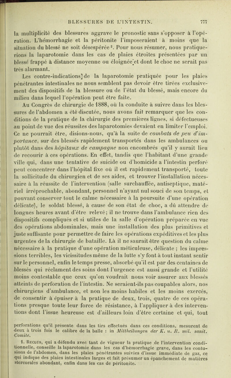 ! la multiplicité des blessures aggrave le pronostic sans s’opposer à l’opé¬ ration. L’hémorrhagie et la péritonite l’imposeraient à moins que la situation du blessé ne soit désespérée2. Pour nous résumer, nous pratique¬ rions la laparotomie dans les cas de plaies étroites présentées par un blessé frappé à distance moyenne ou éloignée'et dont le choc ne serait pas très alarmant. Les contre-indications] de la laparotomie pratiquée pour les plaies pénétrantes intestinales ne nous semblent pas devoir être tirées exclusive¬ ment des dispositifs de la blessure ou de l’état du blessé, mais encore du 1 milieu dans lequel l’opération peut être faite. Au Congrès de chirurgie de 1888, où la conduite à suivre dans les bles¬ sures de l’abdomen a été discutée, nous avons fait remarquer que les con¬ ditions de la pratique de la chirurgie des premières lignes, si défectueuses au point de vue des réussites des laparotomies devaient en limiter l’emploi. •Ce ne pourrait être, disions-nous, qu’à la suite de combats de peu d'im¬ portance, sur des blessés rapidement transportés dans les ambulances ou plutôt dans des hôpitaux de campagne non encombrés qu’il y aurait lieu de recourir à ces opérations. En effet, tandis que l’habitant d’une grande ville qui, dans une tentative de suicide ou d’homicide a l’intestin perforé peut concentrer dans l’hôpital fixe où il est rapidement transporté, toute la sollicitude du chirurgien et de ses aides, et trouver l’installation néces¬ saire à la réussite de l’intervention (salle surchauffée, antiseptique, maté¬ riel irréprochable, abondant, personnel n’ayant nul souci de son temps, et pouvant conserver tout le calme nécessaire à la poursuite d’une opération délicate), le soldat blessé, à cause de son état de choc, a dû attendre de longues heures avant d'être relevé; il ne trouve dans l’ambulance rien des dispositifs compliqués et si utiles de la salle d’opération préparée en vue des opérations abdominales, mais une installation des plus primitives et juste suffisante pour permettre de faire les opérations expéditives et les plus urgentes delà chirurgie de bataille. Là il ne saurait être question du calme nécessaire à la pratique d’une opération méticuleuse, délicate ; les impres¬ sions terribles, les vicissitudes même de la lutte s’y font à tout instant sentir sur le personnel, enfin le temps presse, absorbé qu’il est par des centaines de blessés qui réclament des soins dont l’urgence est aussi grande et l’utilité moins contestable que ceux qu’on voudrait nous voir assurer aux blessés atteints de perforation de l’intestin. Ne seraient-ils pas coupables alors, nos chirurgiens d’ambulance, et non les moins habiles et les moins exercés, de consentir à épuiser à la pratique de deux, trois, quatre de ces opéra¬ tions presque toute leur force de résistance, à l’appliquer à des interven¬ tions dont l’issue heureuse est d’ailleurs loin d’être certaine et qui, tout perforations qu’il présente dans les tirs effectués dans ces conditions, mesurent de deux à trois fois le calibre de la balle : in Mittheilungen der K. u. R. mil. sanit. ■Comité. 1. Reclus, qui a défendu avec tant de vigueur la pratique de l’intervention condi¬ tionnelle, conseille la laparotomie dans les cas d’hémorrhagie grave, dans les contu¬ sions de l’abdomen, dans les plaies pénétrantes suivies d’issue immédiate de gaz, ce qui indique des plaies intestinales larges et fait présumer un épanchement de matières stercorales abondant, enfin dans les cas de péritonite.