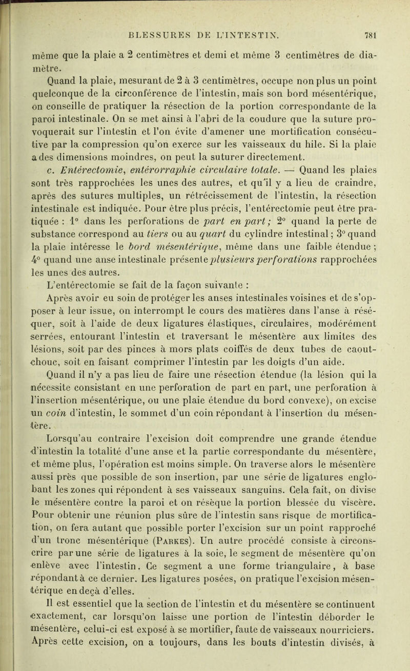 même que la plaie a 2 centimètres et demi et même 3 centimètres de dia¬ mètre. Quand la plaie, mesurant de 2 à 3 centimètres, occupe non plus un point quelconque de la circonférence de l’intestin, mais son bord mésentérique, on conseille de pratiquer la résection de la portion correspondante de la paroi intestinale. On se met ainsi à l’abri de la coudure que la suture pro¬ voquerait sur l’intestin et l’on évite d’amener une mortification consécu¬ tive par la compression qu’on exerce sur les vaisseaux du hile. Si la plaie a des dimensions moindres, on peut la suturer directement. c. Entérectomie, entérorraphie circulaire totale. — Quand les plaies sont très rapprochées les unes des autres, et quJil y a lieu de craindre, après des sutures multiples, un rétrécissement de l’intestin, la résection intestinale est indiquée. Pour être plus précis, l’entérectomie peut être pra¬ tiquée : 1° dans les perforations de part en part ; 2° quand la perte de substance correspond au tiers ou au quart du cylindre intestinal ; 3° quand la plaie intéresse le bord mésentérique, même dans une faible étendue ; A0 quand une anse intestinale présente plusieurs perforations rapprochées les unes des autres. L’entérectomie se fait de la façon suivante : Après avoir eu soin de protéger les anses intestinales voisines et de s’op¬ poser à leur issue, on interrompt le cours des matières dans l’anse à résé¬ quer, soit à l’aide de deux ligatures élastiques, circulaires, modérément serrées, entourant l’intestin et traversant le mésentère aux limites des lésions, soit par des pinces à mors plats coiffés de deux tubes de caout¬ chouc, soit en faisant comprimer l’intestin par les doigts d’un aide. Quand il n’y a pas lieu de faire une résection étendue (la lésion qui la nécessite consistant en une perforation de part en part, une perforation à l’insertion mésentérique, ou une plaie étendue du bord convexe), on excise un coin d’intestin, le sommet d’un coin répondant à l’insertion du mésen¬ tère. Lorsqu’au contraire l’excision doit comprendre une grande étendue d’intestin la totalité d’une anse et la partie correspondante du mésentère, et même plus, l’opération est moins simple. On traverse alors le mésentère aussi près que possible de son insertion, par une série de ligatures englo¬ bant les zones qui répondent à ses vaisseaux sanguins. Cela fait, on divise le mésentère contre la paroi et on résèque la portion blessée du viscère. Pour obtenir une réunion plus sûre de l’intestin sans risque de mortifica¬ tion, on fera autant que possible porter l’excision sur un point rapproché d’un tronc mésentérique (Parkes). Un autre procédé consiste à circons¬ crire par une série de ligatures à la soie, le segment de mésentère qu’on enlève avec l’intestin. Ce segment a une forme triangulaire, à base répondant à ce dernier. Les ligatures posées, on pratique l’excision mésen¬ térique en deçà d’elles. Il est essentiel que la section de l’intestin et du mésentère se continuent •exactement, car lorsqu’on laisse une portion de l’intestin déborder le mésentère, celui-ci est exposé à se mortifier, faute de vaisseaux nourriciers. Après cette excision, on a toujours, dans les bouts d’intestin divisés, à