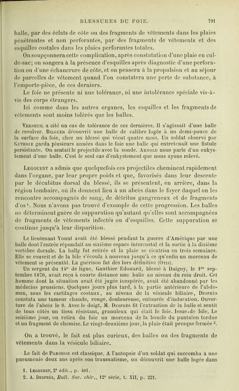 balle, par des éclats de côte ou des fragments de vêtements dans les plaies pénétrantes et non perforantes, par des fragments de vêtements et des esquilles costales dans les plaies perforantes totales. On soupçonnera cette complication, après constatation d’une plaie en cul- de-sac; on songera à la présence d’esquilles après diagnostic d’une perfora¬ tion ou d’une échancrure de côte, et on pensera à la propulsion et au séjour de parcelles de vêtement quand l’on constatera une perte de substance, à l’emporte-pièce, de ces derniers. Le foie ne présente ni une tolérance, ni une intolérance spéciale vis-à- vis des corps étrangers. Ici comme dans les autres organes, les esquilles et les fragments de vêtements sont moins tolérés que les balles. Verneuil a cité un cas de tolérance de ces dernières. Il s’agissait d’une balle de revolver. Bilguer découvrit une balle de calibre logée à un demi-pouce de la surface du foie, chez un blessé qui vécut quatre mois. Un soldat observé par Guthrie garda plusieurs années dans le foie une balle qui entretenait une fistule persistante. On sentait le projectile avec la sonde. Arnold nous parle d'un enkys- tement d’une balle. C’est le seul cas d’enkystement que nous ayons relevé. Legouest a admis que quelquefois ces projectiles cheminent rapidement dans l’organe, par leur propre poids et que, favorisés dans leur descente par le décubitus dorsal du blessé, ils se présentent, en arrière, dans la région lombaire, où ils donnent lieu à un abcès dans le foyer duquel on les rencontre accompagnés de sang, de détritus gangreneux et de fragments d’os1. Nous n’avons pas trouvé d’exemple de cette progression. Les balles ne déterminent guère de suppuration qu’autant qu’elles sont accompagnées de fragments de vêtements infectés ou d’esquilles. Cette suppuration se continue jusqu’à leur disparition. Le lieutenant Yount avait été blessé pendant la guerre d’Amérique par une balle dont l’entrée répondait au sixième espace intercostal et la sortie à la dixième vertèbre dorsale. La ballp fut retirée et la plaie se cicatrisa en trois semaines. Elle se rouvrit et de la bile s’écoula à nouveau jusqu’à ce qu’enfin un morceau de vêtement se présentât. La guérison fut dès lors définitive (Otis). Un sergent du 14e de ligne, Gauthier Edouard, blessé à Daigny, le 1er sep¬ tembre 1870, avait reçu à courte distance une balle au niveau du rein droit. Cet homme dont la situation avait été jugée inespérée, avait été abandonné par les médecins prussiens. Quelques jours plus tard, à la partie antérieure de l’abdo¬ men, sous les cartilages costaux, au niveau de la vésicule biliaire, Desprès constata une tumeur chaude, rouge, douloureuse, entourée d’induration. Ouver¬ ture de l’abcès le 8. Avec le doigt, M. Desprès fit l’extraction de la balle et sentit de tous côtés un tissu résistant, granuleux qui était le foie. Issue.de bile. Le seizième jour, on retira du foie un morceau de la boucle du pantalon tordue et un fragment de chemise. Le vingt-deuxième jour, la plaie était presque fermée 2. On a trouvé, le fait est plus curieux, des balles ou des fragments de vêtements dans la vésicule biliaire. Le fait de Paroisse est classique. A l’autopsie d’un soldat qui succomba à une pneumonie deux ans après son traumatisme, on découvrit une balle logée dans 1. Legouest, 2e édit., p. 4ul. 2. A. Desprès, Bull. Soc. chir., 129 série, t. XII, p. 221.