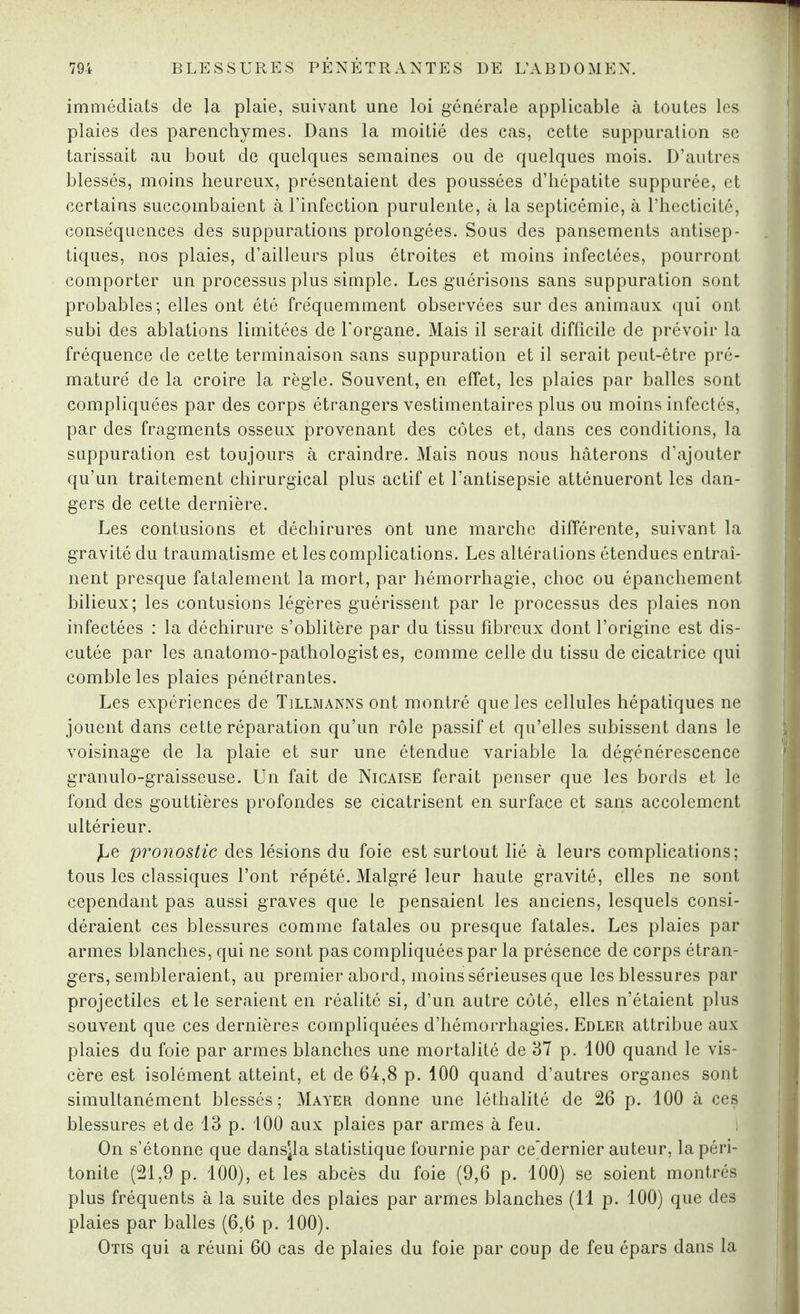 immédiats de la plaie, suivant une loi générale applicable à toutes les plaies des parenchymes. Dans la moitié des cas, cette suppuration se tarissait au bout de quelques semaines ou de quelques mois. D’autres blessés, moins heureux, présentaient des poussées d’hépatite suppurée, et certains succombaient à l’infection purulente, à la septicémie, à l’hecticité, conséquences des suppurations prolongées. Sous des pansements antisep¬ tiques, nos plaies, d’ailleurs plus étroites et moins infectées, pourront comporter un processus plus simple. Les guérisons sans suppuration sont probables; elles ont été fréquemment observées sur des animaux qui ont subi des ablations limitées de l'organe. Mais il serait difficile de prévoir la fréquence de cette terminaison sans suppuration et il serait peut-être pré¬ maturé de la croire la règle. Souvent, en effet, les plaies par balles sont compliquées par des corps étrangers vestimentaires plus ou moins infectés, par des fragments osseux provenant des côtes et, dans ces conditions, la suppuration est toujours à craindre. Mais nous nous hâterons d’ajouter qu’un traitement chirurgical plus actif et l’antisepsie atténueront les dan¬ gers de cette dernière. Les contusions et déchirures ont une marche différente, suivant la gravité du traumatisme et les complications. Les altérations étendues entraî¬ nent presque fatalement la mort, par hémorrhagie, choc ou épanchement bilieux; les contusions légères guérissent par le processus des plaies non infectées : la déchirure s’oblitère par du tissu fibreux dont l’origine est dis¬ cutée par les anatomo-pathologistes, comme celle du tissu de cicatrice qui comble les plaies pénétrantes. Les expériences de Tillmanns ont montré que les cellules hépatiques ne jouent dans cette réparation qu’un rôle passif et qu’elles subissent dans le voisinage de la plaie et sur une étendue variable la dégénérescence granulo-graisseuse. Un fait de Nicaise ferait penser que les bords et le fond des gouttières profondes se cicatrisent en surface et sans accolement ultérieur. ,Le pronostic des lésions du foie est surtout lié à leurs complications; tous les classiques l’ont répété. Malgré leur haute gravité, elles ne sont cependant pas aussi graves que le pensaient les anciens, lesquels consi¬ déraient ces blessures comme fatales ou presque fatales. Les plaies par armes blanches, qui ne sont pas compliquées par la présence de corps étran¬ gers, sembleraient, au premier abord, moins sérieuses que les blessures par projectiles et le seraient en réalité si, d’un autre côté, elles n’étaient plus souvent que ces dernières compliquées d’hémorrhagies. Edler attribue aux plaies du foie par armes blanches une mortalité de 37 p. 100 quand le vis¬ cère est isolément atteint, et de 64,8 p. 100 quand d’autres organes sont simultanément blessés; Mayer donne une léthalité de 26 p. 100 à ces blessures et de 13 p. 100 aux plaies par armes à feu. On s’étonne que dansjla statistique fournie par ce’dernier auteur, la péri¬ tonite (21,9 p. 100), et les abcès du foie (9,6 p. 100) se soient montrés plus fréquents à la suite des plaies par armes blanches (11 p. 100) que des plaies par balles (6,6 p. 100). Otis qui a réuni 60 cas de plaies du foie par coup de feu épars dans la