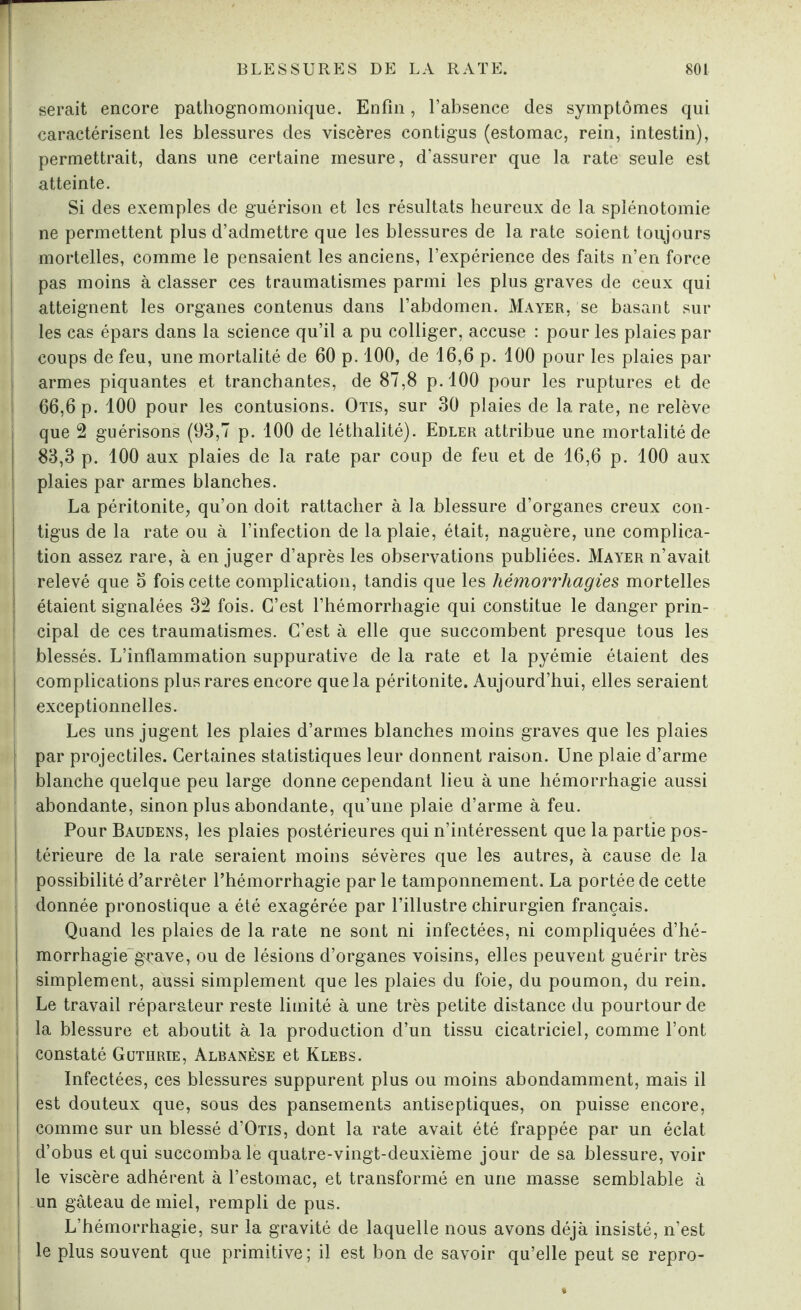 serait encore pathognomonique. Enfin, l’absence des symptômes qui caractérisent les blessures des viscères contigus (estomac, rein, intestin), permettrait, dans une certaine mesure, d’assurer que la rate seule est atteinte. Si des exemples de guérison et les résultats heureux de la splénotomie ne permettent plus d’admettre que les blessures de la rate soient toujours mortelles, comme le pensaient les anciens, l’expérience des faits n’en force pas moins à classer ces traumatismes parmi les plus graves de ceux qui atteignent les organes contenus dans l’abdomen. Mayer, se basant sur les cas épars dans la science qu’il a pu colliger, accuse : pour les plaies par coups de feu, une mortalité de 60 p. 100, de 16,6 p. 100 pour les plaies par armes piquantes et tranchantes, de 87,8 p.'lOO pour les ruptures et de 66,6 p. 100 pour les contusions. Otis, sur 30 plaies de la rate, ne relève que 2 guérisons (93,7 p. 100 de léthalité). Edler attribue une mortalité de 83,3 p. 100 aux plaies de la rate par coup de feu et de 16,6 p. 100 aux plaies par armes blanches. La péritonite, qu’on doit rattacher à la blessure d’organes creux con¬ tigus de la rate ou à l’infection de la plaie, était, naguère, une complica¬ tion assez rare, à en juger d’après les observations publiées. Mayer n’avait relevé que 5 fois cette complication, tandis que les hémorrhagies, mortelles étaient signalées 32 fois. C’est l’hémorrhagie qui constitue le danger prin¬ cipal de ces traumatismes. C’est à elle que succombent presque tous les blessés. L’inflammation suppurative de la rate et la pyémie étaient des complications plus rares encore que la péritonite. Aujourd’hui, elles seraient exceptionnelles. Les uns jugent les plaies d’armes blanches moins graves que les plaies par projectiles. Certaines statistiques leur donnent raison. Une plaie d’arme blanche quelque peu large donne cependant lieu à une hémorrhagie aussi | abondante, sinon plus abondante, qu’une plaie d’arme à feu. Pour Baudens, les plaies postérieures qui n’intéressent que la partie pos¬ térieure de la rate seraient moins sévères que les autres, à cause de la | possibilité d’arrêter l’hémorrhagie par le tamponnement. La portée de cette donnée pronostique a été exagérée par l’illustre chirurgien français. Quand les plaies de la rate ne sont ni infectées, ni compliquées d’hé¬ morrhagie grave, ou de lésions d’organes voisins, elles peuvent guérir très simplement, aussi simplement que les plaies du foie, du poumon, du rein. Le travail réparateur reste limité à une très petite distance du pourtour de la blessure et aboutit à la production d’un tissu cicatriciel, comme l’ont constaté Guthrie, Albanèse et Klebs. Infectées, ces blessures suppurent plus ou moins abondamment, mais il est douteux que, sous des pansements antiseptiques, on puisse encore, comme sur un blessé d’Ons, dont la rate avait été frappée par un éclat d’obus et qui succomba le quatre-vingt-deuxième jour de sa blessure, voir le viscère adhérent à l’estomac, et transformé en une masse semblable à un gâteau de miel, rempli de pus. L’hémorrhagie, sur la gravité de laquelle nous avons déjà insisté, n’est le plus souvent que primitive; il est bon de savoir qu’elle peut se repro-