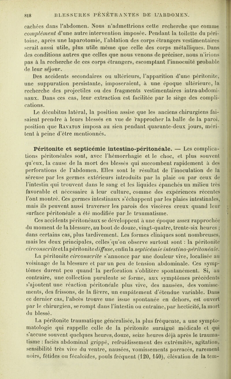 cachées dans l’abdomen. Nous n’admettrions cette recherche que comme j complément d’une autre intervention imposée. Pendant la toilette du péri¬ toine, après une laparotomie, l’ablation des corps étrangers vestimentaires serait aussi utile, plus utile même que celle des corps métalliques. Dans des conditions autres que celles que nous venons de préciser, nous n’irions pas à la recherche de ces corps étrangers, escomptant l’innocuité probable de leur séjour. Des accidents secondaires ou ultérieurs, l’apparition d’une péritonite, une suppuration persistante, imposeraient, à une époque ultérieure, la recherche des projectiles ou des fragments vestimentaires intra-abdomi¬ naux. Dans ces cas, leur extraction est facilitée par le siège des compli¬ cations. Le décubitus latéral, la position assise que les anciens chirurgiens fai¬ saient prendre à leurs blessés en vue de rapprocher la balle de la paroi, position que Rayaton imposa au sien pendant quarante-deux jours, méri¬ tent à peine d’être mentionnés. Péritonite et septicémie intestino-péritonéale. — Les complica¬ tions péritonéales sont, avec l’hémorrhagie et le choc, et plus souvent qu’eux, la cause de la mort des blessés qui succombent rapidement à des perforations de l’abdomen. Elles sont le résultat de l’inoculation de la séreuse par les germes extérieurs introduits par la plaie ou par ceux de l’intestin qui trouvent dans le sang et les liquides épanchés un milieu très favorable et nécessaire à leur culture, comme des expériences récentes l’ont montré. Ces germes intestinaux s’échappent par les plaies intestinales, mais ils peuvent aussi traverser les parois des viscères creux quand leur ; < surface péritonéale a été modifiée par Je traumatisme. J Ces accidents péritonéaux se développent à une époque assez rapprochée du moment de la blessure, au bout de douze, vingt-quatre, trente-six heures ; dans certains cas, plus tardivement. Les formes cliniques sont nombreuses, mais les deux principales, cellesqu’on observe surtout sont : la péritonite circonscrite et la péritonite diffuse, enfin la septicémie intestino-péritonéale. La péritonite circonscrite s’annonce par une douleur vive, localisée au voisinage de la blessure et par un peu de tension abdominale. Ces symp¬ tômes durent peu quand la perforation s’oblitère spontanément. Si, au contraire, une collection purulente se forme, aux symptômes précédents s’ajoutent une réaction péritonéale plus vive, des nausées, des vomisse¬ ments, des frissons, de la fièvre, un empâtement d'étendue variable. Dans ce dernier cas, l’abcès trouve une issue spontanée en dehors, est ouvert par le chirurgien, se rompt dans l’intestin ou entraîne, par hecticité, la mort du blessé. La péritonite traumatique généralisée, la plus fréquente, a une sympto¬ matologie qui rappelle celle de la péritonite suraiguë médicale et qui s’accuse souvent quelques heures, douze, seize heures déjà après le trauma¬ tisme : faciès abdominal grippé, refroidissement des extrémités, agitation, sensibilité très vive du ventre, nausées, vomissements porracés, rarement noirs, fétides ou fécaloïdes, pouls fréquent (120, 140), élévation de la tem-