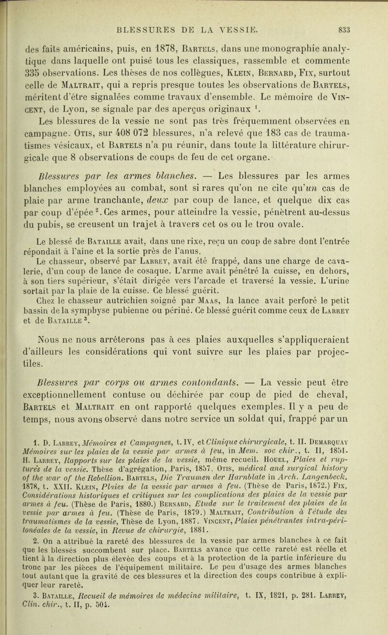 des faits américains, puis, en 1878, Bartels, dans une monographie analy¬ tique dans laquelle ont puisé tous les classiques, rassemble et commente 335 observations. Les thèses de nos collègues, Klein, Bernard, Fix, surtout celle de Maltrait, qui a repris presque toutes les observations de Bartels, méritent d’être signalées comme travaux d’ensemble. Le mémoire de Vin¬ cent, de Lyon, se signale par des aperçus originaux 1. Les blessures de la vessie ne sont pas très fréquemment observées en campagne. Otis, sur 408 072 blessures, n’a relevé que 183 cas de trauma¬ tismes vésicaux, et Bartels n’a pu réunir, dans toute la littérature chirur¬ gicale que 8 observations de coups de feu de cet organe. Blessures par les armes blanches. — Les blessures par les armes blanches employées au combat, sont si rares qu’on ne cite qu'un cas de plaie par arme tranchante, deux par coup de lance, et quelque dix cas par coup d’épée2. Ces armes, pour atteindre la vessie, pénètrent au-dessus du pubis, se creusent un trajet à travers cet os ou le trou ovale. Le blessé de Bataille avait, dans une rixe, reçu un coup de sabre dont l’entrée répondait à l’aine et la sortie près de l’anus. Le chasseur, observé par Larrey, avait été frappé, dans une charge de cava¬ lerie, d’un coup de lance de cosaque. L’arme avait pénétré la cuisse, en dehors, à son tiers supérieur, s’était dirigée vers l'arcade et traversé la vessie. L’urine sortait par la plaie de la cuisse. Ce blessé guérit. Chez le chasseur autrichien soigné par Maas, la lance avait perforé le petit bassin delà symphyse pubienne ou périné. Ce blessé guérit comme ceux de Larrey et de Bataille 3. Nous ne nous arrêterons pas à ces plaies auxquelles s’appliqueraient d’ailleurs les considérations qui vont suivre sur les plaies par projec¬ tiles. Blessures par corps ou armes contondants. — La vessie peut être exceptionnellement contuse ou déchirée par coup de pied de cheval, Bartels et Maltrait en ont rapporté quelques exemples. Il y a peu de temps, nous avons observé dans notre service un soldat qui, frappé par un 1. D. Larrey, Mémoires et Campagnes, t. IV, et Clinique chirurgicale, t. IL Demarquay Mémoires sur les plaies de la vessie par armes à feu, in Mem. soc chir., t. II, 1851. H. Larrey, Rapports sur les plaies de la vessie, même recueil. Houel, Plaies et rup¬ tures de la vessie. Thèse d’agrégation, Paris, 1857. Otis, médical and surgical history of the war of the Rébellion. Bartels, Die Traumen der Harnblate in Arch. Langenbeck. 1878, t. XXII. Klein, Plaies de la vessie par armes à feu. (Thèse de Paris, 1872.) Fix, Considérations historiques et critiques sur les complications des plaies de la vessie par armes à feu. (Thèse de Paris, 1880.) Bernard, Etude sur le traitement des plaies de la vessie par armes à feu. (Thèse de Paris, 1879.) Maltrait, Contribution à l'étude des traumatismes de la vessie, Thèse de Lyon, 1887. Vincent, Plaies pénétrantes intra-péri¬ tonéales de la vessie, in Revue de chirurgie, 1881. 2. On a attribué la rareté des blessures de la vessie par armes blanches à ce fait que les blessés succombent sur place. Bartels avance que cette rareté est réelle et tient à la direction plus élevée des coups et à la protection de la partie inférieure du tronc par les pièces de l’équipement militaire. Le peu d’usage des armes blanches tout autant que la gravité de ces blessures et la direction des coups contribue à expli¬ quer leur rareté. 3. Bataille, Recueil de mémoires de médecine militaire, t. IX, 1821, p. 281. Larrey, Clin, chir., t. II, p. 501.