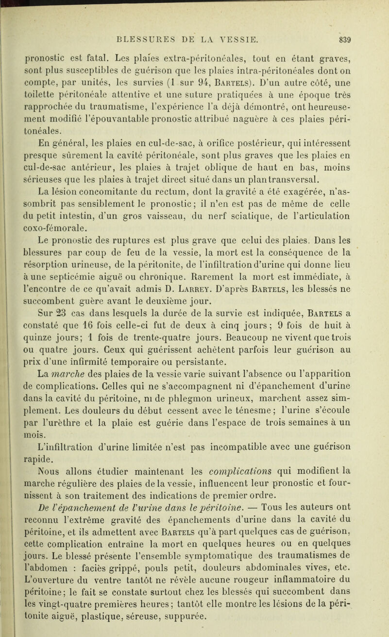 pronostic est fatal. Les plaies extra-péritonéales, tout en étant graves, sont plus susceptibles de guérison que les plaies intra-péritonéales dont on compte, par unités, les survies (1 sur 94, Bartels). D’un autre côté, une toilette péritonéale attentive et une suture pratiquées à une époque très rapprochée du traumatisme, l’expérience l’a déjà démontré, ont heureuse¬ ment modifié l’épouvantable pronostic attribué naguère à ces plaies péri¬ tonéales. En général, les plaies en cul-de-sac, à orifice postérieur, qui intéressent presque sûrement la cavité péritonéale, sont plus graves que les plaies en cul-de-sac antérieur, les plaies à trajet oblique de haut en bas, moins sérieuses que les plaies à trajet direct situé dans un plan transversal. La lésion concomitante du rectum, dont la gravité a été exagérée, n’as¬ sombrit pas sensiblement le pronostic ; il n’en est pas de même de celle du petit intestin, d’un gros vaisseau, du nerf sciatique, de l’articulation coxo-fémorale. Le pronostic des ruptures est plus grave que celui des plaies. Dans les blessures par coup de feu de la vessie, la mort est la conséquence de la résorption urineuse, de la péritonite, de l’infiltration d’urine qui donne lieu aune septicémie aiguë ou chronique. Rarement la mort est immédiate, à l’encontre de ce qu’avait admis D. Larrey. D’après Bartels, les blessés ne succombent guère avant le deuxième jour. Sur 23 cas dans lesquels la durée de la survie est indiquée, Bartels a constaté que 16 fois celle-ci fut de deux à cinq jours; 9 fois de huit à quinze jours; 1 fois de trente-quatre jours. Beaucoup ne vivent que trois ou quatre jours. Ceux qui guérissent achètent parfois leur guérison au prix d’une infirmité temporaire ou persistante. La marche des plaies de la vessie varie suivant l’absence ou l’apparition de complications. Celles qui ne s’accompagnent ni d’épanchement d’urine dans la cavité du péritoine, ni de phlegmon urineux, marchent assez sim- j plement. Les douleurs du début cessent avec le ténesme ; l’urine s’écoule par l’urèthre et la plaie est guérie dans l’espace de trois semaines à un mois. L’infiltration d’urine limitée n’est pas incompatible avec une guérison rapide. Nous allons étudier maintenant les complications qui modifient la marche régulière des plaies delà vessie, influencent leur pronostic et four¬ nissent à son traitement des indications de premier ordre. De Vépanchement de Vurine dans le péritoine. — Tous les auteurs ont reconnu l’extrême gravité des épanchements d’urine dans la cavité du péritoine, et ils admettent avec Bartels qu’à part quelques cas de guérison, cette complication entraîne la mort en quelques heures ou en quelques jours. Le blessé présente l’ensemble symptomatique des traumatismes de l’abdomen : faciès grippé, pouls petit, douleurs abdominales vives, etc. j L’ouverture du ventre tantôt ne révèle aucune rougeur inflammatoire du péritoine; le fait se constate surtout chez les blessés qui succombent dans ! les vingt-quatre premières heures ; tantôt elle montre les lésions de la péri- tonite aiguë, plastique, séreuse, suppurée.