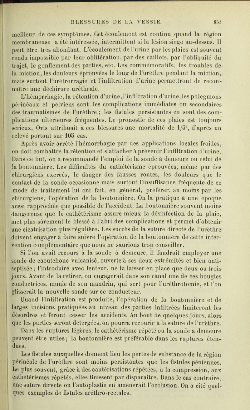 meilleur de ces symptômes. Cet écoulement est continu quand la région membraneuse a été intéressée, intermittent si la lésion siège au-dessus. Il peut être très abondant. L’écoulement de l’urine par les plaies est souvent rendu impossible par leur oblitération, par des caillots, par l’obliquité du trajet, le gonflement des parties, etc. Les commémoratifs, les troubles de la miction, les douleurs éprouvées le long de l’urèthre pendant la miction, mais surtout l’urétrorragie et l’infiltration d’urine permettront de recon¬ naître une déchirure uréthrale. L’hémorrhagie, la rétention d’urine, l’infiltration d’urine, les phlegmon» périnéaux et pelviens sont les complications immédiates ou secondaires des traumatismes de l’urèthre ; les fistules persistantes en sont des com¬ plications ultérieures fréquentes. Le pronostic de ces plaies est toujours sérieux, Otis attribuait à ces blessures une mortalité de l/5e, d’après un relevé portant sur 105 cas. Après avoir arrêté l’hémorrhagie par des applications locales froides, on doit combattre la rétention et s’attacher à prévenir l’infiltration d’urine. Dans ce but, on a recommandé l’emploi de la sonde à demeure ou celui de la boutonnière. Les difficultés du cathétérisme éprouvées, même par des chirurgiens exercés, le danger des fausses routes, les douleurs que le contact de la sonde occasionne mais surtout l’insuffisance fréquente de ce mode de traitement lui ont fait, en général, préférer, au moins par les chirurgiens, l’opération de la boutonnière. On la pratique à une époque aussi rapprochée que possible de l’accident. La boutonnière souvent moins dangereuse que le cathétérisme assure mieux la désinfection de la plaie, met plus sûrement le blessé à l’abri des complications et permet d’obtenir une cicatrisation plus régulière. Les succès de la suture directe de l’urèthre doivent engager à faire suivre l’opération de la boutonnière de cette inter¬ vention complémentaire que nous ne saurions trop conseiller. Si l’on avait recours à la sonde à demeure, il faudrait employer une sonde de caoutchouc vulcanisé, ouverte à ses deux extrémités et bien anti- septisée ; l’introduire avec lenteur, ne la laisser en place que deux ou trois jours. Avant de la retirer, on engagerait dans son canal une de ces bougies conductrices, munie de son mandrin, qui sert pour l’uréthrotomie, et l’on glisserait la nouvelle sonde sur ce conducteur. Quand l’infiltration est produite, l’opération de la boutonnière et de larges incisions pratiquées au niveau des parties infiltrées limiteront les désordres et feront cesser les accidents. Au bout de quelques jours, alors I que les parties seront détergées, on pourra recourir à la sature de l’urèthre. Dans les ruptures légères, le cathétérisme répété ou la sonde à demeure peuvent être utiles; la boutonnière est préférable dans les ruptures éten¬ dues. Les fistules auxquelles donnent lieu les pertes de substance de la région périnéale de l’urèthre sont moins persistantes que les fistules péniennes. j Le plus souvent, grâce à des cautérisations répétées, à la compression, aux I cathétérismes répétés, elles finissent par disparaître. Dans le cas contraire, | une suture directe ou l’autoplastie en amènerait l’occlusion. On a cité quel- ] ques exemples de fistules uréthro-rectales.