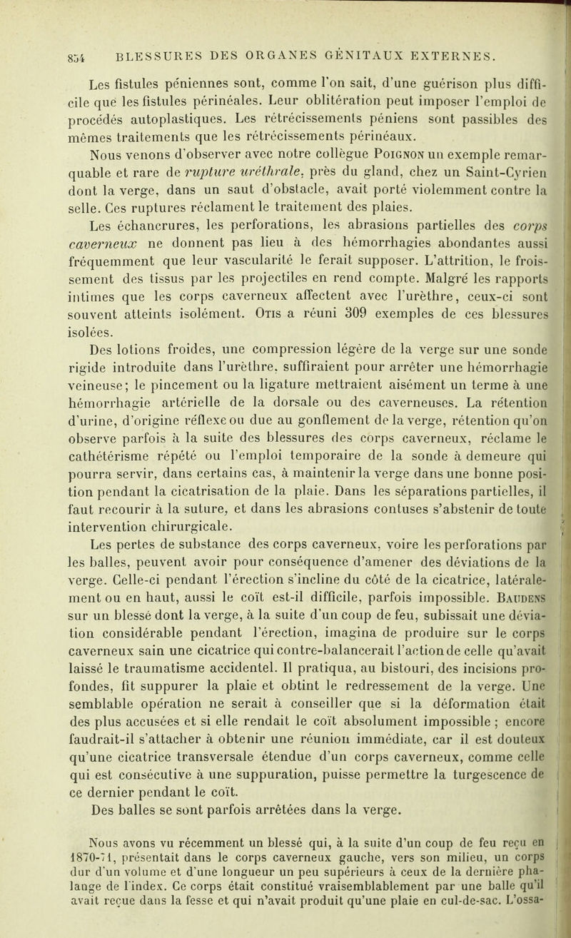 Les fistules péniennes sont, comme l’on sait, d’une guérison plus diffi¬ cile que les fistules périnéales. Leur oblitération peut imposer l’emploi de proce'dés autoplastiques. Les rétrécissements péniens sont passibles des mêmes traitements que les rétrécissements périnéaux. Nous venons d’observer avec notre collègue Poignon un exemple remar¬ quable et rare de rupture uréthrale, près du gland, chez un Saint-Cyrien dont la verge, dans un saut d’obstacle, avait porté violemment contre la selle. Ces ruptures réclament le traitement des plaies. Les échancrures, les perforations, les abrasions partielles des corps caverneux ne donnent pas lieu à des hémorrhagies abondantes aussi fréquemment que leur vascularité le ferait supposer. L’attrition, le frois¬ sement des tissus par les projectiles en rend compte. Malgré les rapports intimes que les corps caverneux affectent avec l’urèthre, ceux-ci sont souvent atteints isolément. Otis a réuni 309 exemples de ces blessures isolées. Des lotions froides, une compression légère de la verge sur une sonde rigide introduite dans l’urèthre, suffiraient pour arrêter une hémorrhagie veineuse; le pincement ou la ligature mettraient aisément un terme à une hémorrhagie artérielle de la dorsale ou des caverneuses. La rétention d’urine, d’origine réflexe ou due au gonflement de la verge, rétention qu’on observe parfois à la suite des blessures des corps caverneux, réclame le cathétérisme répété ou l’emploi temporaire de la sonde à demeure qui pourra servir, dans certains cas, à maintenir la verge dans une bonne posi¬ tion pendant la cicatrisation de la plaie. Dans les séparations partielles, il faut recourir à la suture, et dans les abrasions contuses s’abstenir de toute intervention chirurgicale. Les pertes de substance des corps caverneux, voire les perforations par les balles, peuvent avoir pour conséquence d’amener des déviations de la verge. Celle-ci pendant l’érection s’incline du côté de la cicatrice, latérale¬ ment ou en haut, aussi le coït est-il difficile, parfois impossible. Baudens sur un blessé dont la verge, à la suite d’un coup de feu, subissait une dévia¬ tion considérable pendant l’érection, imagina de produire sur le corps caverneux sain une cicatrice qui contre-balancerait l’action de celle qu’avait laissé le traumatisme accidentel. Il pratiqua, au bistouri, des incisions pro¬ fondes, fit suppurer la plaie et obtint le redressement de la verge. Une semblable opération ne serait à conseiller que si la déformation était des plus accusées et si elle rendait le coït absolument impossible ; encore faudrait-il s’attacher à obtenir une réunion immédiate, car il est douteux qu’une cicatrice transversale étendue d’un corps caverneux, comme celle qui est consécutive à une suppuration, puisse permettre la turgescence de ce dernier pendant le coït. Des balles se sont parfois arrêtées dans la verge. Nous avons vu récemment un blessé qui, à la suite d’un coup de feu reçu en 1870-71, présentait dans le corps caverneux gauche, vers son milieu, un corps dur d’un volume et d’une longueur un peu supérieurs à ceux de la dernière pha¬ lange de l'index. Ce corps était constitué vraisemblablement par une balle qu’il avait reçue dans la fesse et qui n’avait produit qu’une plaie en cul-de-sac. L’ossa-