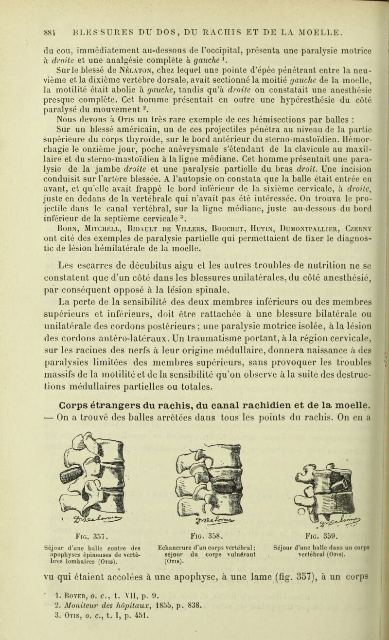 du cou, immédiatement au-dessous de l’occipital, présenta une paralysie motrice à droite et une analgésie complète à gauche 1. Sur le blessé de Nélaton, chez lequel une pointe d’épée pénétrant entre la neu¬ vième et la dixième vertèbre dorsale, avait sectionné la moitié gauche de la moelle, la motilité était abolie à gauche, tandis qu’à droite on constatait une anesthésie presque complète. Cet homme présentait en outre une hypéresthésie du côté paralysé du mouvement2. Nous devons à Otis un très rare exemple de ces hémisections par balles : Sur un blessé américain, un de ces projectiles pénétra au niveau de la partie supérieure du corps thyroïde, sur le bord antérieur du sterno-mastoïdien. Hémor¬ rhagie le onzième jour, poche anévrysmale s'étendant de la clavicule au maxil¬ laire et du sterno-mastoïdien à la ligne médiane. Cet homme présentait une para¬ lysie de la jambe droite et une paralysie partielle du bras droit. Une incision conduisit sur l’artère blessée. A l’autopsie on constata que la balle était entrée en avant, et qu'elle avait frappé le bord inférieur de la sixième cervicale, à droite, juste en dedans de la vertébrale qui n’avait pas été intéressée. On trouva le pro¬ jectile dans le canal vertébral, sur la ligne médiane, juste au-dessous du bord inférieur de la septième cervicale3. Bohn, Mitchell, Bidault de Yillers, Bouchut, Hutin, Dumontpallier, Czerny ont cité des exemples de paralysie partielle qui permettaient de fixer le diagnos¬ tic de lésion hémilatérale de la moelle. Les escarres de décubitus aigu et les autres troubles de nutrition ne se constatent que d’un côté dans les blessures unilatérales, du côté anesthésié, par conséquent opposé à la lésion spinale. La perte de la sensibilité des deux membres inférieurs ou des membres supérieurs et inférieurs, doit être rattachée à une blessure bilatérale ou unilatérale des cordons postérieurs ; une paralysie motrice isolée, à la lésion des cordons antéro-latéraux. Un traumatisme portant, à la région cervicale, sur les racines des nerfs à leur origine médullaire, donnera naissance à des paralysies limitées des membres supérieurs, sans provoquer les troubles massifs de la motilité et de la sensibilité qu’on observe à la suite des destruc¬ tions médullaires partielles ou totales. Corps étrangers du rachis, du canal rachidien et de la moelle. — On a trouvé des balles arrêtées dans tous les points du rachis. On en a Fig. 357. Séjour d’une balle contre des apophyses épineuses de vertè¬ bres lombaires (Otis). Fig. 358. Echancrure d'un corps vertébral ; séjour du corps vulnérant (Otis). Fig. 359. Séjour d’une balle dans un corps vertébral (Otis). vu qui étaient accolées à une apophyse, à une lame (fîg. 357), à un corps 1. Boyer, o. c., t. VU, p. 9. 2. Moniteur des hôpitaux, 1855, p. 838.