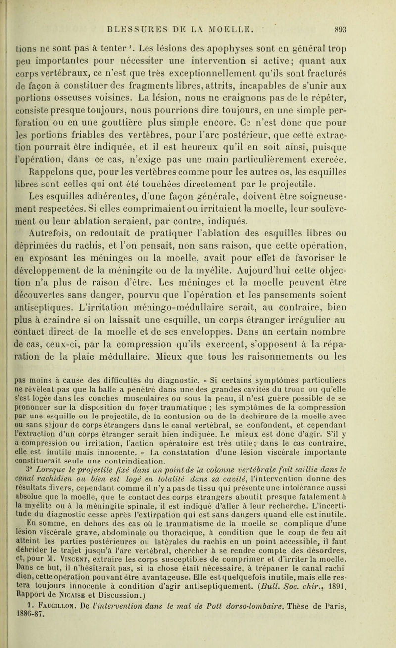 tions ne sont pas à tenter 1. Les lésions des apophyses sont en général trop [ peu importantes pour nécessiter une intervention si active; quant aux i corps vertébraux, ce n’est que très exceptionnellement qu’ils sont fracturés i de façon à constituer des fragments libres, attrits, incapables de s’unir aux j portions osseuses voisines. La lésion, nous ne craignons pas de le répéter, consiste presque toujours, nous pourrions dire toujours, en une simple per- I foration ou en une gouttière plus simple encore. Ce n’est donc que pour les portions friables des vertèbres, pour l’arc postérieur, que cette extrac¬ tion pourrait être indiquée, et il est heureux qu’il en soit ainsi, puisque l’opération, dans ce cas, n’exige pas une main particulièrement exercée. Rappelons que, pour les vertèbres comme pour les autres os, les esquilles i libres sont celles qui ont été touchées directement par le projectile. Les esquilles adhérentes, d’une façon générale, doivent être soigneuse¬ ment respectées. Si elles comprimaient ou irritaient la moelle, leur soulève¬ ment ou leur ablation seraient, par contre, indiqués. Autrefois, on redoutait de pratiquer l’ablation des esquilles libres ou déprimées du rachis, et l’on pensait, non sans raison, que cette opération, en exposant les méninges ou la moelle, avait pour effet de favoriser le développement de la méningite ou de la myélite. Aujourd'hui cette objec¬ tion n’a plus de raison d’être. Les méninges et la moelle peuvent être découvertes sans danger, pourvu que l’opération et les pansements soient antiseptiques. L’irritation méningo-médullaire serait, au contraire, bien plus à craindre si on laissait une esquille, un corps étranger irrégulier au contact direct de la moelle et de ses enveloppes. Dans un certain nombre de cas, ceux-ci, par la compression qu’ils exercent, s’opposent à la répa¬ ration de la plaie médullaire. Mieux que tous les raisonnements ou les pas moins à cause des difficultés du diagnostic. « Si certains symptômes particuliers ne révèlent pas que la balle a pénétré dans une des grandes cavités du tronc ou qu’elle s’est logée dans les couches musculaires ou sous la peau, il n’est guère possible de se l prononcer sur la disposition du foyer traumatique ; les symptômes de la compression j par une esquille ou le projectile, de la contusion ou de la déchirure de la moelle avec ou sans séjour de corps étrangers dans le canal vertébral, se confondent, et cependant l’extraction d’un corps étranger serait bien indiquée. Le mieux est donc d’agir. S’il y | a compression ou irritation, l’action opératoire est très utile; dans le cas contraire, | elle est inutile mais innocente. » La constatation d’une lésion viscérale importante j constituerait seule une contrindication. 3° Lorsque le projectile fixé dans un point de la colonne vertébrale fait saillie dans le canal rachidien ou bien est logé en totalité dans sa cavité, l’intervention donne des résultats divers, cependant comme il n’y a pas de tissu qui présente une intolérance aussi absolue que la moelle, que le contact des corps étrangers aboutit presque fatalement à la myélite ou à la méningite spinale, il est indiqué d’aller à leur recherche. L’incerti¬ tude du diagnostic cesse après l’extirpation qui est sans dangers quand elle est inutile. En somme, en dehors des cas où le traumatisme de la moelle se complique d’une lésion viscérale grave, abdominale ou thoracique, à condition que le coup de feu ait atteint les parties postérieures ou latérales du rachis en un point accessible, il faut débrider le trajet jusqu’à l’arc vertébral, chercher à se rendre compte des désordres, et, pour M. Vincent, extraire les corps susceptibles de comprimer et d’irriter la moelle. Dans ce but, il n’hésiterait pas, si la chose était nécessaire, à trépaner le canal rachi dien, cette opération pouvant être avantageuse. Elle est quelquefois inutile, mais elle res¬ tera toujours innocente à condition d’agir antiseptiquement. {Bull. Soc. chir1891. Rapport de Nicaise et Discussion.) 1. Faucillon. De l'intervention dans le mal de Pott dorso-lombaire. Thèse de Paris. 1886-87.