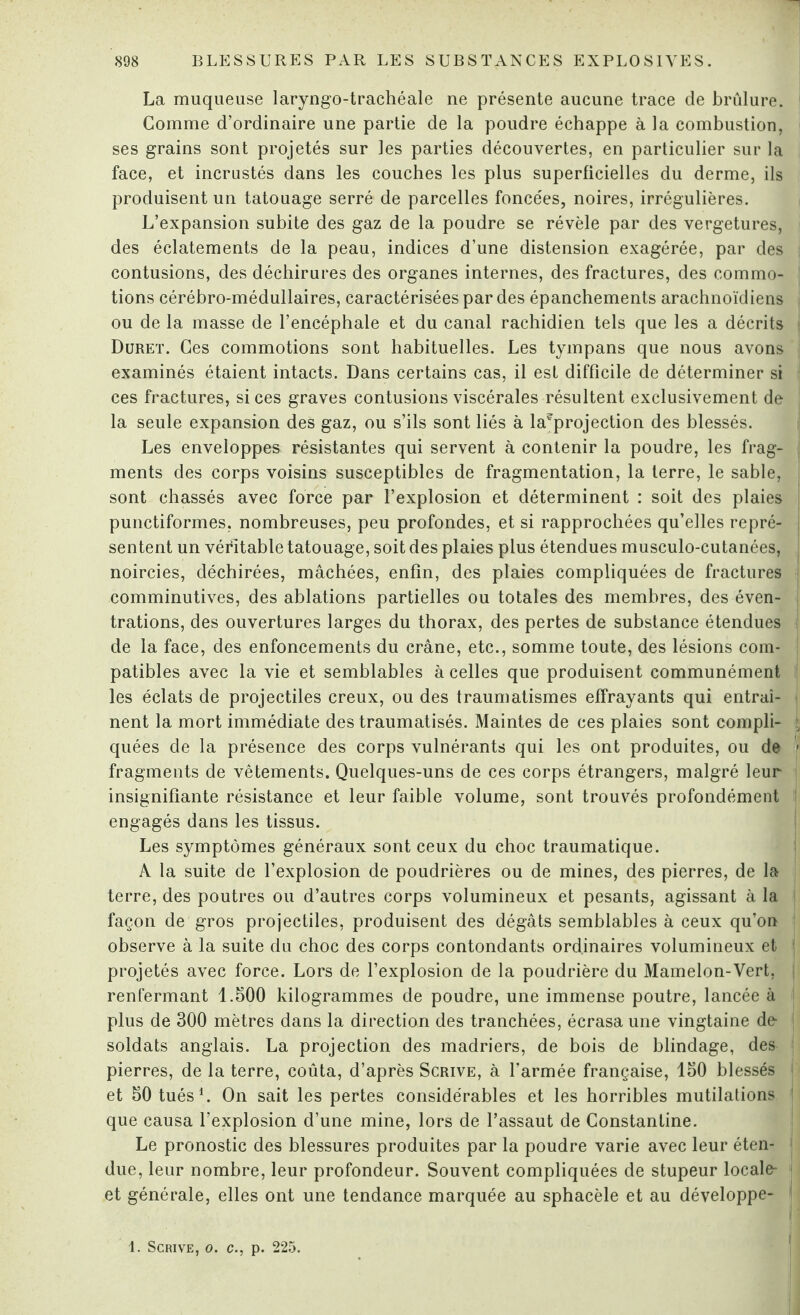 La muqueuse laryngo-trachéale ne présente aucune trace de brûlure. Comme d’ordinaire une partie de la poudre échappe à la combustion, ses grains sont projetés sur les parties découvertes, en particulier sur la face, et incrustés dans les couches les plus superficielles du derme, ils produisent un tatouage serré de parcelles foncées, noires, irrégulières. L’expansion subite des gaz de la poudre se révèle par des vergetures, des éclatements de la peau, indices d’une distension exagérée, par des contusions, des déchirures des organes internes, des fractures, des commo¬ tions cérébro-médullaires, caractérisées par des épanchements arachnoïdiens ou de la masse de l’encéphale et du canal rachidien tels que les a décrits Duret. Ces commotions sont habituelles. Les tympans que nous avons examinés étaient intacts. Dans certains cas, il est difficile de déterminer si ces fractures, si ces graves contusions viscérales résultent exclusivement de la seule expansion des gaz, ou s’ils sont liés à la?projection des blessés. Les enveloppes résistantes qui servent à contenir la poudre, les frag¬ ments des corps voisins susceptibles de fragmentation, la terre, le sable, sont chassés avec force par l’explosion et déterminent : soit des plaies punctiformes, nombreuses, peu profondes, et si rapprochées qu’elles repré¬ sentent un véritable tatouage, soit des plaies plus étendues musculo-cutanées, noircies, déchirées, mâchées, enfin, des plaies compliquées de fractures comminutives, des ablations partielles ou totales des membres, des éven¬ trations, des ouvertures larges du thorax, des pertes de substance étendues de la face, des enfoncements du crâne, etc., somme toute, des lésions com¬ patibles avec la vie et semblables à celles que produisent communément les éclats de projectiles creux, ou des traumatismes effrayants qui entraî¬ nent la mort immédiate des traumatisés. Maintes de ces plaies sont compli¬ quées de la présence des corps vulnérants qui les ont produites, ou de fragments de vêtements. Quelques-uns de ces corps étrangers, malgré leur insignifiante résistance et leur faible volume, sont trouvés profondément engagés dans les tissus. Les symptômes généraux sont ceux du choc traumatique. A la suite de l’explosion de poudrières ou de mines, des pierres, de la terre, des poutres ou d’autres corps volumineux et pesants, agissant à la façon de gros projectiles, produisent des dégâts semblables à ceux qu’on observe à la suite du choc des corps contondants ordinaires volumineux et projetés avec force. Lors de l’explosion de la poudrière du Mamelon-Vert, renfermant 1.500 kilogrammes de poudre, une immense poutre, lancée à plus de 300 mètres dans la direction des tranchées, écrasa une vingtaine de- soldats anglais. La projection des madriers, de bois de blindage, des pierres, de la terre, coûta, d’après Scrive, à l’armée française, 150 blessés et 50 tués1. On sait les pertes considérables et les horribles mutilations que causa l’explosion d’une mine, lors de l’assaut de Constantine. Le pronostic des blessures produites par la poudre varie avec leur éten¬ due, leur nombre, leur profondeur. Souvent compliquées de stupeur locale- et générale, elles ont une tendance marquée au sphacèle et au développe- 1. Scrive, o. c., p. 225.