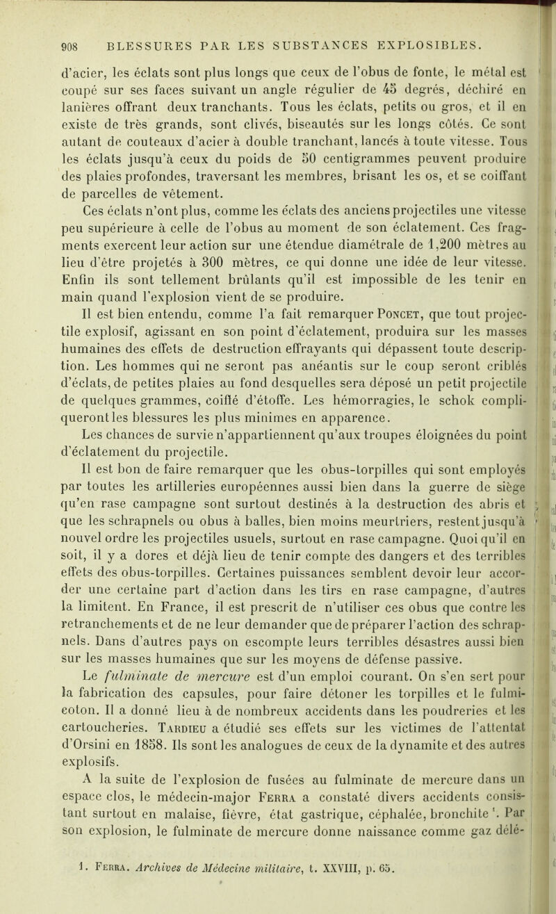 d’acier, les éclats sont plus longs que ceux de l’obus de fonte, le métal est coupé sur ses faces suivant un angle régulier de 45 degrés, déchiré en lanières offrant deux tranchants. Tous les éclats, petits ou gros, et il en existe de très grands, sont clivés, biseautés sur les longs côtés. Ce sont autant de couteaux d’acier à double tranchant, lancés à toute vitesse. Tous les éclats jusqu’à ceux du poids de 50 centigrammes peuvent produire des plaies profondes, traversant les membres, brisant les os, et se coiffant de parcelles de vêtement. Ces éclats n’ont plus, comme les éclats des anciens projectiles une vitesse peu supérieure à celle de l’obus au moment de son éclatement. Ces frag¬ ments exercent leur action sur une étendue diamétrale de 1,200 mètres au lieu d’être projetés à 300 mètres, ce qui donne une idée de leur vitesse. Enfin ils sont tellement brûlants qu’il est impossible de les tenir en main quand l’explosion vient de se produire. Il est bien entendu, comme l’a fait remarquer Poncet, que tout projec¬ tile explosif, agissant en son point d’éclatement, produira sur les masses humaines des effets de destruction effrayants qui dépassent toute descrip¬ tion. Les hommes qui ne seront pas anéantis sur le coup seront criblés d’éclats, de petites plaies au fond desquelles sera déposé un petit projectile de quelques grammes, coiffé d’étoffe. Les hémorragies, le schok compli¬ queront les blessures les plus minimes en apparence. Les chances de survie n’appartiennent qu’aux troupes éloignées du point d’éclatement du projectile. Il est bon de faire remarquer que les obus-torpilles qui sont employés par toutes les artilleries européennes aussi bien dans la guerre de siège qu’en rase campagne sont surtout destinés à la destruction des abris et que les schrapnels ou obus à balles, bien moins meurtriers, restent jusqu’à nouvel ordre les projectiles usuels, surtout en rase campagne. Quoiqu’il en soit, il y a dores et déjà lieu de tenir compte des dangers et des terribles effets des obus-torpilles. Certaines puissances semblent devoir leur accor¬ der une certaine part d’action dans les tirs en rase campagne, d’autres la limitent. En France, il est prescrit de n’utiliser ces obus que contre les retranchements et de ne leur demander que de préparer l’action des schrap¬ nels. Dans d’autres pays on escompte leurs terribles désastres aussi bien sur les masses humaines que sur les moyens de défense passive. Le fulminate de mercure est d’un emploi courant. On s’en sert pour la fabrication des capsules, pour faire détoner les torpilles et le fulmi- eoton. Il a donné lieu à de nombreux accidents dans les poudreries et les cartoucheries. Tardieu a étudié ses effets sur les victimes de l’attentat d’Orsini en 1858. Ils sont les analogues de ceux de la dynamite et des autres explosifs. A la suite de l’explosion de fusées au fulminate de mercure dans un espace clos, le médecin-major Ferra a constaté divers accidents consis¬ tant surtout en malaise, fièvre, état gastrique, céphalée, bronchite *. Par son explosion, le fulminate de mercure donne naissance comme gaz délé- i. Ferra. Archives de Médecine militaire, t. XXVIII, p. 65.