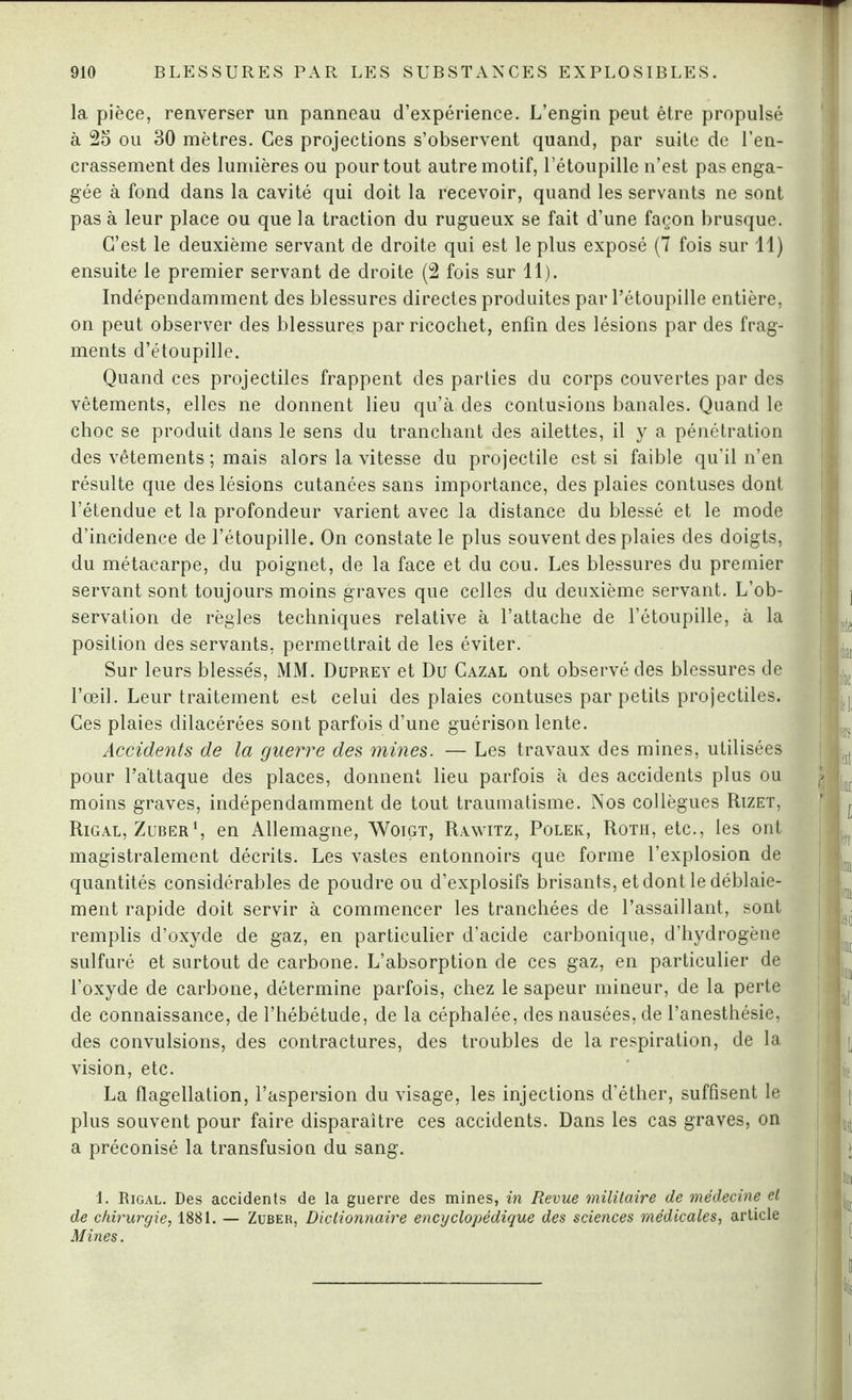 la pièce, renverser un panneau d’expérience. L’engin peut être propulsé à 25 ou 30 mètres. Ces projections s’observent quand, par suite de l’en¬ crassement des lumières ou pour tout autre motif, l’étoupille n’est pas enga¬ gée à fond dans la cavité qui doit la recevoir, quand les servants ne sont pas à leur place ou que la traction du rugueux se fait d’une façon brusque. C’est le deuxième servant de droite qui est le plus exposé (7 fois sur 11) ensuite le premier servant de droite (2 fois sur 11). Indépendamment des blessures directes produites par l’étoupille entière, on peut observer des blessures par ricochet, enfin des lésions par des frag¬ ments d’étoupille. Quand ces projectiles frappent des parties du corps couvertes par des vêtements, elles ne donnent lieu qu’à des contusions banales. Quand le choc se produit dans le sens du tranchant des ailettes, il y a pénétration des vêtements ; mais alors la vitesse du projectile est si faible qu’il n’en résulte que des lésions cutanées sans importance, des plaies contuses dont l’étendue et la profondeur varient avec la distance du blessé et le mode d’incidence de l’étoupille. On constate le plus souvent des plaies des doigts, du métacarpe, du poignet, de la face et du cou. Les blessures du premier servant sont toujours moins graves que celles du deuxième servant. L’ob¬ servation de règles techniques relative à l’attache de rétoupille, à la position des servants, permettrait de les éviter. Sur leurs blesse's, MM. Duprey et Du Cazal ont observé des blessures de l’œil. Leur traitement est celui des plaies contuses par petits projectiles. Ces plaies dilacérées sont parfois d’une guérison lente. Accidents de la guerre des mines. — Les travaux des mines, utilisées pour l’attaque des places, donnent lieu parfois à des accidents plus ou moins graves, indépendamment de tout traumatisme. Nos collègues Rizet, Rigal, Zuber1, en Allemagne, Woigt, Rawitz, Polek, Roth, etc., les ont magistralement décrits. Les vastes entonnoirs que forme l’explosion de quantités considérables de poudre ou d’explosifs brisants, et dont le déblaie¬ ment rapide doit servir à commencer les tranchées de l’assaillant, sont remplis d’oxyde de gaz, en particulier d’acide carbonique, d’hydrogène sulfuré et surtout de carbone. L’absorption de ces gaz, en particulier de l’oxyde de carbone, détermine parfois, chez le sapeur mineur, de la perte de connaissance, de l’hébétude, de la céphalée, des nausées, de l’anesthésie, des convulsions, des contractures, des troubles de la respiration, de la vision, etc. La flagellation, l’aspersion du visage, les injections d’éther, suffisent le plus souvent pour faire disparaître ces accidents. Dans les cas graves, on a préconisé la transfusion du sang. 1. Rigal. Des accidents de la guerre des mines, in Revue militaire de médecine et de chirurgie, 1881. — Zuber, Dictionnaire encyclopédique des sciences médicales, article Mines.