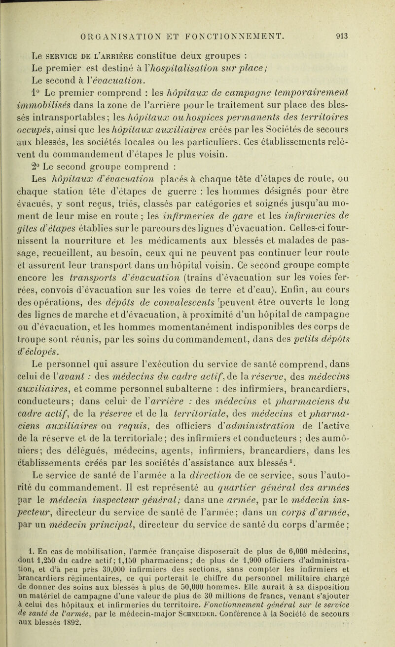 Le service de l’arrière constitue deux groupes : Le premier est destiné à T hospitalisation surplace; Le second à Y évacuation. 1° Le premier comprend : les hôpitaux de campagne temporairement immobilisés dans la zone de l’arrière pour le traitement sur place des bles¬ sés intransportables ; les hôpitaux ou hospices permanents des territoires occupés, ainsi que les hôpitaux auxiliaires créés par les Sociétés de secours aux blessés, les sociétés locales ou les particuliers. Ces établissements relè¬ vent du commandement d’étapes le plus voisin. 2° Le second groupe comprend : Les hôpitaux d'évacuation placés à chaque tête d’étapes de route, ou chaque station tête d’étapes de guerre : les hommes désignés pour être évacués, y sont reçus, triés, classés par catégories et soignés jusqu’au mo¬ ment de leur mise en route ; les infirmeries de gare et les infirmeries de gîtes d'étapes établies sur le parcours des lignes d’évacuation. Celles-ci four¬ nissent la nourriture et les médicaments aux blessés et malades de pas¬ sage, recueillent, au besoin, ceux qui ne peuvent pas continuer leur route et assurent leur transport dans un hôpital voisin. Ce second groupe compte encore les transports d'évacuation (trains d’évacuation sur les voies fer¬ rées, convois d’évacuation sur les voies de terre et d’eau). Enfin, au cours des opérations, des dépôts de convalescents (peuvent être ouverts le long des lignes de marche et d’évacuation, à proximité d’un hôpital de campagne ou d’évacuation, et les hommes momentanément indisponibles des corps de troupe sont réunis, par les soins du commandement, dans des petits dépôts d'éclopés. Le personnel qui assure l’exécution du service de santé comprend, dans celui de Vavant : des médecins du cadre actif, de la réserve, des médecins auxiliaires, et comme personnel subalterne : des infirmiers, brancardiers, conducteurs; dans celui* de Y arrière : des médecins et pharmaciens du cadre actif, de la réserve et de la territoriale, des médecins et pharma¬ ciens auxiliaires ou requis, des officiers à'administration de l’active de la réserve et de la territoriale; des infirmiers et conducteurs ; des aumô¬ niers; des délégués, médecins, agents, infirmiers, brancardiers, dans les établissements créés par les sociétés d’assistance aux blessés1. Le service de santé de l’armée a la direction de ce service, sous l’auto¬ rité du commandement. Il est représenté au quartier général des armées par le médecin inspecteur général; dans une armée, par le médecin ins¬ pecteur, directeur du service de santé de l’armée; dans un corps d'armée, par un médecin principal, directeur du service de santé du corps d’armée ; 1. En cas de mobilisation, l’armée française disposerait de plus de 6,000 médecins, dont 1,250 du cadre actif; 1,150 pharmaciens; de plus de 1,900 officiers d’administra¬ tion, et d’à peu près 30,000 infirmiers des sections, sans compter les infirmiers et brancardiers régimentaires, ce qui porterait le chiffre du personnel militaire chargé de donner des soins aux blessés à plus de 50,000 hommes. Elle aurait à sa disposition un matériel de campagne d’une valeur de plus de 30 millions de francs, venant s’ajouter à celui des hôpitaux et infirmeries du territoire. Fonctionnement général sur le service de santé de Varmée, par le médecin-major Schneider. Conférence à la Société de secours aux blessés 1892.