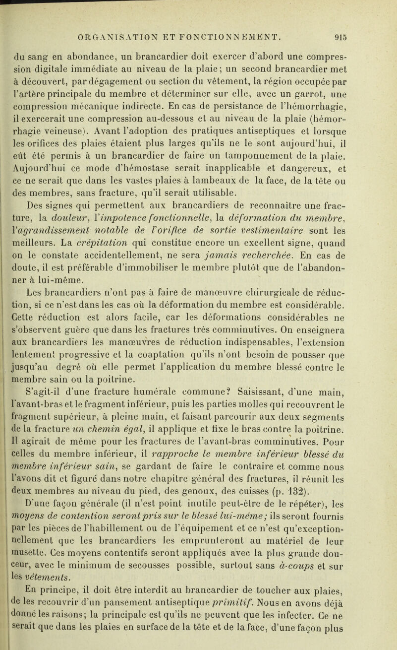 du sang en abondance, un brancardier doit exercer d’abord une compres¬ sion digitale immédiate au niveau de la plaie; un second brancardier met à découvert, par dégagement ou section du vêtement, la région occupée par l’artère principale du membre et déterminer sur elle, avec un garrot, une compression mécanique indirecte. En cas de persistance de l’hémorrhagie, il exercerait une compression au-dessous et au niveau de la plaie (hémor¬ rhagie veineuse). Avant l’adoption des pratiques antiseptiques et lorsque les orifices des plaies étaient plus larges qu'ils ne le sont aujourd’hui, il eût été permis à un brancardier de faire un tamponnement de la plaie. Aujourd’hui ce mode d’hémostase serait inapplicable et dangereux, et ce ne serait que dans les vastes plaies à lambeaux de la face, de la tête ou des membres, sans fracture, qu’il serait utilisable. Des signes qui permettent aux brancardiers de reconnaître une frac¬ ture, la douleur, l'impotence fonctionnelle, la déformation du membre, Y agrandissement notable de l'orifice de sortie vestimentaire sont les meilleurs. La crépitation qui constitue encore un excellent signe, quand on le constate accidentellement, ne sera jamais recherchée. En cas de doute, il est préférable d’immobiliser le membre plutôt que de l’abandon¬ ner à lui-même. Les brancardiers n’ont pas à faire de manœuvre chirurgicale de réduc¬ tion, si ce n’est dans les cas où la déformation du membre est considérable. Cette réduction est alors facile, car les déformations considérables ne j s’observent guère que dans les fractures très comminutives. On enseignera j aux brancardiers les manœuvres de réduction indispensables, l’extension j lentement progressive et la coaptation qu’ils n’ont besoin de pousser que j jusqu’au degré où elle permet l’application du membre blessé contre le membre sain ou la poitrine. S’agit-il d’une fracture humérale commune? Saisissant, d’une main, l'avant-bras et le fragment inférieur, puis les parties molles qui recouvrent le fragment supérieur, à pleine main, et faisant parcourir aux deux segments de la fracture un chemin égal, il applique et fixe le bras contre la poitrine. Il agirait de même pour les fractures de l’avant-bras comminutives. Pour ; celles du membre inférieur, il rapproche le membre inférieur blessé du j membre inférieur sain, se gardant de faire le contraire et comme nous l’avons dit et figuré dans notre chapitre général des fractures, il réunit les deux membres au niveau du pied, des genoux, des cuisses (p. 132). D’une façon générale (il n’est point inutile peut-être de le répéter), les | moyens de contention seront pris sur le blessé lui-même; ils seront fournis par les pièces de l’habillement ou de l’équipement et ce n’est qu’exception- nellement que les brancardiers les emprunteront au matériel de leur musette. Ces moyens contentifs seront appliqués avec la plus grande dou- ; ceur, avec le minimum de secousses possible, surtout sans à-coups et sur ! les vêtements. En principe, il doit être interdit au brancardier de toucher aux plaies, de les recouvrir d’un pansement antiseptique primitif. Nous en avons déjà donné les raisons; la principale est qu’ils ne peuvent que les infecter. Ce ne serait que dans les plaies en surface de la tête et de la face, d’une façon plus