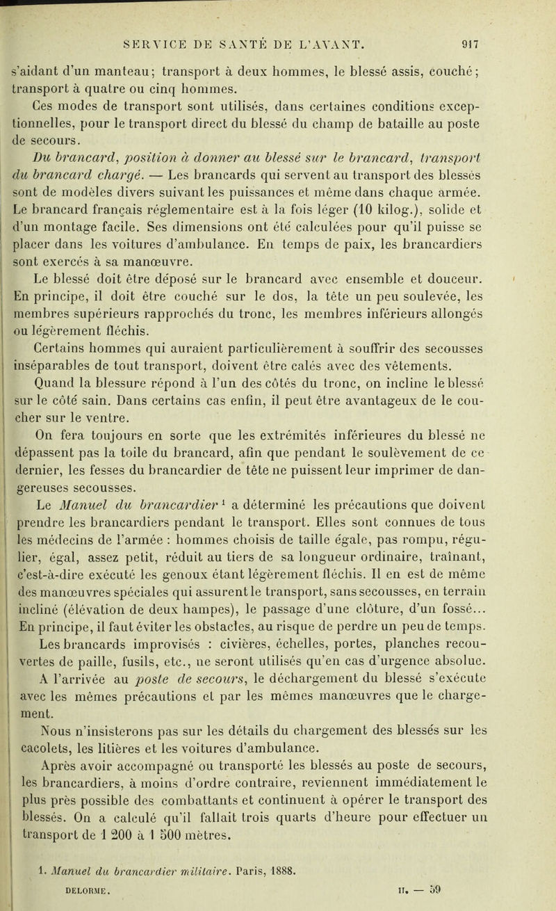 s’aidant d’un manteau; transport à deux hommes, le blessé assis, couché; transport à quatre ou cinq hommes. Ces modes de transport sont utilisés, dans certaines conditions excep¬ tionnelles, pour le transport direct du blessé du champ de bataille au poste de secours. Du brancard, position à donner au blessé sur le brancard, transport du brancard chargé. — Les brancards qui servent au transport des blessés sont de modèles divers suivant les puissances et même dans chaque armée. Le brancard français réglementaire est à la fois léger (10 kilog.), solide et d’un montage facile. Ses dimensions ont été calculées pour qu’il puisse se placer dans les voitures d’ambulance. En temps de paix, les brancardiers sont exercés à sa manœuvre. Le blessé doit être déposé sur le brancard avec ensemble et douceur. En principe, il doit être couché sur le dos, la tête un peu soulevée, les membres supérieurs rapprochés du tronc, les membres inférieurs allongés ou légèrement fléchis. Certains hommes qui auraient particulièrement à souffrir des secousses inséparables de tout transport, doivent être calés avec des vêtements. Quand la blessure répond à l’un des côtés du tronc, on incline le blessé sur le côté sain. Dans certains cas enfin, il peut être avantageux de le cou¬ cher sur le ventre. On fera toujours en sorte que les extrémités inférieures du blessé ne dépassent pas la toile du brancard, afin que pendant le soulèvement de ce | dernier, les fesses du brancardier de tête ne puissent leur imprimer de dan- | gereuses secousses. Le Manuel du brancardier1 a déterminé les précautions que doivent I prendre les brancardiers pendant le transport. Elles sont connues de tous les médecins de l’armée : hommes choisis de taille égale, pas rompu, régu- j lier, égal, assez petit, réduit au tiers de sa longueur ordinaire, traînant, I c’est-à-dire exécuté les genoux étant légèrement fléchis. Il en est de même ! des manœuvres spéciales qui assurent le transport, sans secousses, en terrain | incliné (élévation de deux hampes), le passage d’une clôture, d’un fossé... En principe, il faut éviter les obstacles, au risque de perdre un peu de temps. Lés brancards improvisés : civières, échelles, portes, planches recou- ! vertes de paille, fusils, etc., ne seront utilisés qu’en cas d’urgence absolue. A l’arrivée au poste de secours, le déchargement du blessé s’exécute i avec les mêmes précautions et par les mêmes manœuvres que le charge- J ment. Nous n’insisterons pas sur les détails du chargement des blessés sur les cacolets, les litières et les voitures d’ambulance. Après avoir accompagné ou transporté les blessés au poste de secours, les brancardiers, à moins d’ordre contraire, reviennent immédiatement le plus près possible des combattants et continuent à opérer le transport des blessés. On a calculé qu’il fallait trois quarts d’heure pour effectuer un transport de i 200 à 1 500 mètres. 1. Manuel du brancardier militaire. Paris, 1888. DELORME. ir. — 59