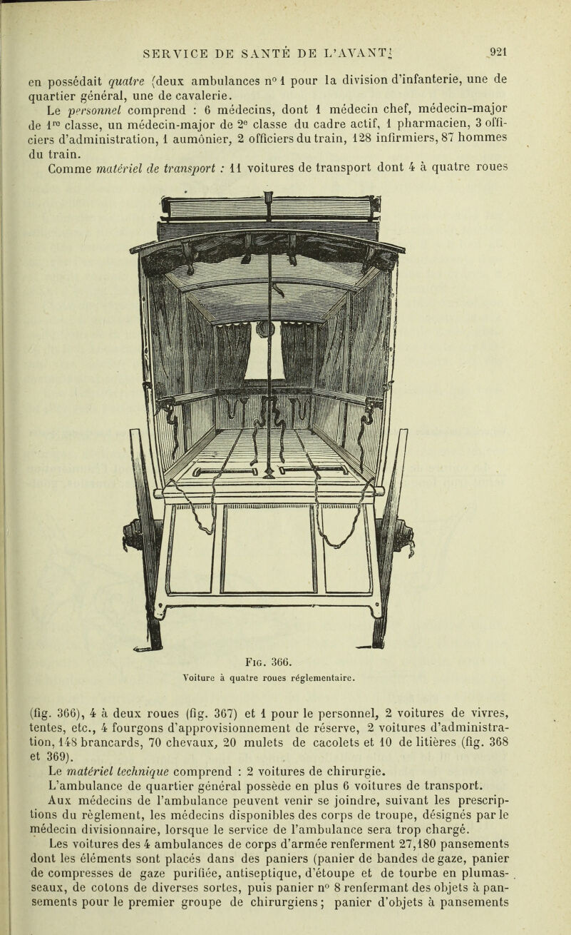 en possédait quatre (deux ambulances n° 1 pour la division d’infanterie, une de quartier général, une de cavalerie. Le personnel comprend : 6 médecins, dont 1 médecin chef, médecin-major de lro classe, un médecin-major de 2e classe du cadre actif, 1 pharmacien, 3 offi¬ ciers d’administration, 1 aumônier, 2 officiers du train, 128 infirmiers, 87 hommes du train. Comme matériel de transport : 11 voitures de transport dont 4 à quatre roues Fig. 366. Voiture à quatre roues réglementaire. (fig. 366), 4 à deux roues (fîg. 367) et 1 pour le personnel, 2 voitures de vivres, tentes, etc., 4 fourgons d’approvisionnement de réserve, 2 voitures d’administra¬ tion, 148 brancards, 70 chevaux, 20 mulets de cacolets et 10 de litières (fig. 368 et 369). Le matériel technique comprend : 2 voitures de chirurgie. L’ambulance de quartier général possède en plus 6 voitures de transport. Aux médecins de l’ambulance peuvent venir se joindre, suivant les prescrip¬ tions du règlement, les médecins disponibles des corps de troupe, désignés parle médecin divisionnaire, lorsque le service de l’ambulance sera trop chargé. Les voitures des 4 ambulances de corps d’armée renferment 27,180 pansements dont les éléments sont placés dans des paniers (panier de bandes de gaze, panier de compresses de gaze purifiée, antiseptique, d’étoupe et de tourbe en plumas¬ seaux, de cotons de diverses sortes, puis panier n° 8 renfermant des objets à pan¬ sements pour le premier groupe de chirurgiens ; panier d’objets à pansements