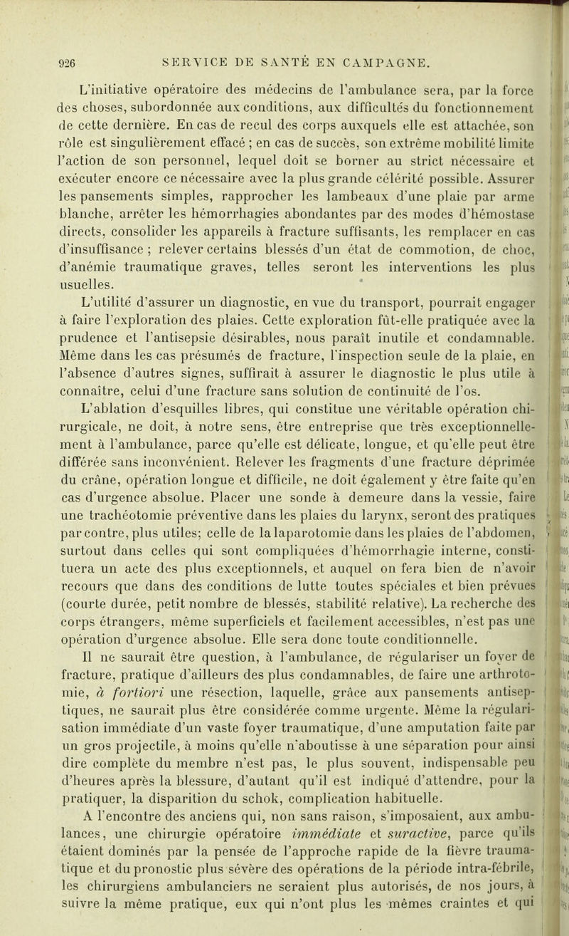 L’initiative opératoire des médecins de l’ambulance sera, par la force des choses, subordonnée aux conditions, aux difficultés du fonctionnement de cette dernière. En cas de recul des corps auxquels elle est attachée, son rôle est singulièrement effacé ; en cas de succès, son extrême mobilité limite l’action de son personnel, lequel doit se borner au strict nécessaire et exécuter encore ce nécessaire avec la plus grande célérité possible. Assurer les pansements simples, rapprocher les lambeaux d’une plaie par arme blanche, arrêter les hémorrhagies abondantes par des modes d’hémostase directs, consolider les appareils à fracture suffisants, les remplacer en cas d’insuffisance ; relever certains blessés d’un état de commotion, de choc, d’anémie traumatique graves, telles seront les interventions les plus usuelles. L’utilité d’assurer un diagnostic, en vue du transport, pourrait engager à faire l’exploration des plaies. Cette exploration fût-elle pratiquée avec la prudence et l’antisepsie désirables, nous paraît inutile et condamnable. Même dans les cas présumés de fracture, l'inspection seule de la plaie, en l’absence d’autres signes, suffirait à assurer le diagnostic le plus utile à connaître, celui d’une fracture sans solution de continuité de l’os. L’ablation d’esquilles libres, qui constitue une véritable opération chi¬ rurgicale, ne doit, à notre sens, être entreprise que très exceptionnelle¬ ment à l’ambulance, parce qu’elle est délicate, longue, et qu’elle peut être différée sans inconvénient. Relever les fragments d’une fracture déprimée du crâne, opération longue et difficile, ne doit également y être faite qu’en cas d’urgence absolue. Placer une sonde à demeure dans la vessie, faire une trachéotomie préventive dans les plaies du larynx, seront des pratiques par contre, plus utiles; celle de la laparotomie dans les plaies de l’abdomen, surtout dans celles qui sont compliquées d’hémorrhagie interne, consti¬ tuera un acte des plus exceptionnels, et auquel on fera bien de n’avoir recours que dans des conditions de lutte toutes spéciales et bien prévues (courte durée, petit nombre de blessés, stabilité relative). La recherche des corps étrangers, même superficiels et facilement accessibles, n’est pas une opération d’urgence absolue. Elle sera donc toute conditionnelle. Il ne saurait être question, à l’ambulance, de régulariser un foyer de fracture, pratique d’ailleurs des plus condamnables, de faire une arthroto¬ mie, à fortiori une résection, laquelle, grâce aux pansements antisep¬ tiques, ne saurait plus être considérée comme urgente. Même la régulari¬ sation immédiate d’un vaste foyer traumatique, d’une amputation faite par un gros projectile, à moins qu’elle n'aboutisse à une séparation pour ainsi dire complète du membre n’est pas, le plus souvent, indispensable peu d’heures après la blessure, d’autant qu’il est indiqué d’attendre, pour la pratiquer, la disparition du schok, complication habituelle. A l’encontre des anciens qui, non sans raison, s’imposaient, aux ambu¬ lances, une chirurgie opératoire immédiate et suractive, parce qu’ils étaient dominés par la pensée de l’approche rapide de la fièvre trauma¬ tique et du pronostic plus sévère des opérations de la période intra-fébrile, les chirurgiens ambulanciers ne seraient plus autorisés, de nos jours, à suivre la même pratique, eux qui n’ont plus les mêmes craintes et qui Él( m lia mti tri