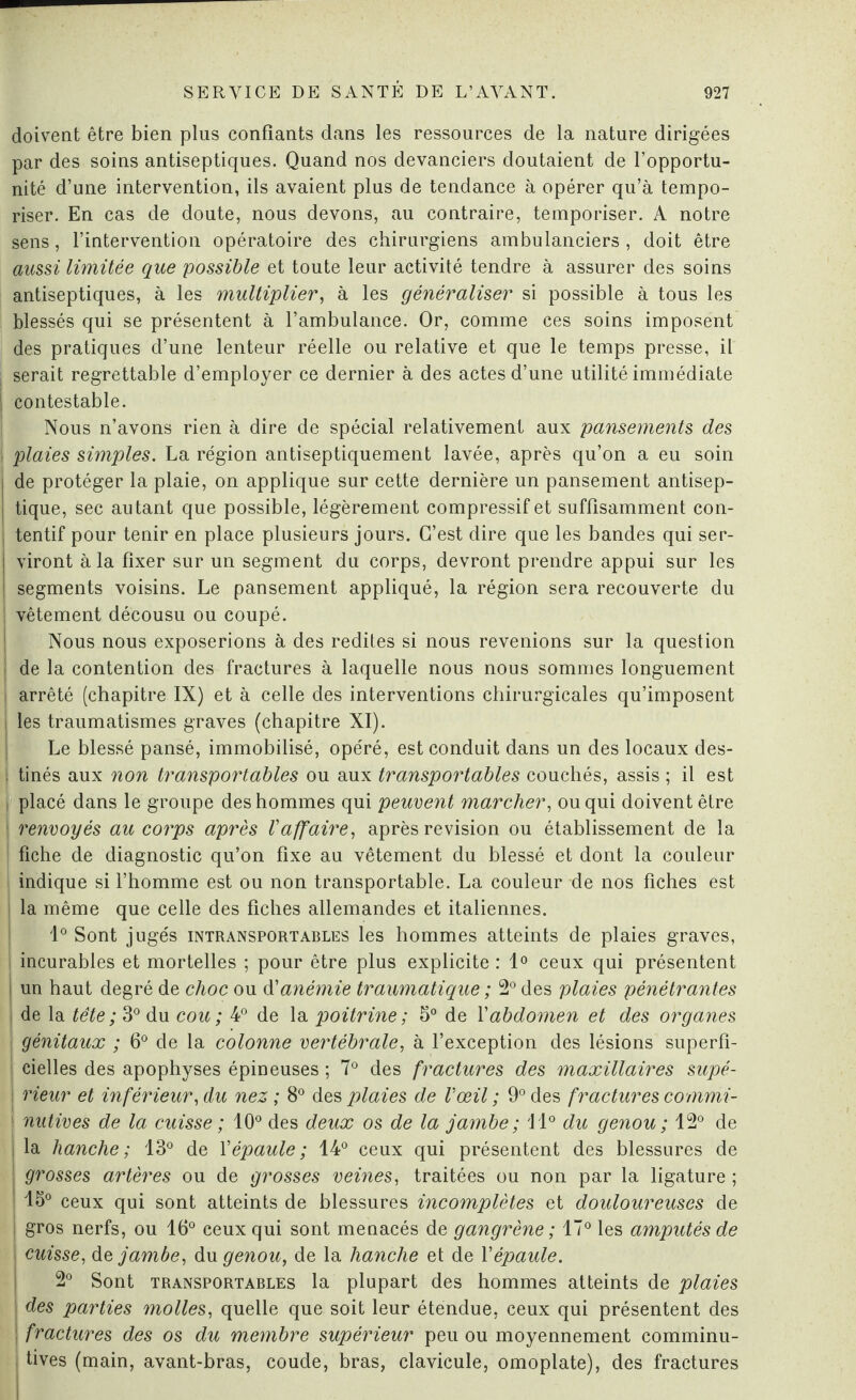 doivent être bien plus confiants dans les ressources de la nature dirigées par des soins antiseptiques. Quand nos devanciers doutaient de l’opportu¬ nité d’une intervention, ils avaient plus de tendance à opérer qu’à tempo¬ riser. En cas de doute, nous devons, au contraire, temporiser. A notre sens, l’intervention opératoire des chirurgiens ambulanciers, doit être aussi limitée que possible et toute leur activité tendre à assurer des soins antiseptiques, à les multiplier, à les généraliser si possible à tous les blessés qui se présentent à l’ambulance. Or, comme ces soins imposent des pratiques d’une lenteur réelle ou relative et que le temps presse, il | serait regrettable d’employer ce dernier à des actes d’une utilité immédiate i contestable. j Nous n’avons rien à dire de spécial relativement aux pansements des ; plaies simples. La région antiseptiquement lavée, après qu’on a eu soin | de protéger la plaie, on applique sur cette dernière un pansement antisep- j tique, sec autant que possible, légèrement compressif et suffisamment con¬ tentif pour tenir en place plusieurs jours. C’est dire que les bandes qui ser- j viront à la fixer sur un segment du corps, devront prendre appui sur les | segments voisins. Le pansement appliqué, la région sera recouverte du vêtement décousu ou coupé. Nous nous exposerions à des redites si nous revenions sur la question | de la contention des fractures à laquelle nous nous sommes longuement i arrêté (chapitre IX) et à celle des interventions chirurgicales qu’imposent les traumatismes graves (chapitre XI). Le blessé pansé, immobilisé, opéré, est conduit dans un des locaux des- 1 tinés aux non transportables ou aux transportables couchés, assis ; il est i placé dans le groupe des hommes qui peuvent marcher, ou qui doivent être I renvoyés au corps après l'affaire, après révision ou établissement de la fiche de diagnostic qu’on fixe au vêtement du blessé et dont la couleur indique si l’homme est ou non transportable. La couleur de nos fiches est la même que celle des fiches allemandes et italiennes. 1° Sont jugés intransportables les hommes atteints de plaies graves, incurables et mortelles ; pour être plus explicite : 1° ceux qui présentent i un haut degré de choc ou d'anémie traumatique ; 2° des plaies pénétrantes \ de la tête ; 3° du cou ; 4° de la poitrine ; 5° de \'abdomen et des organes j génitaux ; 6° de la colonne vertébrale, à l’exception des lésions superfi¬ cielles des apophyses épineuses ; 7° des fractures des maxillaires supé- i rieur et inférieur, du nez ; 8° des plaies de l'œil ; 9° des fractures commi- | nutives de la cuisse ; 10° des deux os de la jambe ; 11° du genou ; 12° de la hanche; 13° de \'épaule; 14° ceux qui présentent des blessures de | grosses artères ou de grosses veines, traitées ou non par la ligature ; | 15° ceux qui sont atteints de blessures incomplètes et douloureuses de | gros nerfs, ou 16° ceux qui sont menacés de gangrène ; 170 les amputés de i cuisse, de, jambe, du genou, de la hanche et de Y épaule. 2° Sont transportables la plupart des hommes atteints de plaies des parties molles, quelle que soit leur étendue, ceux qui présentent des | fractures des os du membre supérieur peu ou moyennement comminu- tives (main, avant-bras, coude, bras, clavicule, omoplate), des fractures