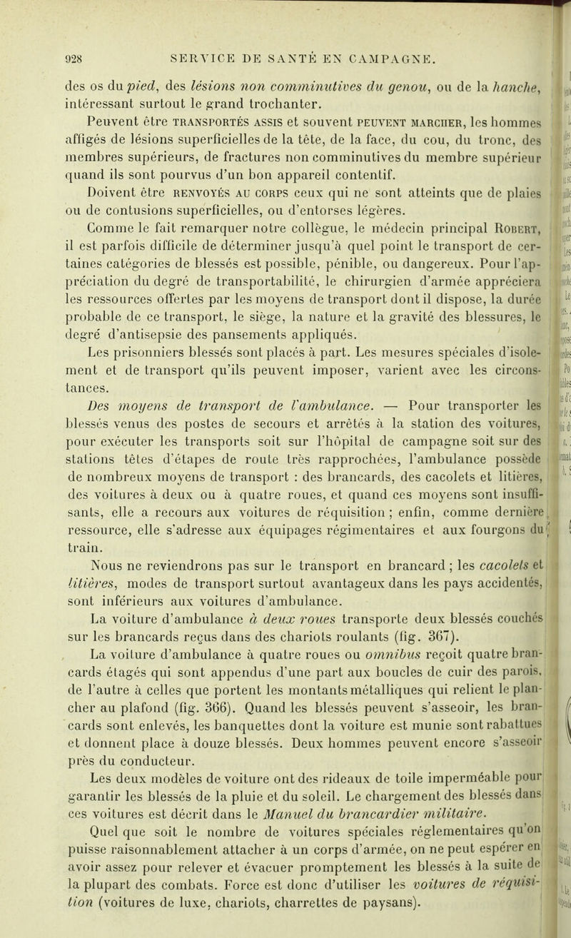 des os du pied, des lésions non comminutives du genou, ou de la hanche, intéressant surtout le grand trochanter. Peuvent être transportés assis et souvent peuvent marcrer, les hommes affigés de lésions superficielles de la tête, de la face, du cou, du tronc, des membres supérieurs, de fractures non comminutives du membre supérieur quand ils sont pourvus d’un bon appareil contentif. Doivent être renvoyés au corps ceux qui ne sont atteints que de plaies ou de contusions superficielles, ou d’entorses légères. Comme le fait remarquer notre collègue, le médecin principal Robert, il est parfois difficile de déterminer jusqu’à quel point le transport de cer¬ taines catégories de blessés est possible, pénible, ou dangereux. Pour l’ap¬ préciation du degré de transportabilité, le chirurgien d’armée appréciera les ressources offertes par les moyens de transport dont il dispose, la durée probable de ce transport, le siège, la nature et la gravité des blessures, le degré d’antisepsie des pansements appliqués. Les prisonniers blessés sont placés à part. Les mesures spéciales d’isole¬ ment et de transport qu’ils peuvent imposer, varient avec les circons¬ tances. Des moyens de transport de l'ambulance. — Pour transporter les blessés venus des postes de secours et arrêtés à la station des voitures, pour exécuter les transports soit sur l’hôpital de campagne soit sur des stations têtes d’étapes de route très rapprochées, l’ambulance possède de nombreux moyens de transport : des brancards, des cacolets et litières, des voitures à deux ou à quatre roues, et quand ces moyens sont insuffi¬ sants, elle a recours aux voitures de réquisition ; enfin, comme dernière ressource, elle s’adresse aux équipages régimentaires et aux fourgons du train. Nous ne reviendrons pas sur le transport en brancard ; les cacolets et litières, modes de transport surtout avantageux dans les pays accidentés, sont inférieurs aux voitures d’ambulance. La voiture d’ambulance à deux roues transporte deux blessés couchés sur les brancards reçus dans des chariots roulants (fig. 367). La voiture d’ambulance à quatre roues ou omnibus reçoit quatre bran¬ cards étagés qui sont appendus d’une part aux boucles de cuir des parois, de l’autre à celles que portent les montants métalliques qui relient le plan¬ cher au plafond (fig. 366). Quand les blessés peuvent s’asseoir, les bran¬ cards sont enlevés, les banquettes dont la voiture est munie sont rabattues et donnent place à douze blessés. Deux hommes peuvent encore s’asseoir près du conducteur. Les deux modèles de voiture ont des rideaux de toile imperméable pour garantir les blessés de la pluie et du soleil. Le chargement des blessés dans ces voitures est décrit dans le Manuel du brancardier militaire. Quel que soit le nombre de voitures spéciales réglementaires qu’on puisse raisonnablement attacher à un corps d’armée, on ne peut espérer en avoir assez pour relever et évacuer promptement les blessés à la suite dei la plupart des combats. Force est donc d’utiliser les voitures de réquisi¬ tion (voitures de luxe, chariots, charrettes de paysans). srte Po „ fa mil