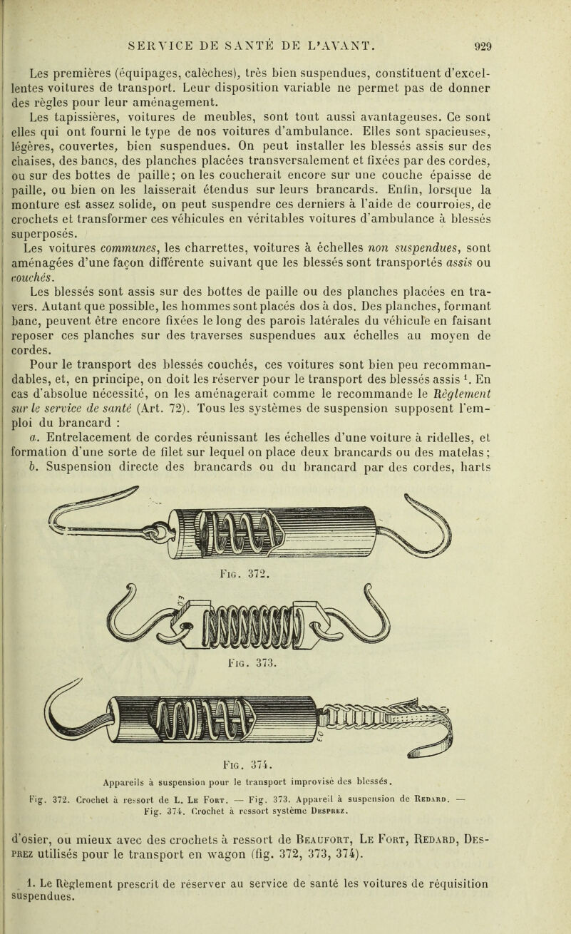 Les premières (équipages, calèches), très bien suspendues, constituent d’excel¬ lentes voitures de transport. Leur disposition variable ne permet pas de donner des règles pour leur aménagement. Les tapissières, voitures de meubles, sont tout aussi avantageuses. Ce sont elles qui ont fourni le type de nos voitures d’ambulance. Elles sont spacieuses, légères, couvertes, bien suspendues. On peut installer les blessés assis sur des chaises, des bancs, des planches placées transversalement et fixées par des cordes, ou sur des bottes de paille; on les coucherait encore sur une couche épaisse de paille, ou bien on les laisserait étendus sur leurs brancards. Enfin, lorsque la J monture est assez solide, on peut suspendre ces derniers à l’aide de courroies, de | crochets et transformer ces véhicules en véritables voitures d’ambulance à blessés ! superposés. Les voitures communes, les charrettes, voitures à échelles non suspendues, sont i aménagées d’une façon différente suivant que les blessés sont transportés assis ou | couchés. Les blessés sont assis sur des bottes de paille ou des planches placées en tra¬ vers. Autant que possible, les hommes sont placés dos à dos. Des planches, formant banc, peuvent être encore fixées le long des parois latérales du véhicule en faisant reposer ces planches sur des traverses suspendues aux échelles au moyen de cordes. Pour le transport des blessés couchés, ces voitures sont bien peu recomman¬ dables, et, en principe, on doit les réserver pour le transport des blessés assis i. En cas d’absolue nécessité, on les aménagerait comme le recommande le Règlement sur le service de santé (Art. 72). Tous les systèmes de suspension supposent rem¬ ploi du brancard : a. Entrelacement de cordes réunissant les échelles d’une voiture à ridelles, et formation d'une sorte de filet sur lequel on place deux brancards ou des matelas; b. Suspension directe des brancards ou du brancard par des cordes, harts Fig. 374. Appareils à suspension pour le transport improvisé des blessés. Fig. 372. Crochet à ressort de L. Le Fout. — Fig. 373. Appareil à suspension de Redahd. Fig. 374. Crochet à ressort système Dkspbkz. d’osier, ou mieux avec des crochets à ressort de Beaufort, Le Fort, Redard, Des¬ prez utilisés pour le transport en wagon (fig. 372, 373, 374). 1. Le Règlement prescrit de réserver au service de santé les voitures de réquisition suspendues.