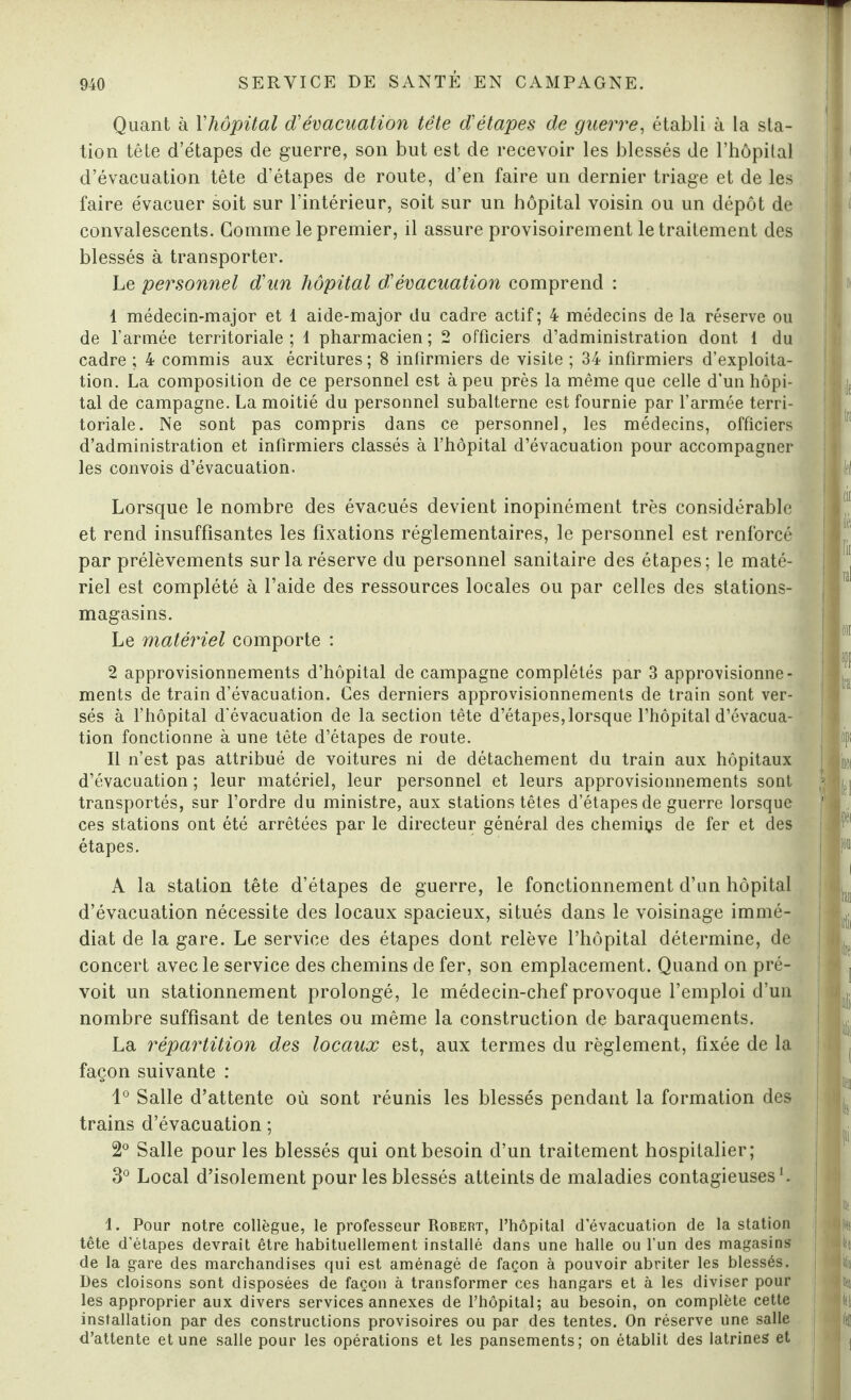 Quant à Yhôpital d'évacuation tête d'étapes de guerre, établi à la sta¬ tion tête d’étapes de guerre, son but est de recevoir les blessés de l’hôpital d’évacuation tête d’étapes de route, d’en faire un dernier triage et de les faire évacuer soit sur l’intérieur, soit sur un hôpital voisin ou un dépôt de convalescents. Gomme le premier, il assure provisoirement le traitement des blessés à transporter. Le personnel d'un hôpital d'évacuation comprend : 1 médecin-major et 1 aide-major du cadre actif; 4 médecins de la réserve ou de l’armée territoriale; 1 pharmacien; 2 officiers d’administration dont 1 du cadre ; 4 commis aux écritures ; 8 infirmiers de visite ; 34 infirmiers d’exploita¬ tion. La composition de ce personnel est à peu près la même que celle d'un hôpi¬ tal de campagne. La moitié du personnel subalterne est fournie par l’armée terri¬ toriale. Ne sont pas compris dans ce personnel, les médecins, officiers d’administration et infirmiers classés à l’hôpital d’évacuation pour accompagner les convois d’évacuation. Lorsque le nombre des évacués devient inopinément très considérable et rend insuffisantes les fixations réglementaires, le personnel est renforcé par prélèvements sur la réserve du personnel sanitaire des étapes; le maté¬ riel est complété à l’aide des ressources locales ou par celles des stations- magasins. Le matériel comporte : 2 approvisionnements d’hôpital de campagne complétés par 3 approvisionne¬ ments de train d’évacuation. Ces derniers approvisionnements de train sont ver¬ sés à l’hôpital d'évacuation de la section tête d’étapes, lorsque l’hôpital d’évacua¬ tion fonctionne à une tête d’étapes de route. Il n’est pas attribué de voitures ni de détachement du train aux hôpitaux d’évacuation ; leur matériel, leur personnel et leurs approvisionnements sont transportés, sur l’ordre du ministre, aux stations têtes d’étapes de guerre lorsque ces stations ont été arrêtées par le directeur général des chemins de fer et des étapes. A la station tête d’étapes de guerre, le fonctionnement d’un hôpital d’évacuation nécessite des locaux spacieux, situés dans le voisinage immé¬ diat de la gare. Le service des étapes dont relève l’hôpital détermine, de concert avec le service des chemins de fer, son emplacement. Quand on pré¬ voit un stationnement prolongé, le médecin-chef provoque l’emploi d’un nombre suffisant de tentes ou même la construction de baraquements. La répartition des locaux est, aux termes du règlement, fixée de la façon suivante : 1° Salle d’attente où sont réunis les blessés pendant la formation des trains d’évacuation ; 2° Salle pour les blessés qui ont besoin d’un traitement hospitalier; 3° Local d’isolement pour les blessés atteints de maladies contagieuses1. 1. Pour notre collègue, le professeur Robert, l’hôpital d’évacuation de la station tête d’étapes devrait être habituellement installé dans une halle ou l'un des magasins de la gare des marchandises qui est aménagé de façon à pouvoir abriter les blessés. Des cloisons sont disposées de façon à transformer ces hangars et à les diviser pour les approprier aux divers services annexes de l’hôpital; au besoin, on complète cette installation par des constructions provisoires ou par des tentes. On réserve une salle d’attente et une salle pour les opérations et les pansements; on établit des latrines et l I i m k Iff tic lé ïic ni fl tipi i« Itl fét fou i ta mil lire tlii lit ( il lis, fi ,| I » ! i