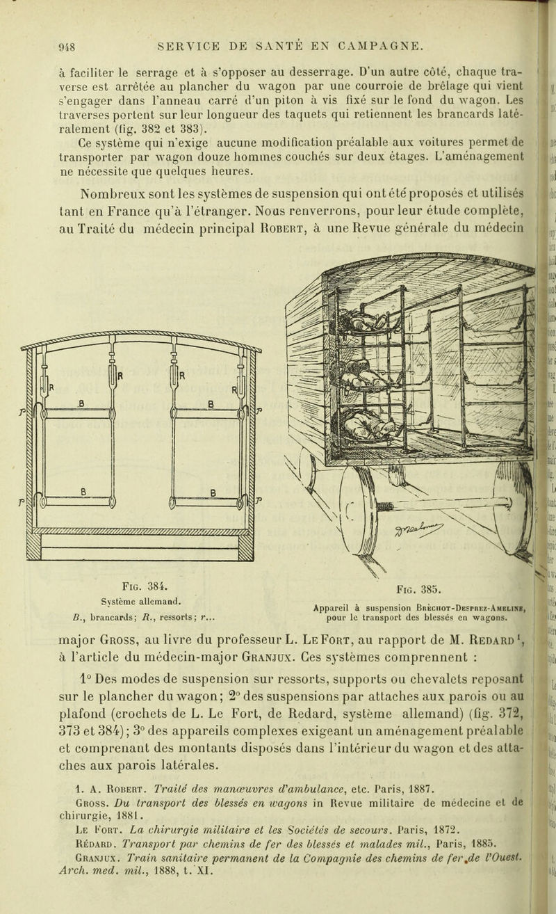 à faciliter le serrage et à s’opposer au desserrage. D’un autre côté, chaque tra¬ verse est arrêtée au plancher du wagon par une courroie de brêlage qui vient s’engager dans l’anneau carré d’un piton à vis fixé sur le fond du wagon. Les traverses portent sur leur longueur des taquets qui retiennent les brancards laté¬ ralement (fig. 382 et 383). Ce système qui n’exige aucune modification préalable aux voitures permet de transporter par wagon douze hommes couchés sur deux étages. L’aménagement ne nécessite que quelques heures. : i i ! K |l « ! (b ! à Nombreux sont les systèmes de suspension qui ont été' proposés et utilisés tant en France qu’à l’étranger. Nous renverrons, pour leur étude complète, au Traité du médecin principal Robert, à une Revue générale du médecin Fig. 384. Fig. 385. Système allemand. B., brancards; B., ressorts; r... Appareil à suspension Brèchot-Despiiez-Amelikb, pour le transport des blessés en wagons. jirtéi major Gross, au livre du professeur L. Le Fort, au rapport de M. Redard1, à l’article du médecin-major Granjux. Ces systèmes comprennent : |Ii 1° Des modes de suspension sur ressorts, supports ou chevalets reposant sur le plancher du wagon; 2° des suspensions par attaches aux parois ou au plafond (crochets de L. Le Fort, de Redard, système allemand) (fig. 372, 373 et 384) ; 3° des appareils complexes exigeant un aménagement préalable et comprenant des montants disposés dans l’intérieur du wagon et des atta¬ ches aux parois latérales. L. k ilîl ton Itl Itc 1. A. Robert. Traité des manœuvres d'ambulance, etc. Paris, 1887. Gross. Du transport des blessés en wagons in Revue militaire de médecine et de chirurgie, 1881. Le Port. La chirurgie militaire et les Sociétés de secours. Paris, 1872. Rédard. Transport par chemins de fer des blessés et malades mil., Paris, 1885. Granjux. Train sanitaire permanent de la Compagnie des chemins de ferjde l'Ouest. Arch. med. mil., 1888, t. XI. tpi *î|ii t i,