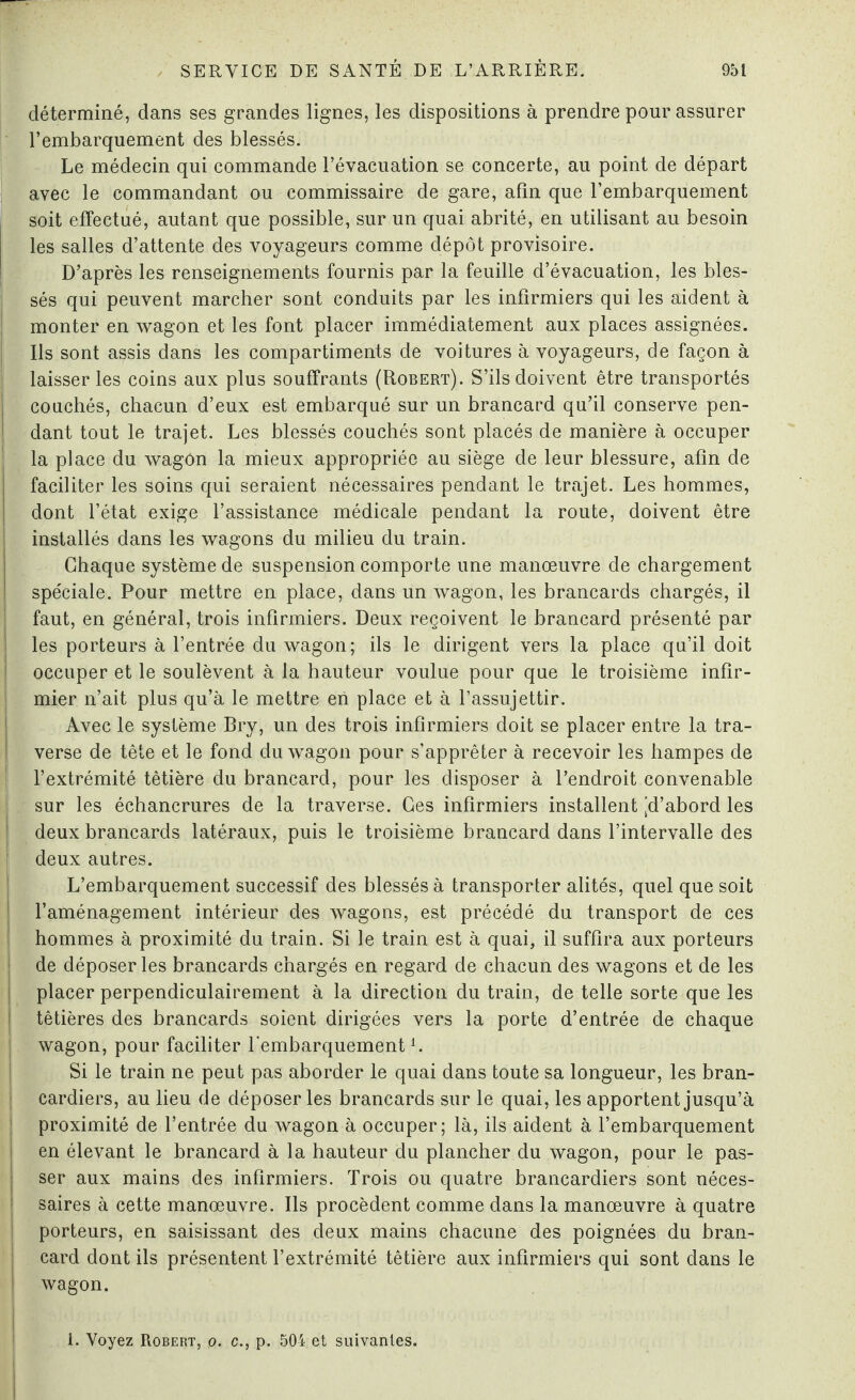 déterminé, dans ses grandes lignes, les dispositions à prendre pour assurer l’embarquement des blessés. Le médecin qui commande l’évacuation se concerte, au point de départ avec le commandant ou commissaire de gare, afin que l’embarquement soit effectué, autant que possible, sur un quai abrité, en utilisant au besoin les salles d’attente des voyageurs comme dépôt provisoire. D’après les renseignements fournis par la feuille d’évacuation, les bles¬ sés qui peuvent marcher sont conduits par les infirmiers qui les aident à monter en wagon et les font placer immédiatement aux places assignées. Ils sont assis dans les compartiments de voitures à voyageurs, de façon à i laisser les coins aux plus souffrants (Robert). S’ils doivent être transportés couchés, chacun d’eux est embarqué sur un brancard qu’il conserve pen¬ dant tout le trajet. Les blessés couchés sont placés de manière à occuper la place du wagôn la mieux appropriée au siège de leur blessure, afin de faciliter les soins qui seraient nécessaires pendant le trajet. Les hommes, dont l’état exige l’assistance médicale pendant la route, doivent être installés dans les wagons du milieu du train. Chaque système de suspension comporte une manœuvre de chargement spéciale. Pour mettre en place, dans un wagon, les brancards chargés, il faut, en général, trois infirmiers. Deux reçoivent le brancard présenté par les porteurs à l’entrée du wagon; ils le dirigent vers la place qu’il doit occuper et le soulèvent à la hauteur voulue pour que le troisième infir¬ mier n’ait plus qu’à le mettre en place et à l’assujettir. Avec le système Bry, un des trois infirmiers doit se placer entre la tra¬ verse de tête et le fond du wagon pour s’apprêter à recevoir les hampes de l’extrémité têtière du brancard, pour les disposer à l’endroit convenable sur les échancrures de la traverse. Ces infirmiers installent [d’abord les deux brancards latéraux, puis le troisième brancard dans l’intervalle des deux autres. L’embarquement successif des blessés à transporter alités, quel que soit l’aménagement intérieur des wagons, est précédé du transport de ces hommes à proximité du train. Si le train est à quai, il suffira aux porteurs de déposer les brancards chargés en regard de chacun des wagons et de les placer perpendiculairement à la direction du train, de telle sorte que les têtières des brancards soient dirigées vers la porte d’entrée de chaque wagon, pour faciliter l'embarquementi. Si le train ne peut pas aborder le quai dans toute sa longueur, les bran¬ cardiers, au lieu de déposer les brancards sur le quai, les apportent jusqu’à proximité de l’entrée du wagon à occuper; là, ils aident à l’embarquement en élevant le brancard à la hauteur du plancher du wagon, pour le pas¬ ser aux mains des infirmiers. Trois ou quatre brancardiers sont néces¬ saires à cette manœuvre. Ils procèdent comme dans la manœuvre à quatre porteurs, en saisissant des deux mains chacune des poignées du bran¬ card dont ils présentent l’extrémité têtière aux infirmiers qui sont dans le wagon.