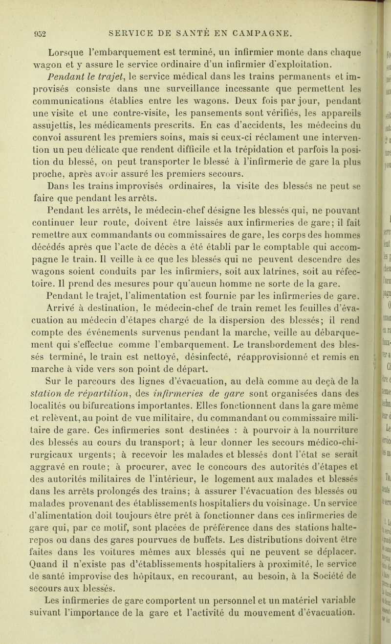 Lorsque l’embarquement est terminé, un infirmier monte dans chaque wagon et y assure le service ordinaire d’un infirmier d'exploitation. Pendant le trajet, le service médical dans les trains permanents et im¬ provisés consiste dans une surveillance incessante que permettent les communications établies entre les wagons. Deux fois par jour, pendant une visite et une contre-visite, les pansements sont vérifiés, les appareils assujettis, les médicaments prescrits. En cas d’accidents, les médecins du convoi assurent les premiers soins, mais si ceux-ci réclament une interven¬ tion un peu délicate que rendent difficile et la trépidation et parfois la posi¬ tion du blessé, on peut transporter le blessé à l’infirmerie de gare la plus proche, après avoir assuré les premiers secours. Dans les trains improvisés ordinaires, la visite des blessés ne peut se faire que pendant les arrêts. Pendant les arrêts, le médecin-chef désigne les blessés qui, ne pouvant continuer leur route, doivent être laissés aux infirmeries de gare ; il fait remettre aux commandants ou commissaires de gare, les corps des hommes décédés après que l’acte de décès a été établi par le comptable qui accom¬ pagne le train. Il veille à ce que les blessés qui ne peuvent descendre des wagons soient conduits par les infirmiers, soit aux latrines, soit au réfec¬ toire. Il prend des mesures pour qu’aucun homme ne sorte de la gare. Pendant le trajet, l’alimentation est fournie par les infirmeries de gare. Arrivé à destination, le médecin-chef de train remet les feuilles d’éva¬ cuation au médecin d’étapes chargé de la dispersion des blessés; il rend compte des événements survenus pendant la marche, veille au débarque¬ ment qui s’effectue comme l’embarquement. Le transbordement des bles¬ sés terminé, le train est nettoyé, désinfecté, réapprovisionné et remis en marche à vide vers son point de départ. Sur le parcours des lignes d’évacuation, au delà comme au deçà de la station de répartition, des infirmeries de gare sont organisées dans des localités ou bifurcations importantes. Elles fonctionnent dans la gare même et relèvent, au point de vue militaire, du commandant ou commissaire mili¬ taire de gare. Ges infirmeries sont destinées : à pourvoir à la nourriture des blessés au cours du transport; à leur donner les secours médico-chi¬ rurgicaux urgents; à recevoir les malades et blessés dont l’état se serait aggravé en route; à procurer, avec le concours des autorités d’étapes et des autorités militaires de l’intérieur, le logement aux malades et blessés dans les arrêts prolongés des trains; à assurer l’évacuation des blessés ou malades provenant des établissements hospitaliers du voisinage. Un service d’alimentation doit toujours être prêt à fonctionner dans ces infirmeries de gare qui, par ce motif, sont placées de préférence dans des stations halte- repos ou dans des gares pourvues de buffets. Les distributions doivent être faites dans les voitures mêmes aux blessés qui ne peuvent se déplacer. Quand il n’existe pas d’établissements hospitaliers à proximité, le service de santé improvise des hôpitaux, en recourant, au besoin, à la Société de secours aux blessés. Les infirmeries de gare comportent un personnel et un matériel variable suivant l’importance de la gare et l’activité du mouvement d’évacuation.