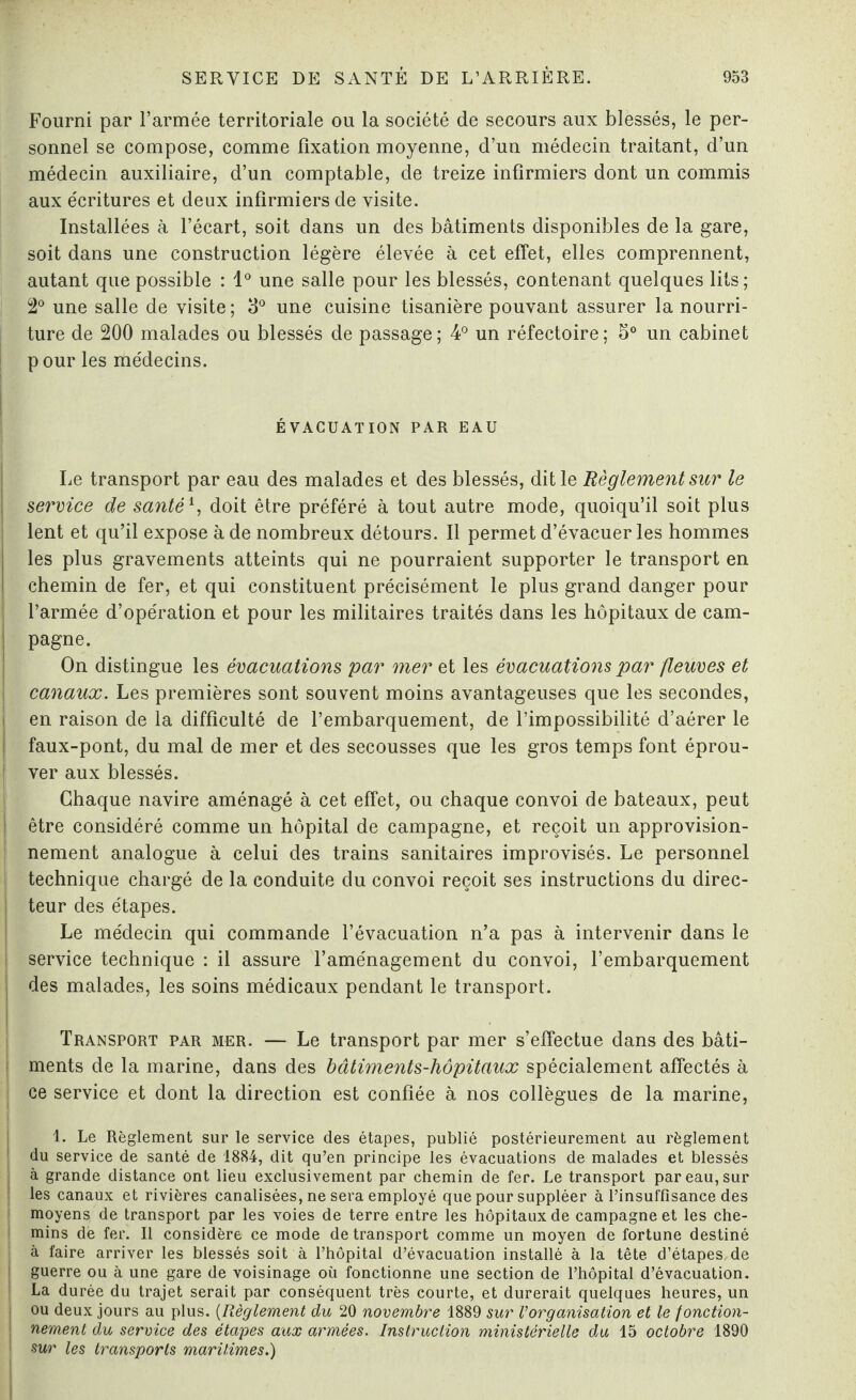 Fourni par l’armée territoriale ou la société de secours aux blessés, le per¬ sonnel se compose, comme fixation moyenne, d’un médecin traitant, d’un médecin auxiliaire, d’un comptable, de treize infirmiers dont un commis aux écritures et deux infirmiers de visite. Installées à l’écart, soit dans un des bâtiments disponibles de la gare, soit dans une construction légère élevée à cet effet, elles comprennent, autant que possible : 1° une salle pour les blessés, contenant quelques lits; 2° une salle de visite; 3° une cuisine tisanière pouvant assurer la nourri¬ ture de 200 malades ou blessés de passage; 4° un réfectoire; S° un cabinet p our les médecins. ÉVACUATION PAR EAU Le transport par eau des malades et des blessés, dit le Règlement sur le service de santé *, doit être préféré à tout autre mode, quoiqu’il soit plus lent et qu’il expose à de nombreux détours. Il permet d’évacuer les hommes les plus gravements atteints qui ne pourraient supporter le transport en chemin de fer, et qui constituent précisément le plus grand danger pour l’armée d’opération et pour les militaires traités dans les hôpitaux de cam¬ pagne. On distingue les évacuations par mer et les évacuations par fleuves et canaux. Les premières sont souvent moins avantageuses que les secondes, en raison de la difficulté de l’embarquement, de l’impossibilité d’aérer le faux-pont, du mal de mer et des secousses que les gros temps font éprou¬ ver aux blessés. Chaque navire aménagé à cet effet, ou chaque convoi de bateaux, peut être considéré comme un hôpital de campagne, et reçoit un approvision¬ nement analogue à celui des trains sanitaires improvisés. Le personnel technique chargé de la conduite du convoi reçoit ses instructions du direc- i teur des étapes. Le médecin qui commande l’évacuation n’a pas à intervenir dans le service technique : il assure l’aménagement du convoi, l’embarquement I des malades, les soins médicaux pendant le transport. Transport par mer. — Le transport par mer s’effectue dans des bâti- i ments de la marine, dans des bâtiments-hôpitaux spécialement affectés à ce service et dont la direction est confiée à nos collègues de la marine, 1. Le Règlement sur le service des étapes, publié postérieurement au règlement ! du service de santé de 1884, dit qu’en principe les évacuations de malades et blessés i à grande distance ont lieu exclusivement par chemin de fer. Le transport par eau, sur I les canaux et rivières canalisées, ne sera employé que pour suppléer à l’insuffisance des moyens de transport par les voies de terre entre les hôpitaux de campagne et les che- 1 mins dé fer. Il considère ce mode de transport comme un moyen de fortune destiné I à faire arriver les blessés soit à l’hôpital d’évacuation installé à la tête d’étapes, de î guerre ou à une gare de voisinage où fonctionne une section de l’hôpital d’évacuation. La durée du trajet serait par conséquent très courte, et durerait quelques heures, un I ou deux jours au plus. (Règlement du 20 novembre 1889 sur l’organisation et le fonction- j nement du service des étapes aux armées. Instruction ministérielle du 15 octobre 1890 ! sur les transports maritimes.)