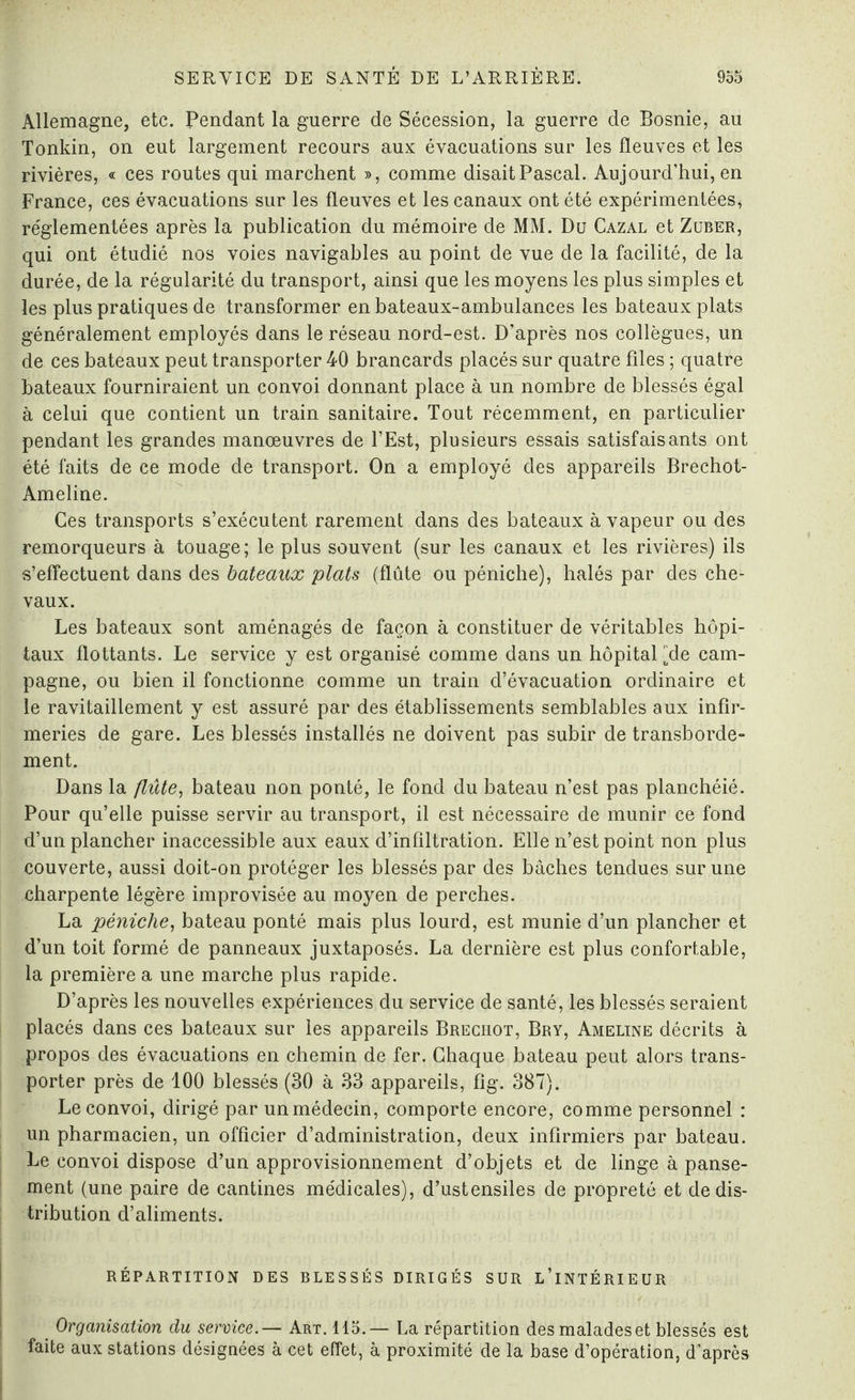 Allemagne, etc. Pendant la guerre de Sécession, la guerre de Bosnie, au Tonkin, on eut largement recours aux évacuations sur les fleuves et les rivières, « ces routes qui marchent », comme disait Pascal. Aujourd’hui, en France, ces évacuations sur les fleuves et les canaux ont été expérimentées, réglementées après la publication du mémoire de MM. Du Cazal et Zuber, qui ont étudié nos voies navigables au point de vue de la facilité, de la durée, de la régularité du transport, ainsi que les moyens les plus simples et les plus pratiques de transformer en bateaux-ambulances les bateaux plats généralement employés dans le réseau nord-est. D’après nos collègues, un de ces bateaux peut transporter 40 brancards placés sur quatre files ; quatre bateaux fourniraient un convoi donnant place à un nombre de blessés égal à celui que contient un train sanitaire. Tout récemment, en particulier pendant les grandes manœuvres de l’Est, plusieurs essais satisfaisants ont été faits de ce mode de transport. On a employé des appareils Brechot- Ameline. Ces transports s’exécutent rarement dans des bateaux à vapeur ou des remorqueurs à touage; le plus souvent (sur les canaux et les rivières) ils s’effectuent dans des bateaux plats (flûte ou péniche), halés par des che¬ vaux. Les bateaux sont aménagés de façon à constituer de véritables hôpi¬ taux flottants. Le service y est organisé comme dans un hôpital [de cam¬ pagne, ou bien il fonctionne comme un train d’évacuation ordinaire et le ravitaillement y est assuré par des établissements semblables aux infir¬ meries de gare. Les blessés installés ne doivent pas subir de transborde- ment. Dans la flûte, bateau non ponté, le fond du bateau n’est pas planchéié. Pour qu’elle puisse servir au transport, il est nécessaire de munir ce fond d’un plancher inaccessible aux eaux d’infiltration. Elle n’est point non plus couverte, aussi doit-on protéger les blessés par des bâches tendues sur une charpente légère improvisée au moyen de perches. La péniche, bateau ponté mais plus lourd, est munie d’un plancher et d’un toit formé de panneaux juxtaposés. La dernière est plus confortable, la première a une marche plus rapide. D’après les nouvelles expériences du service de santé, les blessés seraient placés dans ces bateaux sur les appareils Brechot, Bry, Ameline décrits à propos des évacuations en chemin de fer. Chaque bateau peut alors trans¬ porter près de 100 blessés (30 à 33 appareils, fig. 387). Le convoi, dirigé par unmédecin, comporte encore, comme personnel : un pharmacien, un officier d’administration, deux infirmiers par bateau. Le convoi dispose d’un approvisionnement d’objets et de linge à panse¬ ment (une paire de cantines médicales), d’ustensiles de propreté et de dis¬ tribution d’aliments. RÉPARTITION DES BLESSÉS DIRIGÉS SUR L’iNTÉRIEUR Organisation du service.— Art. 115.— La répartition desmaladeset blessés est faite aux stations désignées à cet effet, à proximité de la base d’opération, d’après