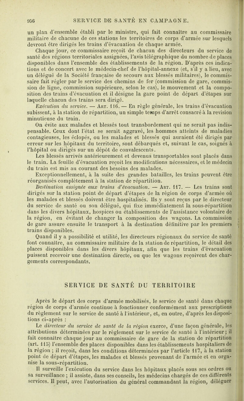 un plan d’ensemble établi par le ministre, qui fait connaître au commissaire militaire de chacune de ces stations les territoires de corps d’armée sur lesquels devront être dirigés les trains d’évacuation de chaque armée. Chaque jour, ce commissaire reçoit de chacun des directeurs du service de santé des régions territoriales assignées, l’avis télégraphique du nombre déplacés disponibles dans l’ensemble des établissements de la région. D’après ces indica¬ tions et de concert avec le médecin-chef de l’hôpital-annexe (et, s'il y a lieu, avec un délégué de la Société française de secours aux blessés militaires), le commis¬ saire fait régler par le service des chemins de fer (commission de gare, commis¬ sion de ligne, commission supérieure, selon le cas), le mouvement et la compo¬ sition des trains d’évacuation et il désigne la gare point de départ d’étapes sur laquelle chacun des trains sera dirigé. Exécution du service. — Art. 116. — En règle générale, les trains d’évacuation subissent, à la station de répartition, un simple temps d’arrêt consacré à la révision minutieuse du train. On évite aux malades et blessés tout transbordement qui ne serait pas indis¬ pensable. Ceux dont l’état se serait aggravé, les hommes atteints de maladies contagieuses, les éclopés, ou les malades et blessés qui auraient été dirigés par erreur sur les hôpitaux du territoire, sont débarqués et, suivant le cas, soignés à l’hôpital ou dirigés sur un dépôt de convalescents. Les blessés arrivés antérieurement et devenus transportables sont placés dans le train. La feuille d’évacuation reçoit les modifications nécessaires, et le médecin du train est mis au courant des besoins des malades. Exceptionnellement, à la suite des grandes batailles, les trains peuvent être réorganisés complètement à la station de répartition. Destination assignée aux trains d'évacuation. — Art. 117. — Les trains sont dirigés sur la station point de départ d’étapes de la région de corps d’armée où les malades et blessés doivent être hospitalisés. Ils y sont reçus par le directeur du service de santé ou son délégué, qui fixe immédiatement la sous-répartition dans les divers hôpitaux, hospices ou établissements de l’assistance volontaire de la région, en évitant de changer la composition des wagons. La commission de gare assure ensuite le transport à la destination définitive par les premiers trains disponibles. Quand il y a possibilité et utilité, les directeurs régionaux du service de santé font connaître, au commissaire militaire delà station de répartition, le détail des places disponibles dans les divers hôpitaux, afin que les trains d’évacuation puissent recevoir une destination directe, ou que les wagons reçoivent des char¬ gements correspondants. SERVICE DE SANTÉ DU TERRITOIRE Après le départ des corps d’armée mobilisés, le service de santé dans chaque région de corps d’armée continue à fonctionner conformément aux prescriptions du règlement sur le service de santé à l’intérieur, et, en outre, d’après les disposi¬ tions ci-après : Le directeur du service de santé de la région exerce, d’une façon générale, les attributions déterminées par le règlement sur le service de santé à l'intérieur ; il fait connaître chaque jour au commissaire de gare de la station de répartition (art. 115) l’ensemble des places disponibles dans les établissements hospitaliers de la région ; il reçoit, dans les conditions déterminées par l’article 117, à la station point de départ d’étapes, les malades et blessés provenant de l’armée et en orga¬ nise la sous-répartition. Il surveille l’exécution du service dans les hôpitaux placés sous ses ordres ou sa surveillance ; il assiste, dans ses conseils, les médecins chargés de ces différents services. Il peut, avec l’autorisation du général commandant la région, déléguer