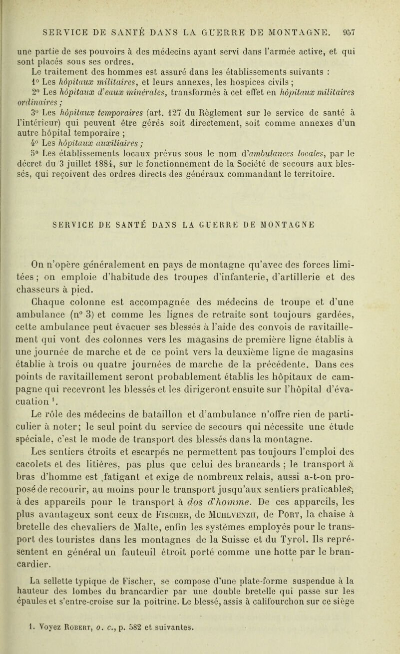 une partie de ses pouvoirs à des médecins ayant servi dans l’armée active, et qui sont placés sous ses ordres. Le traitement des hommes est assuré dans les établissements suivants : 1° Les hôpitaux militaires, et leurs annexes, les hospices civils ; 2° Les hôpitaux d'eaux minérales, transformés à cet effet en hôpitaux militaires ordinaires ; 3° Les hôpitaux temporaires (art. 127 du Règlement sur le service de santé à l’intérieur) qui peuvent être gérés soit directement, soit comme annexes d’un autre hôpital temporaire ; 4° Les hôpitaux auxiliaires ; 5° Les établissements locaux prévus sous le nom d'ambulanees locales, par le décret du 3 juillet 1884, sur le fonctionnement de la Société de secours aux bles¬ sés, qui reçoivent des ordres directs des généraux commandant le territoire. SERVICE DE SANTÉ DANS LA GUERRE DE MONTAGNE On n’opère généralement en pays de montagne qu’avec des forces limi¬ tées ; on emploie d’habitude des troupes d’infanterie, d’artillerie et des chasseurs à pied. Chaque colonne est accompagnée des médecins de troupe et d’une ambulance (n° 3) et comme les lignes de retraite sont toujours gardées, cette ambulance peut évacuer ses blessés à l’aide des convois de ravitaille¬ ment qui vont des colonnes vers les magasins de première ligne établis à une journée de marche et de ce point vers la deuxième ligne de magasins établie à trois ou quatre journées de marche de la précédente. Dans ces points de ravitaillement seront probablement établis les hôpitaux de cam¬ pagne qui recevront les blessés et les dirigeront ensuite sur l’hôpital d’éva¬ cuation i. Le rôle des médecins de bataillon et d’ambulance n’offre rien de parti¬ culier à noter; le seul point du service de secours qui nécessite une étude spéciale, c’est le mode de transport des blessés dans la montagne. Les sentiers étroits et escarpés ne permettent pas toujours l’emploi des cacolets et des litières, pas plus que celui des brancards ; le transport à bras d’homme est .fatigant et exige de nombreux relais, aussi a-t-on pro¬ posé de recourir, au moins pour le transport jusqu’aux sentiers praticable^, à des appareils pour le transport à dos d'homme. De ces appareils, les plus avantageux sont ceux de Fischer, de Muhlvenzh, de Port, la chaise à bretelle des chevaliers de Malte, enfin les systèmes employés pour le trans¬ port des touristes dans les montagnes de la Suisse et du Tyrol. Ils repré¬ sentent en général un fauteuil étroit porté comme une hotte par le bran¬ cardier. La sellette typique de Fischer, se compose d’une plate-forme suspendue à la hauteur des lombes du brancardier par une double bretelle qui passe sur les épaules et s’entre-croise sur la poitrine. Le blessé, assis à califourchon sur ce siège