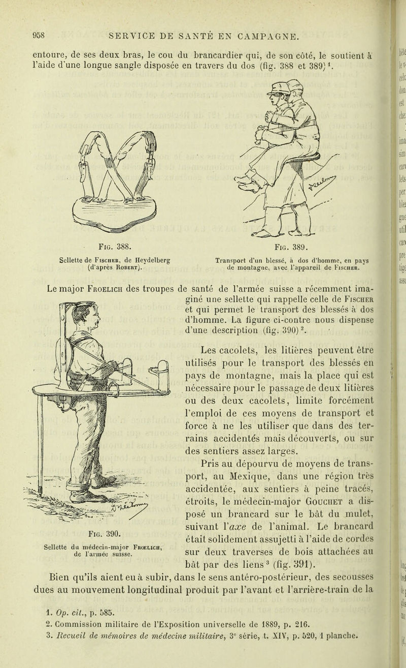 entoure, de ses deux bras, le cou du brancardier qui, de son côté, le soutient à l’aide d'une longue sangle disposée en travers du dos (fig. 388 et 389) A Sellette de Fischer, de Heydelberg (d’après Robert). Transport d’un blessé, à dos d’homme, en pays de montagne, avec l’appareil de Fischer. Le major Froelich des troupes de santé de l’armée suisse a récemment ima¬ giné une sellette qui rappelle celle de Fischer et qui permet le transport des blessés à dos d’homme. La figure ci-contre nous dispense d’une description (fig. 390) 1 2. Les cacolets, les litières peuvent être utilisés pour le transport des blessés en pays de montagne, mais la place qui est nécessaire pour le passage de deux litières ou des deux cacolets, limite forcément l’emploi de ces moyens de transport et force à ne les utiliser que dans des ter¬ rains accidentés mais découverts, ou sur des sentiers assez larges. Pris au dépourvu de moyens de trans¬ port, au Mexique, dans une région très accidentée, aux sentiers à peine tracés, étroits, le médecin-major Gouchet a dis¬ posé un brancard sur le bât du mulet, suivant Yaxe de l’animal. Le brancard était solidement assujetti à l’aide de cordes sur deux traverses de bois attachées au bât par des liens3 (fig. 391). Bien qu’ils aient eu à subir, dans le sens antéro-postérieur, des secousses dues au mouvement longitudinal produit par l’avant et l’arrière-train de la Fig. 390. Sellette du médecin-major Froelich, de l’année suisse. 1. Op. cit., p. 585. 2. Commission militaire de l’Exposition universelle de 1889, p. 216. 3. Recueil de mémoires de médecine militaire, 3e série, t. XIV, p. 520, 1 planche.