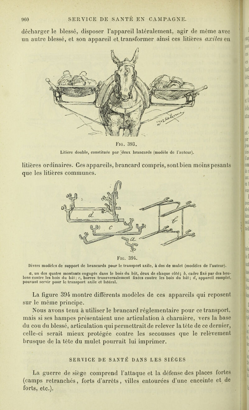 décharger le blessé, disposer l’appareil latéralement, agir de même avec un autre blessé, et son appareil et transformer ainsi ces litières axiles en Fig. 393. Litière double, constituée par [deux brancards (modèle de l’auteur). litières ordinaires. Ces appareils, brancard compris, sont bien moins pesants que les litières communes. Divers modèles de support de brancards pour le transport axile, à dos de mulet (modèles de l’auteur). a, un des quatre montants engagés dans le bois du bât, deux de chaque côté; b, cadre fixé par des bou¬ lons contre les bois du bât; c, barres transversalement fixées contre les bois du bât; d, appareil complet, pouvant servir pour le transport axile et latéral. La figure 394 montre différents modèles de ces appareils qui reposent sur le même principe. Nous avons tenu à utiliser le brancard réglementaire pour ce transport, mais si ses hampes présentaient une articulation à charnière, vers la base du cou du blessé, articulation qui permettrait de relever la tête de ce dernier, celle-ci serait mieux protégée contre les secousses que le relèvement brusque de la tête du mulet pourrait lui imprimer. SERVICE DE SANTÉ DANS LES SIÈGES La guerre de siège comprend l’attaque et la défense des places fortes (camps retranchés, forts d’arrêts, villes entourées d’une enceinte et de forts, etc.).