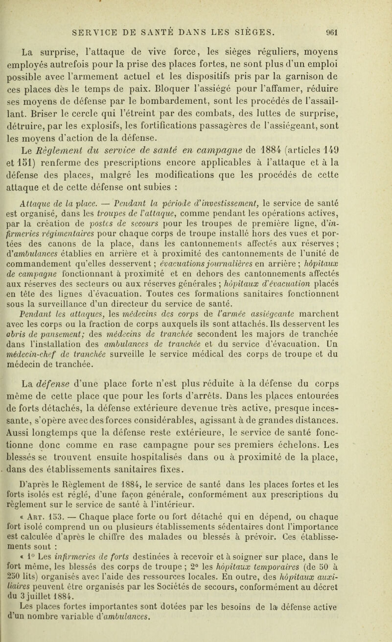 La surprise, l’attaque de vive force, les sièges réguliers, moyens employés autrefois pour la prise des places fortes, ne sont plus d’un emploi possible avec l’armement actuel et les dispositifs pris par la garnison de ces places dès le temps de paix. Bloquer l’assiégé pour l’affamer, réduire ses moyens de défense par le bombardement, sont les procédés de l’assail¬ lant. Briser le cercle qui l’étreint par des combats, des luttes de surprise, détruire, par les explosifs, les fortifications passagères de l’assiégeant, sont les moyens d’action de la défense. Le Règlement du service de santé en campagne de 1884 (articles 149 et 151) renferme des prescriptions encore applicables à l’attaque et à la défense des places, malgré les modifications que les procédés de cette attaque et de cette défense ont subies : Attaque de la glace. — Pendant la période d'investissement, le service de santé est organisé, dans les troupes de l'attaque, comme pendant les opérations actives, par la création de postes de secours pour les troupes de première ligne, d'in¬ firmeries régimentaires pour chaque corps de troupe installé hors des vues et por¬ tées des canons de la place, dans les cantonnements affectés aux réserves ; d'ambulances établies en arrière et à proximité des cantonnements de l’unité de commandement qu’elles desservent; évacuations journalières eu. arrière; hôpitaux de campagne fonctionnant à proximité et en dehors des cantonnements affectés aux réserves des secteurs ou aux réserves générales ; hôpitaux d'évacuation placés en tête des lignes d’évacuation. Toutes ces formations sanitaires fonctionnent sous la surveillance d’un directeur du service de santé. Pendant les attaques, les médecins des corps de l’armée assiégeante marchent avec les corps ou la fraction de corps auxquels ils sont attachés. Ils desservent les abris de pansement; des médecins de tranchée secondent les majors de tranchée dans l’installation des ambulances de tranchée et du service d’évacuation. Un médecin-chef de tranchée surveille le service médical des corps de troupe et du médecin de tranchée. La défense d’une place forte n’est plus réduite à la défense du corps même de cette place que pour les forts d’arrêts. Dans les places entourées de forts détachés, la défense extérieure devenue très active, presque inces¬ sante, s'opère avec des forces considérables, agissant à de grandes distances. Aussi longtemps que la défense reste extérieure, le service de santé fonc¬ tionne donc comme en rase campagne pour ses premiers échelons. Les blessés se trouvent ensuite hospitalisés dans ou à proximité de la place, dans des établissements sanitaires fixes. D’après le Règlement de 1884, le service de santé dans les places fortes et les forts isolés est réglé, d’une façon générale, conformément aux prescriptions du règlement sur le service de santé à l’intérieur. « Art. 153. — Chaque place forte ou fort détaché qui en dépend, ou chaque fort isolé comprend un ou plusieurs établissements sédentaires dont l’importance est calculée d’après le chiffre des malades ou blessés à prévoir. Ces établisse¬ ments sont : « 1° Les infirmeries de forts destinées à recevoir et à soigner sur place, dans le fort même, les blessés des corps de troupe ; 2° les hôpitaux temporaires (de 50 à 250 lits) organisés avec l’aide des ressources locales. En outre, des hôpitaux auxi¬ liaires peuvent être organisés par les Sociétés de secours, conformément au décret du 3 juillet 1884. Les places fortes importantes sont dotées par les besoins de la défense active d’un nombre variable d'ambulances.