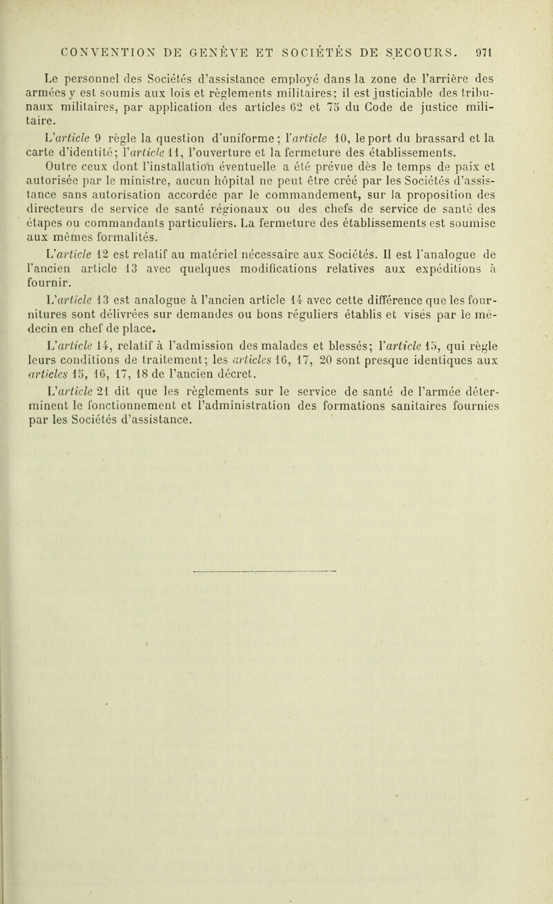 Le personnel des Sociétés d’assistance employé dans la zone de l’arrière des armées y est soumis aux lois et règlements militaires; il est justiciable des tribu¬ naux militaires, par application des articles 62 et 75 du Code de justice mili¬ taire. L'article 9 règle la question d’uniforme; Yarticle 10, le port du brassard et la carte d’identité; Y article 11, l’ouverture et la fermeture des établissements. Outre ceux dont l’installatioYi éventuelle a été prévue dès le temps de paix et autorisée par le ministre, aucun hôpital ne peut être créé par les Sociétés d’assis¬ tance sans autorisation accordée par le commandement, sur la proposition des directeurs de service de santé régionaux ou des chefs de service de santé des étapes ou commandants particuliers. La fermeture des établissements est soumise aux mêmes formalités. L'article 12 est relatif au matériel nécessaire aux Sociétés. Il est l’analogue de l’ancien article 13 avec quelques modifications relatives aux expéditions à fournir. Varticle 13 est analogue à l’ancien article 14 avec cette différence que les four¬ nitures sont délivrées sur demandes ou bons réguliers établis et visés par le mé¬ decin en chef de place. V article 14, relatif à l’admission des malades et blessés; Y article 15, qui règle leurs conditions de traitement; les articles 16, 17, 20 sont presque identiques aux articles 15, 16, 17, 18 de l’ancien décret. L'article 21 dit que les règlements sur le service de santé de l’armée déter¬ minent le fonctionnement et l’administration des formations sanitaires fournies par les Sociétés d’assistance.