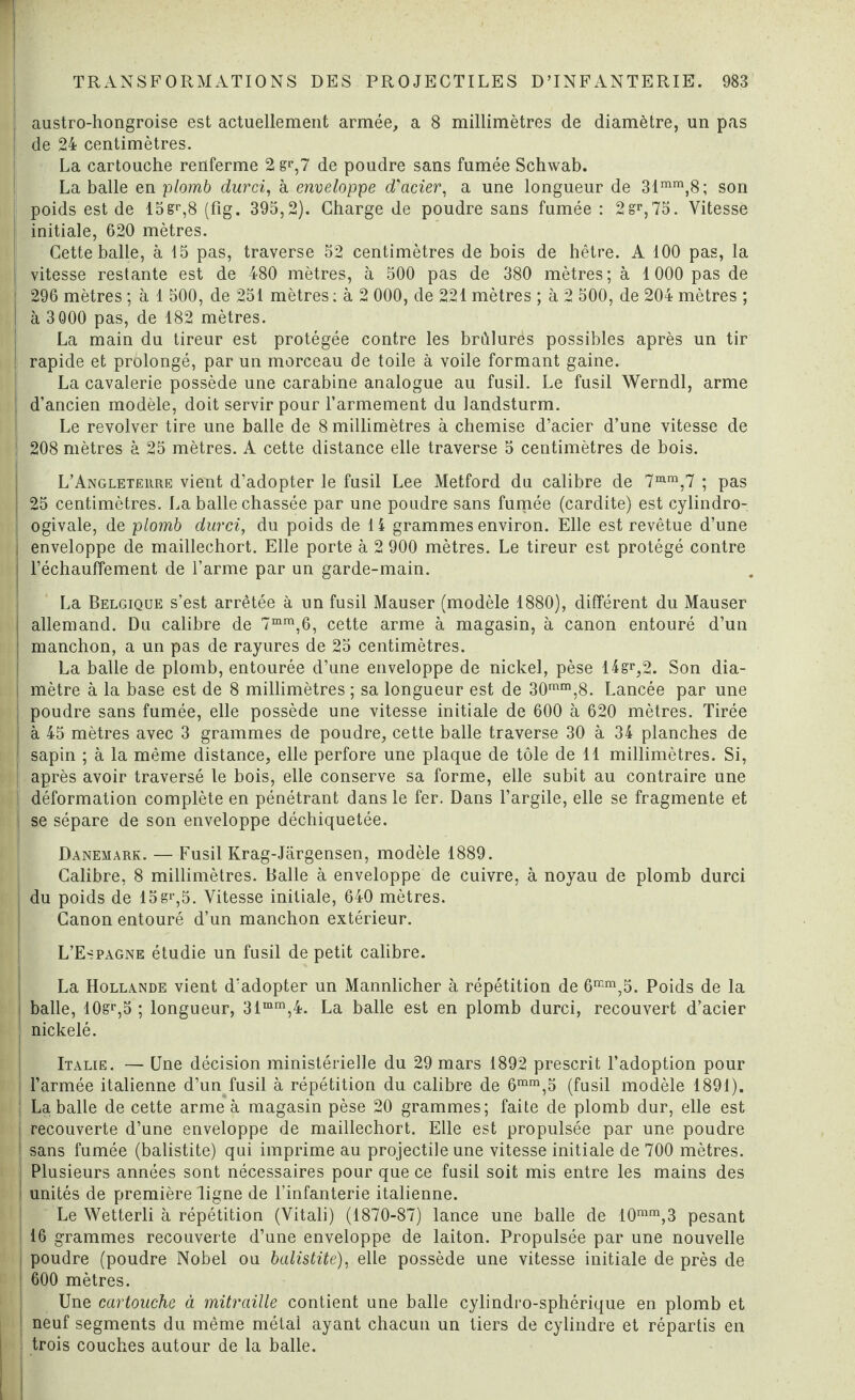 austro-hongroise est actuellement armée, a 8 millimètres de diamètre, un pas de 24 centimètres. La cartouche renferme 2 g<*,7 de poudre sans fumée Schwab. La balle en ■plomb durci, à enveloppe d'acier, a une longueur de 31mm,8; son poids est de 15gr,8 (fîg. 395,2). Charge de poudre sans fumée : 2sr,75. Vitesse initiale, 620 mètres. Cette balle, à 15 pas, traverse 52 centimètres de bois de hêtre. A 100 pas, la I vitesse restante est de 480 mètres, à 500 pas de 380 mètres; à 1000 pas de ! 296 mètres ; à 1 500, de 251 mètres ; à 2 000, de 221 mètres ; à 2 500, de 204 mètres ; I à 3 000 pas, de 182 mètres. La main du tireur est protégée contre les brûlures possibles après un tir rapide et prolongé, par un morceau de toile à voile formant gaine. La cavalerie possède une carabine analogue au fusil. Le fusil Werndl, arme d’ancien modèle, doit servir pour l’armement du landsturm. Le revolver tire une balle de 8 millimètres à chemise d’acier d’une vitesse de ! 208 mètres à 25 mètres. A cette distance elle traverse 5 centimètres de bois. L’Angleteure vient d’adopter le fusil Lee Metford du calibre de 7mm,7 ; pas 25 centimètres. La balle chassée par une poudre sans fumée (cardite) est cylindro- ogivale, de plomb durci, du poids de 14 grammes environ. Elle est revêtue d’une enveloppe de maillechort. Elle porte à 2 900 mètres. Le tireur est protégé contre réchauffement de l’arme par un garde-main. La Belgique s’est arrêtée à un fusil Mauser (modèle 1880), différent du Mauser j allemand. Du calibre de 7mm,6, cette arme à magasin, à canon entouré d’un | manchon, a un pas de rayures de 25 centimètres. La balle de plomb, entourée d’une enveloppe de nickel, pèse 14gr,2. Son dia¬ mètre à la base est de 8 millimètres ; sa longueur est de 30mm,8. Lancée par une poudre sans fumée, elle possède une vitesse initiale de 600 à 620 mètres. Tirée à 45 mètres avec 3 grammes de poudre, cette balle traverse 30 à 34 planches de sapin ; à la même distance, elle perfore une plaque de tôle de 11 millimètres. Si, ] après avoir traversé le bois, elle conserve sa forme, elle subit au contraire une ! déformation complète en pénétrant dans le fer. Dans l’argile, elle se fragmente et se sépare de son enveloppe déchiquetée. Danemark. — Fusil Krag-Jargensen, modèle 1889. Calibre, 8 millimètres. Balle à enveloppe de cuivre, à noyau de plomb durci I du poids de 15gp,5. Vitesse initiale, 640 mètres. Canon entouré d’un manchon extérieur. L’Espagne étudie un fusil de petit calibre. La Hollande vient d’adopter un Mannlicher à répétition de 6mm,5. Poids de la | balle, 10sr,5 ; longueur, 31mm,4. La balle est en plomb durci, recouvert d’acier nickelé. Italie. — Une décision ministérielle du 29 mars 1892 prescrit l’adoption pour l’armée italienne d’un fusil à répétition du calibre de 6mm,5 (fusil modèle 1891). La balle de cette arme à magasin pèse 20 grammes; faite de plomb dur, elle est recouverte d’une enveloppe de maillechort. Elle est propulsée par une poudre sans fumée (balistite) qui imprime au projectile une vitesse initiale de 700 mètres. Plusieurs années sont nécessaires pour que ce fusil soit mis entre les mains des unités de première ligne de l’infanterie italienne. Le Wetterli à répétition (Vitali) (1870-87) lance une balle de 10mm,3 pesant 16 grammes recouverte d’une enveloppe de laiton. Propulsée par une nouvelle poudre (poudre Nobel ou balistite), elle possède une vitesse initiale de près de 600 mètres. Une cartouche à mitraille contient une balle cylindro-sphérique en plomb et neuf segments du même métal ayant chacun un tiers de cylindre et répartis en trois couches autour de la balle.