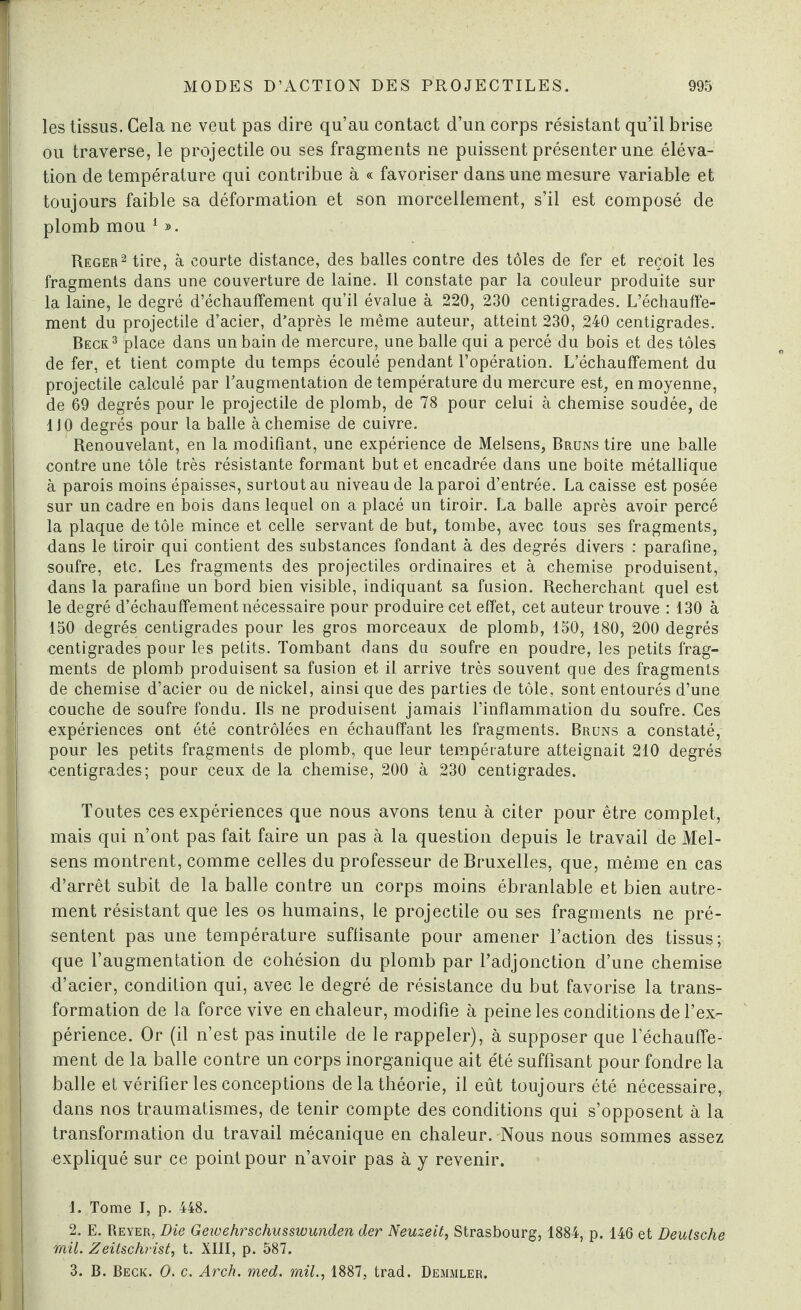 les tissus. Gela ne veut pas dire qu’au contact d’un corps résistant qu’il brise ou traverse, le projectile ou ses fragments ne puissent présenter une éléva¬ tion de température qui contribue à « favoriser dans une mesure variable et toujours faible sa déformation et son morcellement, s’il est composé de plomb mou 1 ». Reger2 tire, à courte distance, des balles contre des tôles de fer et reçoit les fragments dans une couverture de laine. Il constate par la couleur produite sur la laine, le degré d’échauffement qu’il évalue à 220, 230 centigrades. L’échauffe- ment du projectile d’acier, d’après le même auteur, atteint 230, 240 centigrades. Beck3 place dans un bain de mercure, une balle qui a percé du bois et des tôles de fer, et tient compte du temps écoulé pendant l’opération. L’échauffement du projectile calculé par l’augmentation de température du mercure est, en moyenne, de 69 degrés pour le projectile de plomb, de 78 pour celui à chemise soudée, de 1J 0 degrés pour la balle à chemise de cuivre. Renouvelant, en la modifiant, une expérience de Melsens, Bruns tire une balle contre une tôle très résistante formant but et encadrée dans une boîte métallique à parois moins épaisses, surtout au niveau de la paroi d’entrée. La caisse est posée sur un cadre en bois dans lequel on a placé un tiroir. La balle après avoir percé la plaque de tôle mince et celle servant de but, tombe, avec tous ses fragments, dans le tiroir qui contient des substances fondant à des degrés divers : parafine, soufre, etc. Les fragments des projectiles ordinaires et à chemise produisent, dans la parafine un bord bien visible, indiquant sa fusion. Recherchant quel est le degré d’échauffement nécessaire pour produire cet effet, cet auteur trouve : 130 à 150 degrés centigrades pour les gros morceaux de plomb, 150, 180, 200 degrés centigrades pour les petits. Tombant dans du soufre en poudre, les petits frag¬ ments de plomb produisent sa fusion et il arrive très souvent que des fragments de chemise d’acier ou de nickel, ainsi que des parties de tôle, sont entourés d’une couche de soufre fondu. Ils ne produisent jamais l’inflammation du soufre. Ces expériences ont été contrôlées en échauffant les fragments. Bruns a constaté, pour les petits fragments de plomb, que leur température atteignait 210 degrés eentigrades; pour ceux de la chemise, 200 à 230 centigrades. Toutes ces expériences que nous avons tenu à citer pour être complet, mais qui n’ont pas fait faire un pas à la question depuis le travail de Mel¬ sens montrent, comme celles du professeur de Bruxelles, que, même en cas d’arrêt subit de la balle contre un corps moins ébranlable et bien autre¬ ment résistant que les os humains, le projectile ou ses fragments ne pré¬ sentent pas une température suffisante pour amener l’action des tissus; que l’augmentation de cohésion du plomb par l’adjonction d’une chemise d’acier, condition qui, avec le degré de résistance du but favorise la trans¬ formation de la force vive en chaleur, modifie à peine les conditions de l’ex¬ périence. Or (il n’est pas inutile de le rappeler), à supposer que réchauffe¬ ment de la balle contre un corps inorganique ait été suffisant pour fondre la balle et vérifier les conceptions de la théorie, il eût toujours été nécessaire, dans nos traumatismes, de tenir compte des conditions qui s’opposent à la transformation du travail mécanique en chaleur. Nous nous sommes assez expliqué sur ce point pour n’avoir pas à y revenir. • ; j 1. Tome I, p. 448. 2. E. Reyer, Die Geioehrschusswunden der Neuzeit, Strasbourg, 1884, p. 146 et Deutsche mil. Zeitschrist, t. XIII, p. 587. 3. B. Beck. O. c. Arch. med. mil., 1887, trad. Demmler.