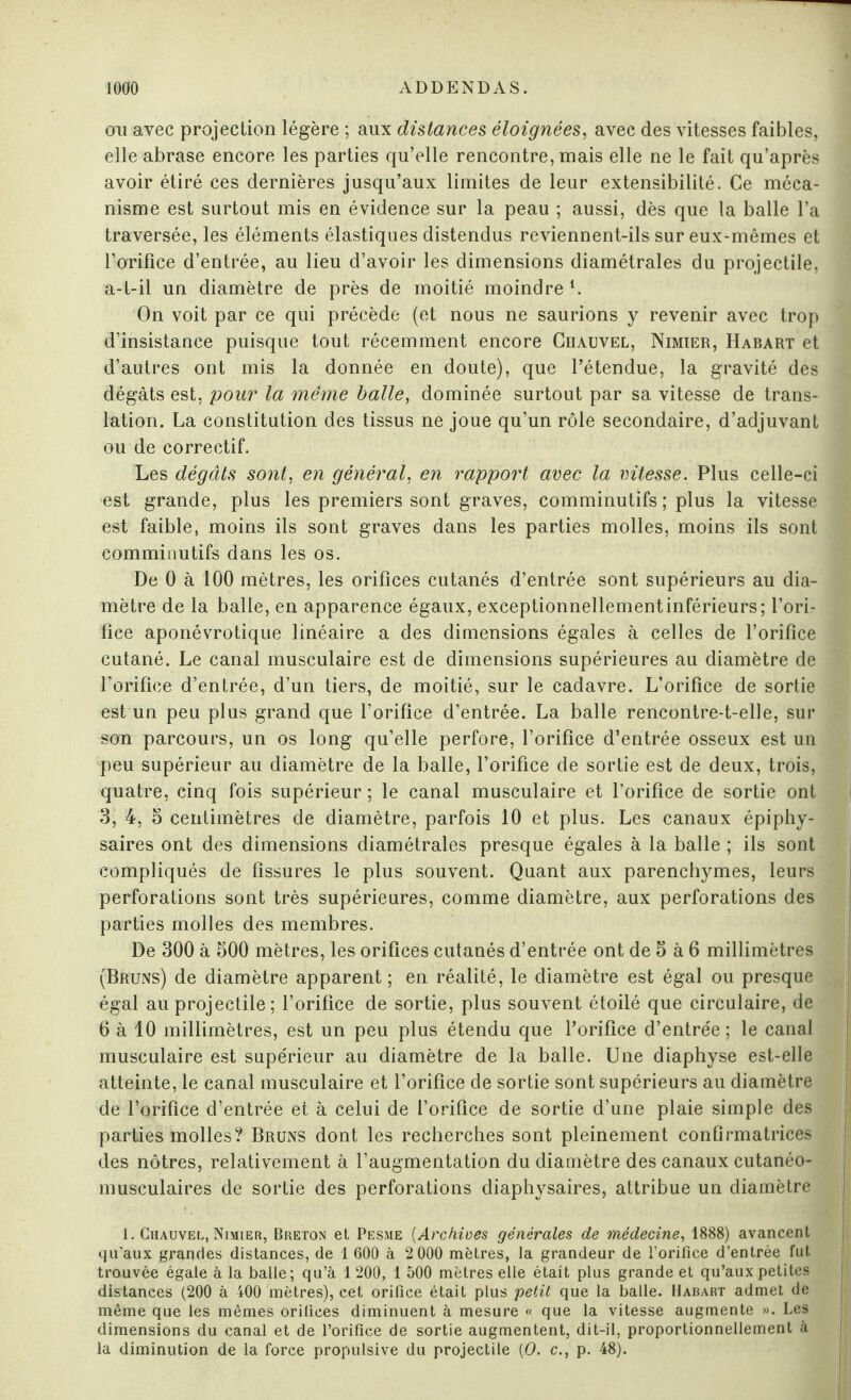 ou avec projection légère ; aux distances éloignées, avec des vitesses faibles, elle abrase encore les parties qu’elle rencontre, mais elle ne le fait qu’après avoir étiré ces dernières jusqu’aux limites de leur extensibilité. Ce méca¬ nisme est surtout mis en évidence sur la peau ; aussi, dès que la balle l’a traversée, les éléments élastiques distendus reviennent-ils sur eux-mêmes et l’orifice d’entrée, au lieu d’avoir les dimensions diamétrales du projectile, a-t-il un diamètre de près de moitié moindre L On voit par ce qui précède (et nous ne saurions y revenir avec trop d’insistance puisque tout récemment encore Chauvel, Nimier, Habart et d’autres ont mis la donnée en doute), que l’étendue, la gravité des dégâts est. pour la même balle, dominée surtout par sa vitesse de trans¬ lation. La constitution des tissus ne joue qu’un rôle secondaire, d’adjuvant ou de correctif. Les dégâts sont, en général, en rapport avec la vitesse. Plus celle-ci est grande, plus les premiers sont graves, comminutifs ; plus la vitesse est faible, moins ils sont graves dans les parties molles, moins ils sont comminutifs dans les os. De 0 à 100 mètres, les orifices cutanés d’entrée sont supérieurs au dia¬ mètre de la balle, en apparence égaux, exceptionnellementinférieurs; l’ori¬ fice aponévrotique linéaire a des dimensions égales à celles de l’orifice cutané. Le canal musculaire est de dimensions supérieures au diamètre de l’orifice d’entrée, d’un tiers, de moitié, sur le cadavre. L’orifice de sortie est un peu plus grand que l’orifice d’entrée. La balle rencontre-t-elle, sur son parcours, un os long qu’elle perfore, l’orifice d’entrée osseux est un peu supérieur au diamètre de la balle, l’orifice de sortie est de deux, trois, quatre, cinq fois supérieur ; le canal musculaire et l’orifice de sortie ont 3, 4, 5 centimètres de diamètre, parfois 10 et plus. Les canaux épiphy- saires ont des dimensions diamétrales presque égales à la balle ; ils sont compliqués de fissures le plus souvent. Quant aux parenchymes, leurs perforations sont très supérieures, comme diamètre, aux perforations des parties molles des membres. De 300 à 500 mètres, les orifices cutanés d’entrée ont de 5 à 6 millimètres (Bruns) de diamètre apparent ; en réalité, le diamètre est égal ou presque égal au projectile; l’orifice de sortie, plus souvent étoilé que circulaire, de 6 à 10 millimètres, est un peu plus étendu que l’orifice d’entrée; le canal musculaire est supérieur au diamètre de la balle. Une diaphyse est-elle atteinte, le canal musculaire et l’orifice de sortie sont supérieurs au diamètre de l’orifice d’entrée et à celui de l’orifice de sortie d’une plaie simple des parties molles? Bruns dont les recherches sont pleinement continuatrices des nôtres, relativement à l’augmentation du diamètre des canaux cutanéo- musculaires de sortie des perforations diaphysaires, attribue un diamètre 1. Chauvel, Nimier, Breton et Pesme (Archives générales de médecine, 1888) avancent ! qu'aux grandes distances, de 1 600 à 2 000 mètres, la grandeur de l’orifice d’entrée fut trouvée égale à la balle; qu’à 1 200, 1 500 mètres elle était plus grande et qu’aux petites distances (200 à 400 mètres), cet orifice était plus petit que la balle. Habart admet de même que les mêmes orifices diminuent à mesure « que la vitesse augmente ». Les dimensions du canal et de l’orifice de sortie augmentent, dit-il, proportionnellement à la diminution de la force propulsive du projectile (O. c., p. 48).