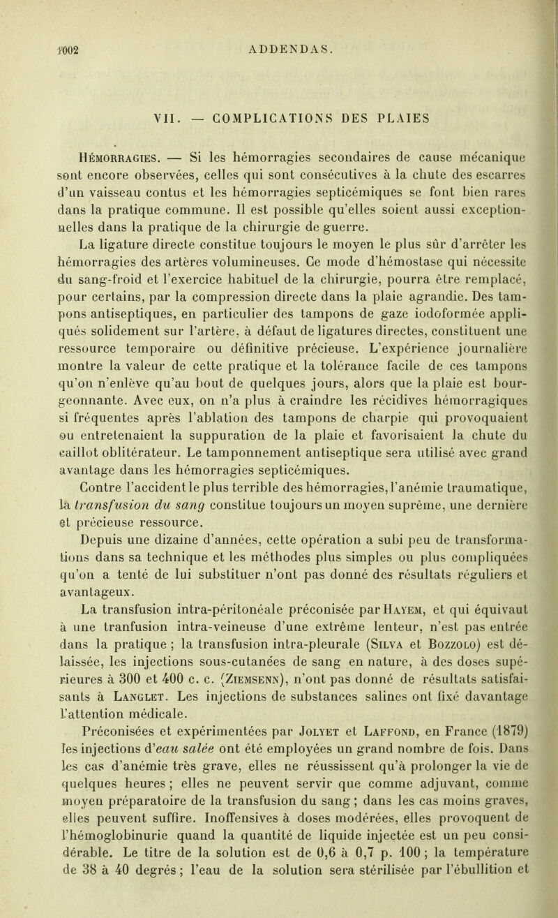 Vil. — COMPLICATIONS DES PLAIES Hémorragies. — Si les hémorragies secondaires de cause mécanique sont encore observées, celles qui sont consécutives à la chute des escarres d’un vaisseau contus et les hémorragies septicémiques se font bien rares dans la pratique commune. Il est possible qu’elles soient aussi exception¬ nelles dans la pratique de la chirurgie de guerre. La ligature directe constitue toujours le moyen le plus sûr d’arrêter les hémorragies des artères volumineuses. Ce mode d’hémostase qui nécessite du sang-froid et l’exercice habituel de la chirurgie, pourra être remplacé, pour certains, par la compression directe dans la plaie agrandie. Des tam¬ pons antiseptiques, en particulier des tampons de gaze iodoformée appli¬ qués solidement sur l’artère, à défaut de ligatures directes, constituent une ressource temporaire ou définitive précieuse. L’expérience journalière montre la valeur de cette pratique et la tolérance facile de ces tampons qu’on n’enlève qu’au bout de quelques jours, alors que la plaie est bour¬ geonnante. Avec eux, on n’a plus à craindre les récidives hémorragiques si fréquentes après l’ablation des tampons de charpie qui provoquaient ou entretenaient la suppuration de la plaie et favorisaient la chute du caillot oblitérateur. Le tamponnement antiseptique sera utilisé avec grand avantage dans les hémorragies septicémiques. Contre l’accident le plus terrible des hémorragies, l’anémie traumatique, la transfusion du sang constitue toujours un moyen suprême, une dernière et précieuse ressource. Depuis une dizaine d’années, cette opération a subi peu de transforma¬ tions dans sa technique et les méthodes plus simples ou plus compliquées qu’on a tenté de lui substituer n’ont pas donné des résultats réguliers et avantageux. La transfusion intra-péritonéale préconisée parHAYEM, et qui équivaut à une tranfusion intra-veineuse d’une extrême lenteur, n’est pas entrée dans la pratique ; la transfusion intra-pleurale (Silva et Bozzolo) est dé¬ laissée, les injections sous-cutanées de sang en nature, à des doses supé¬ rieures à 300 et -400 c. c. (Ziemsenn), n’ont pas donné de résultats satisfai¬ sants à Langlet. Les injections de substances salines ont fixé davantage l’attention médicale. Préconisées et expérimentées par Jolyet et Laffond, en France (1879) les injections d'eau salée ont été employées un grand nombre de fois. Dans les cas d’anémie très grave, elles ne réussissent qu’à prolonger la vie de quelques heures ; elles ne peuvent servir que comme adjuvant, comme moyen préparatoire de la transfusion du sang ; dans les cas moins graves, elles peuvent suffire. Inoffensives à doses modérées, elles provoquent de l’hémoglobinurie quand la quantité de liquide injectée est un peu consi¬ dérable. Le titre de la solution est de 0,6 à 0,7 p. 100 ; la température de 38 à 40 degrés ; l’eau de la solution sera stérilisée par l’ébullition et